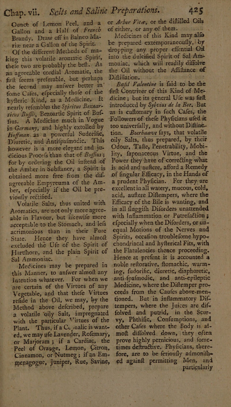 -~Ounct of Lemon Peel, and a Gallon and a Half of French Brandy. Draw off in Balneo Ma- riz near a Gallon of the Spirit. Of the different Methods of ma- thefe two are probably the beft.. As - firft {eems preferable, but perhaps fome Cafes, efpecially thofe of the hyfteric’ Kind, as a Medicine. Tt nearly refembles the Spiritus Bexoar- ticus Buffi, Bezoartic Spirit of Buf- fius. A Medicine much in Vogue in Germany, and highly extolled by Hioffman.as a powerful Suderific, however is a more elegant and ju- dicious Procefs than that of Bugfus; for by ordering ‘the Oil inftead of the Amber in Subftance, a Spirit is obtained more free from. the dif- agreeable Empyreuma of the Am- ber, efpecially if the Oil be pre- yioufly rectified. Volatile Salts, thus united with Aromatics, are‘not only more agree- able in Flavour, but likewife more acceptable to the Stomach, and lefs acrimonious than in their Pure State. Hence they have almoft excluded the Ufe of the Spirit of Sal Ammoniac. ‘Medicines may be prepared in this Manner, to anfwer almoft any Jatention whatever. For when we are certain of the Virtues of any Vegetable, and that thefe Virtues refide in the» Oil, we may, by the 2 volatile “oily Salt, impregnated with the particular Virtues of the ed, we may ufe Lavender, Rofemary, or Marjoram ; if a Cardiac, the Peel of Orapge, Lemon, Citron, Cinnamon, or Nutmeg; if an Em- 425 or Arbor Vite, or the diftilled Oils of either, or any of them. a Medicines of this Kind may alfa be prepared extemporaneonily,! by dropping any proper efiential Od — into the duleified Spirit of Sal Am+ moniac, which will readily diffolve the Oil without the Affifance: of Diftitlation. 12° He wna bale Bafil Valentine is faid:to bethe dicine ; but its general Ufe was fir introduced by Sylvzus de la Boe. But as is cuftomary in fuch Cafes, the too univerfally, and without Diftine- tion. Boerhaave {ays, that volatile oily Salts, thus prepared, by their, Odour, Tafte, Penetrability, Mobi- lity, faponaceous Virtue, and the Power they‘have of correcting what js acid andauftere, afford a Remedy a prudent Phyfician. For they. are excellentin all watery, mucous, cold, acid, auftere Diftempers, where the Efficacy of the Bile is wanting, and in all fluggifh Diforders unattended with Inflammation or Putrefaétion 3 equal Motions of the Nerves and Spirits, occafion troublefome hypo chondriacal and hyfterical Fits, with the Flatulencies thence proceeding. Hence at prefent it is accounted a ing, fudorific, diuretic, diaphoretic, Medicine, where the Diftemper pro- ceeds from the Caufes above-men= _ tioned. But in inflammatory Dif- folved and putrid, in the Scur- vy, Phthific, Confumptions, and other Cafes where the Body is al- moft diffolved. down, they often prove highly pernicious, and fome- times deftrnétive.. Phyiicians, there- fore, are to be ferioufly admonifh= Men, and particularly