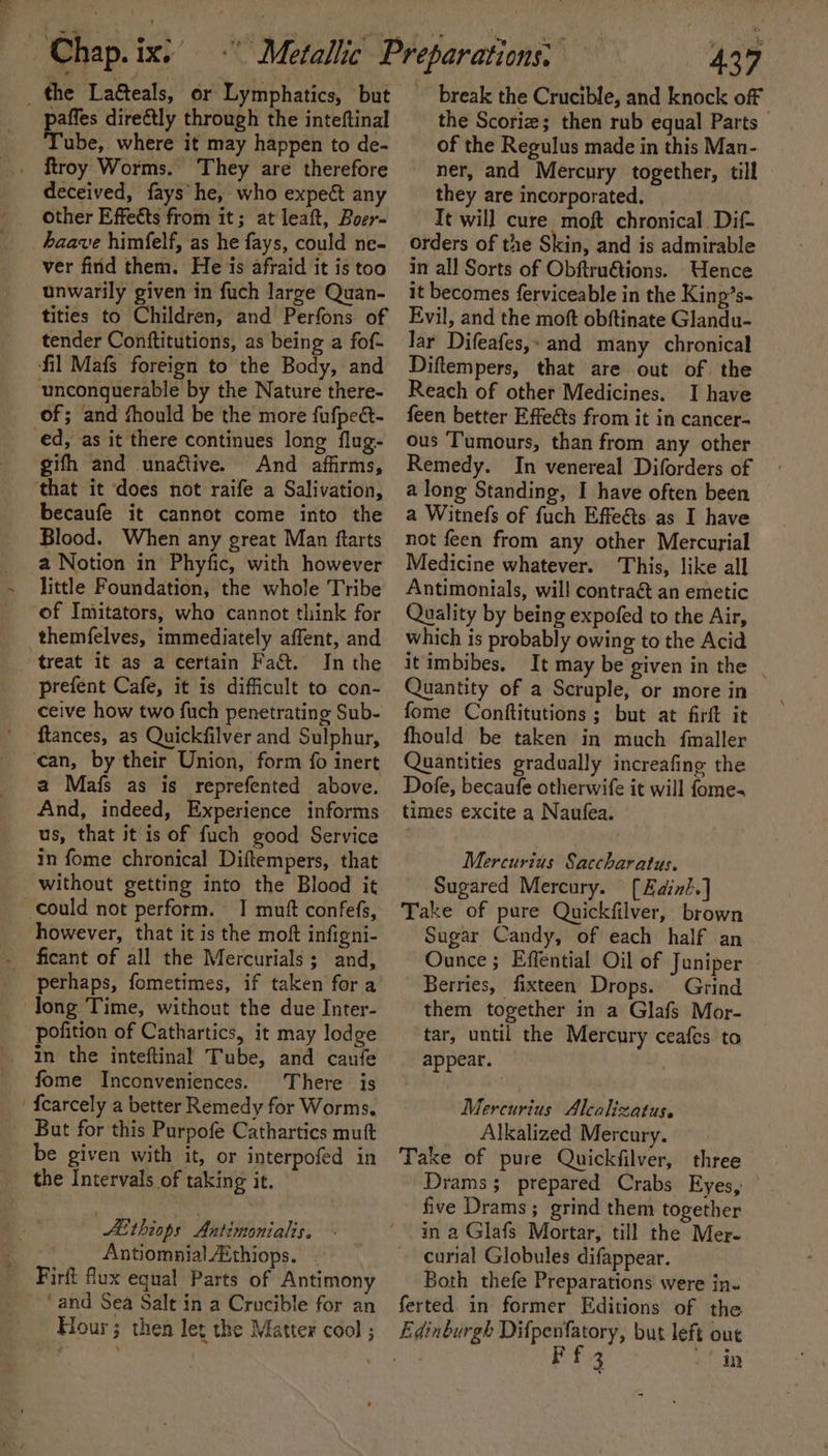 _ the Laéteals, or Lymphatics, but paffes directly through the inteftinal Tube, where it may happen to de- _ troy Worms. They are therefore deceived, fays he, who expect any other Effetts from it; at leaft, Boer- haave himfelf, as he fays, could ne- ver firid them. He is afraid it is too unwarily given in fuch large Quan- tities to Children, and Perfons of tender Conftitutions, as being a fof- fil Mafs foreign to the Body, and unconquerable by the Nature there- of; and fhould be the more fufpeét- ed, as it there continues long flug- gifh and unactive. And affirms, ‘that it does not raife a Salivation, becaufe it cannot come into the Blood. When any great Man ftarts a Notion in Phyfic, with however little Foundation, the whole Tribe ‘of Imitators, who cannot think for themfelves, immediately affent, and treat it as a certain Fact. In the prefent Cafe, it is difficult to con- ceive how two fuch penetrating Sub- ftances, as Quickfilver and Sulphur, can, by their Union, form fo inert a Mafs as is reprefented above. And, indeed, Experience informs us, that it is of fuch good Service in fome chronical Diftempers, that without getting into the Blood it could not perform. I mutt confefs, however, that it is the moft infigni- ficant of all the Mercurials; and, perhaps, fometimes, if taken for a Jong Time, without the due Inter- pofition of Cathartics, it may lodge in the inteftinal Tube, and canfe fome Inconveniences. There is {carcely a better Remedy for Worms. But for this Purpofe Cathartics muft be given with it, or interpofed in the Intervals of taking it. LE thiops Antimonialis. Antiomnial Aithiops. . Firft flux equal Parts of Antimony ‘and Sea Salt in a Crucible for an Hour; then let the Matter cool ; 437 break the Crucible, and knock off the Scoriz; then rub equal Parts of the Regulus made in this Man- ner, and Mercury together, till they are incorporated. Tt will cure moft chronical Dif- orders of the Skin, and is admirable in all Sorts of Obftruétions. Uence it becomes ferviceable in the Kinp’s- Evil, and the moft obftinate Glandu- Jar Difeafes,: and many chronical Diftempers, that are out of the Reach of other Medicines. I have feen better Effects from it in cancer- ous Tumours, than from any other Remedy. In venereal Diforders of a long Standing, I have often been a Witnefs of fuch Effeéts as I have not feen from any other Mercurial Medicine whatever. This, like all Antimonials, will contraét an emetic Quality by being expofed to the Air, which is probably owing to the Acid it imbibes, It may be given in the | Quantity of a Scruple, or more in fome Conftitutions ; but at firft it fhould be taken in much fmaller Quantities gradually increafing the Dofe, becaufe otherwife it will fome- times excite a Naufea. Mercurius Saccharatus. Sugared Mercury. [Edin?.] Take of pure Quickfilver, brown Sugar Candy, of each half an Ounce; Effential Oil of Juniper Berries, fixteen Drops. Grind them together in a Glafs Mor- tar, until the Mercury ceafes to appear. Mercurius Alcalizatus. _ Alkalized Mercury. Take of pure Quickfilver, three Drams; prepared Crabs Eyes, five Drams; grind them together in a Glafs Mortar, till the Mer- curial Globules difappear. Both thefe Preparations were in- ferted in former Editions of the 3 in