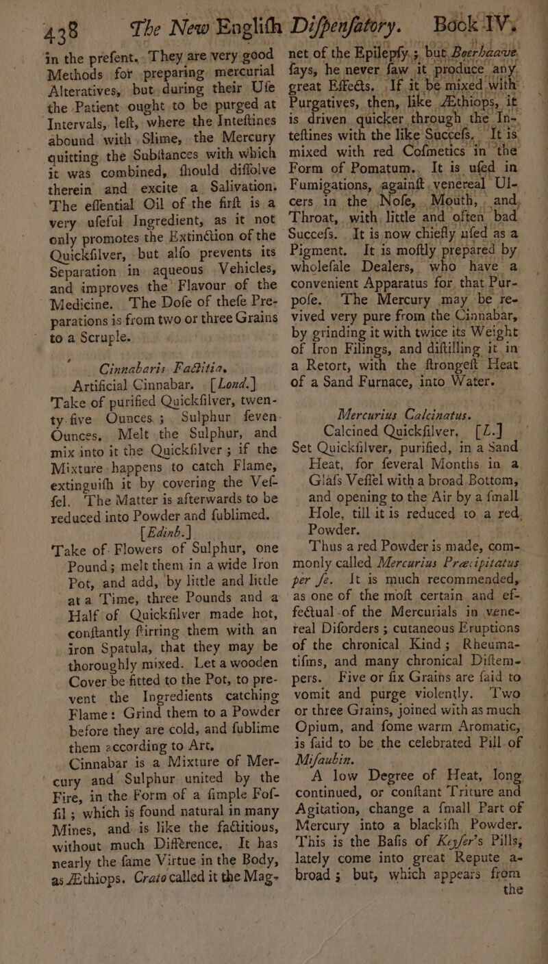 in the prefent.. They are very good Methods for preparing mercurial Alteratives, but during their Ufe the Patient ought to be purged at Intervals, left, where the Inteftines abound with , Slime, the Mercury quitting the Subitances with which it was combined, fhould diffolve therein. and excite a Salivation, The eflential Oil of the firft is a very ufeful Ingredient, as it not only promotes the Extinction of the Quickfilver, but alfo prevents 1ts Separation in aqueous Vehicles, and improves the Flavour of the Medicine. The Dofe of thefe Pre- parations is from two or three Grains to a Scruple. ‘ Cinnabaris. Fa&amp;itia. Artificial Cinnabar. . [Lozd.] Take of purified Quickfilver, twen- ty-five Ounces. ; Ounces. Melt the Sulphur, and mix into it the Quickfilver ; if the Mixture happens to catch Flame, extinguifh it by covering the Vefl- fel. The Matter is afterwards to be reduced into Powder and {ublimed. [Edinb.) Take of. Flowers of Sulphur, one Pound; melt them in a wide Jron Pot, and add, by little and little ata Time, three Pounds and a Half of Quickfilver made hot, conftantly firring them with an iron Spatula, that they may be thoroughly mixed. Let a wooden Cover be fitted to the Pot, to pre- vent the Ingredients catching Flame: Grind them to a Powder before they are cold, and fublime them according to Art. Cinnabar is a Mixture of Mer- cury and Sulphur united by the Fire, in the Form of a fimple Fof- fil ; which is found natural in many Mines, and is like the factitious, without much Difference, It has nearly the fame Virtue in the Body, as ZEthiops. Crazo called it the Mag- net of the Epileply.;, but Beerbaave fays, he never faw it produce any. great Effeéts, If it be mixed with’ Purgatives, then, like /Ethiops, it is driven quicker through the In- teftines with the like Succefs. It is, mixed with red Cofmetics in the Form of Pomatum.. It is ufed in Fumigations, againft venereal Ul- cers in the Nofe, Mouth, . and, Throat, with, little and often bad Pigment. It is moftly prepared by wholefale Dealers, who have a, convenient Apparatus for, that Pur- pofe. The Mercury may be re- vived very pure from the Cinnabar, by grinding it with twice its Weight of Iron Filings, and diftilling it in a Retort, with the ftrongeft Heat. of a Sand Furnace, into Water. — Mercurius Calcinatus. Calcined Quickfilver, [Z.] Set Quickfilver, purified, in a Sand. Heat, for feveral Months in a, Glafs Vefiel with a broad Bottom, and opening to the Air by a {mall Hole, till itis reduced to a red. Powder. et Thus a red Powder is made, com- monly called Mercurius Precipitatus per fe. It is much. recommended, as one of the moft certain and ef-. fe&amp;tual-of the Mercurials in vene- real Diforders ; cutaneous Eruptions of the chronical Kind; Rheuma- tifms, and many chronical Diftem-. pers. vomit and purge violently. Two or three Grains, joined with as much Opium, and fome warm Aromatic, is faid to be the celebrated Pill of _ Mifaubin. . A low Degree of Heat, long continued, or conftant Triture and Agitation, change a {mall Part of Mercury into a blackifh Powder. This is the Bafis of Ke /er’s Pills, lately come into great Repute a- broad; but, which appears frem . the