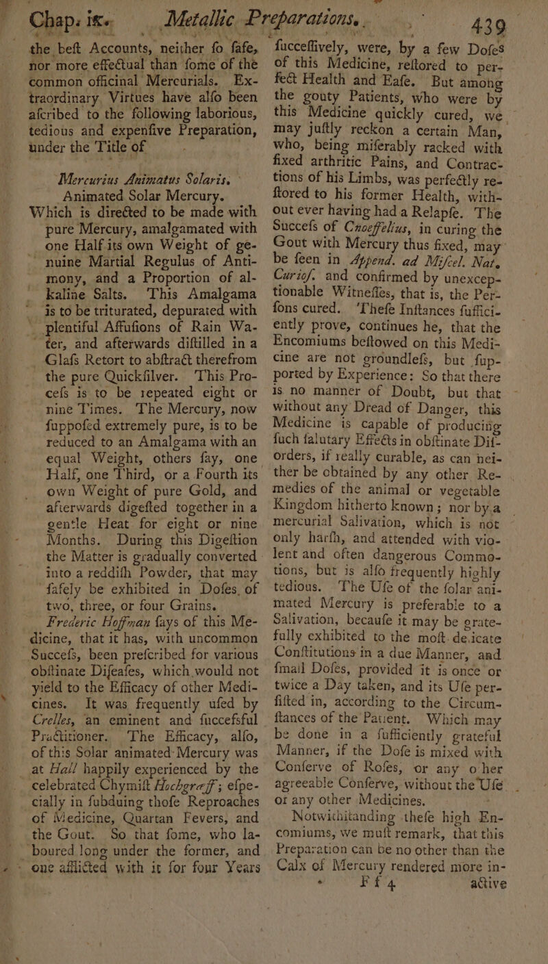 _. Hie . aps Kor _ Chap: 1+ the beft Accounts, neither fo fafe, nor more effectual than fome of the common officinal Mercurials. Ex- traordinary, Virtues have alfo been afcribed to the following laborious, tedious and expenfive Preparation, under the Title of ; Mercurius Animatus Solaris. Animated Solar Mercury. Which is direéted to be made with pure Mercury, amalgamated with one Half its own Weight of ge- ~ nuine Martial Regulus of Anti- mony, and a Proportion of al- Kaline Salts. This Amalgama  is to be triturated, depurated with plentiful Affufions of Rain Wa- “ter, and afterwards diftilled in a _ Glafs Retort to abftraét therefrom the pure Quickfilver. ‘This Pro- cefs is to be repeated eight or nine Times. The Mercury, now fuppofed extremely pure, is to be reduced to an Amalgama with an Half, one Third, or a Fourth its own Weight of pure Gold, and afterwards digefted together in a gentle Heat for eight or nine Months. During this Digeftion into a reddifh Powder, that may “fafely be exhibited in Dofes, of two, three, or four Grains. Frederic Hoffman {ays of this Me- dicine, that it has, with uncommon _Succefs, been prefcribed for various obftinate Difeafes, which would not yield to the Efficacy of other Medi- cines. It was frequently ufed by Crelles, ‘an eminent and fuccefsful Praditioner. ‘The Efficacy, alfo, of this Solar animated: Mercury was _.at Hall happily experienced by the celebrated Chymil Aucheraff ; efpe- cially in fubduing thofe Reproaches of Medicine, Quartan Fevers, and the Gout. So that fome, who la- -boured long under the former, and ~ one allied with it for four Years _ , «439 fucceffively, were, by a few Dofes of this Medicine, reltored to per- fe&amp; Health and Eafe. But among the gouty Patients, who were by this Medicine quickly cured, we may juftly reckon a certain Man, who, being miferably racked with fixed arthritic Pains, and Contrac- tions of his Limbs, was perfeétly re- ftored to his former Health, with- out ever having hada Relapfe. The Succefs of Caveffelius, in curing the Gout with Mercury thus fixed, may’ be feen in Append. ad Mifcel. Nat, Curief. and confirmed by unexcep- tionable Witneffes, that is, the Per- fons cured. ‘Thefe Inftances fuffici- ently prove, continues he, that the Encomiums beftowed on this Medi- cine are not groundlefs, but fup- ported by Experience: So that there is no manner of Doubt, but that without any Dread of Danger, this Medicine is capable of producing fuch falutary Effeéts in obftinate Dif- orders, if really curable, as can nei- ther be obtained by any other Re- | medies of the animal or vegetable Kingdom hitherto known; nor by.a mercurial Salivation, which is not ~ only harfh, and attended with vio- lent and often dangerous Commo- tions, but is alfo frequently highly tedious. ‘The Ufe of the folar ani- mated Mercury is preferable to a Salivation, becaufe it may be grate- fully exhibited to the mof. de.icate Conftitutions in a due Manner, and {mail Dofes, provided it is once or twice a Day taken, and its Ule per- fifted in, according to the Circum- ftances of the Patient. Which may be done in a fufficiently grateful Manner, if the Dofe is mixed with Conferve of Rofes, or any oher agreeable Conferve, without the Ufe. _ ot any other Medicines, Notwithitanding thefe high En- comiums, we muft remark, that this Preparation can be no other than the Calx of Mercury rendered more in- . Ff 4 active
