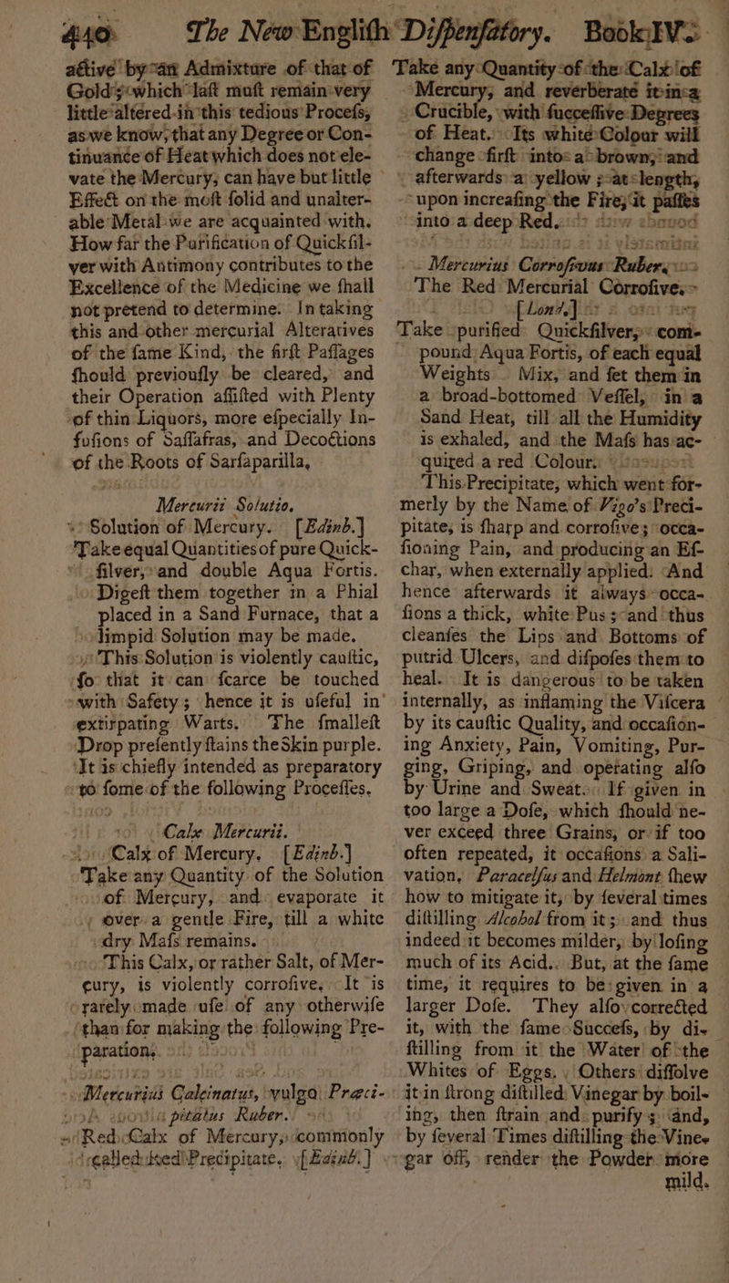 440: attive bya Admixture of that of Goldy&lt;which “laf moft remain-very little*altered-in ‘this’ tedious’ Procefs, aswe know, that any Degree or Con- tinuance of Heat which does not ele- Effe&amp; on the mof folid and unalter- able Metal: we are acquainted with. How far the Purification of Quick fil- yer with Antimony contributes tothe Excellence of the Medicine we fhail this and-other mercurial Alteratives of the fame Kind, the frft Paflages fhould previoufly be cleared, and their Operation affifted with Plenty -of thin Liquors, more efpecially In- fofions of Saffafras, and Decoétions of the Roots of Sarfaparilla, Mereuriz Solutio, «Solution of Mercury. [Edind.] Take équal Quantities of pure Quick- \ filver,»and double Agua Fortis. Digeft them together in a Phial placed in a Sand Furnace, that a »oJimpid Solution may be made. “This Solution is violently cauitic, ‘fo that it-can fcarce be touched extirpating Warts. The {mallet ‘Drop prefently ftains theSkin purple. ‘It is chiefly intended as preparatory to fome of the following Procefles. Cale Mercurii. Lo Calx of Mercury, [Edind.] Take any Quantity of the Solution of Mercury, and. evaporate it _, over a gentle Fire, till a white dry Mafs remains. ~ -. ‘This Calx, or rather Salt, of Mer- ¢ury, is violently corrofive, It ‘is -yarely:made ufe of any otherwife ‘than:for making the: following Pre- paration, Db aleoow4 Mercurius Galeinatus, yulga) Preci- yok epoula pitalus Rauber.’ «(Red Calx of Mercury, commonly id egallec: deed! Precipitate. [axe } “ake any Quantity-of «the: Calx ‘of | pier i and reverberate itinca _ Crucible, with fucceflive: Degrees of Heat.) Its whitéColour will change firft into: a&gt; brown;! and afterwards: a’ yellow ;:atslength, -- upon increafing the Fire; Gt paffes into'a deep Red..°? “tw shoved . Mercurius Corrofrvus: Rubery &gt; The Red: Mercarial Corrofive, &gt; Take ‘purified’ Quickfilverp: com- pound: Aqua Fortis, of each equal Weights . Mix, and fet them in a broad-bottomed Veffel, ina Sand Heat, till all the Humidity is exhaled, and the Mafs has:ac- - quired ared Colours © ¢2u000 This.Precipitate, which went for- merly by the Name of Vigo’s'Preci- pitate; 1s fharp and corrofive; occa- fioning Pain, and producing an Ef- char, when externally applied: And hence afterwards it always»occa-. fions a thick, white Pus; and thus cleanfes the Lips and. Bottoms of putrid Ulcers, and difpofes them to heal. It is dangerous to be taken internally, as inflaming the Vifcera ~ by its cauftic Quality, and occafién- ing Anxiety, Pain, a Suucttist Pur- ging, Griping, and opetating alfo by Urine and Sweat. If given in — too large a Dofe, which fhould ne- ver exceed three Grains, or if too often repeated, it occafions a Sali- vation, Paracelfus and Helmont thew how to mitigate it, by {everal times diftilling Alcohol from it; .and thus indeed it becomes milder, by lofing much of its Acid.. But, at the fame time, it requires to be: given in 4 larger Dofe. They alfoycorrected it, with the fame Succefs, by die ftilling from it the ‘Water’ of ‘the Whites of Eggs. , Others’ diffolve jtin ftrong diftilled; Vinegar by boil- ing, then ftrain and: purify 3. and, by feyeral Times diftilling-the:Vinee mild.