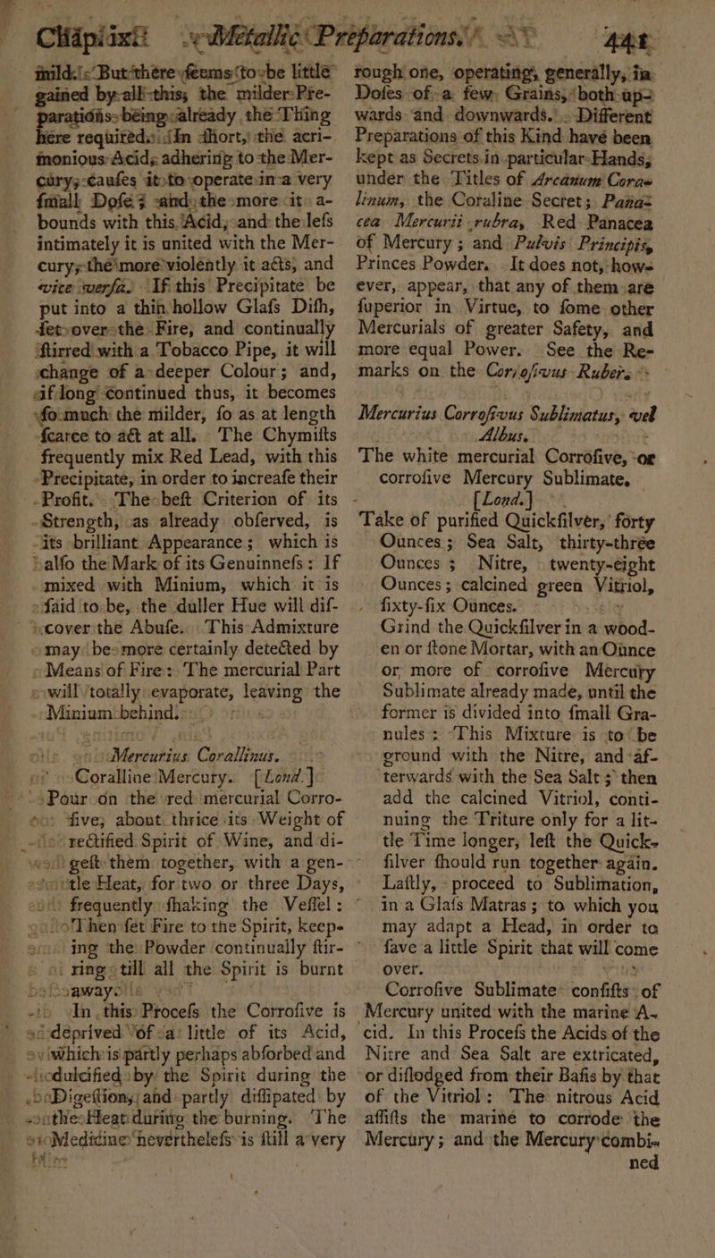 cary;-caufes it»to operatein-a very fatall Dofe3 sand) the»more “it a- bounds with this. ‘Acid;:and: the:lefs intimately it is united with the Mer- cury;-the'more* violently it acts, and wite werfa. If this’ Precipitate be put into a thin hollow Glafs Difh, fet-over-the. Fire, and continually iftirred with a Tobacco Pipe, it will «change of a-deeper Colour; and, afdong €ontinued thus, it becomes sfoimuch the milder, fo as at length fcarce to aé at all. The Chymitts frequently mix Red Lead, with this -Precipitate, in order to increafe their Strength, as already obferved, is its brilliant Appearance; which is »alfo the Mark of its Genuinnefs: If -qnixed with Minium, which it is Said to-be, the duller Hue will dif- \ocover:the Abufe.. This Admixture » may: bes more certainly dete&amp;ed by «Means of Fire: The mercurial Part evwill totally evaporate, leaving the -Minium-behind.s. 0) on © s Ove oevMercurius Corallinus. of »-Coralline Mercury. [Lend.]: --\s Pour on the red mercurial Corro- oo five; about. thrice its. Weight of _-(ooreGified Spirit of Wine, and di- »smetle Heat, foritwo or three Days, ~aloThen fet Fire to the Spirit, keeps » oc xingotill all the Spirit is burnt bsiisawayollawsdy 56 -ib «In. this» Procefs the Corrofive is ’ sc:déprived Vof &lt;a: little of its Acid, oviwWhichis partly perhaps abforbed and eliodulcifieds by the Spirit during the .oaDigettiony and partly diffipated by _ sonthesHean during the burning. ‘The sioMediine ‘heverthelefs is fill a-very Be! ev | Dotes ofa few, Grains,‘ both-ap2 wards ‘and downwards.’ . Different Preparations of this Kind have been kept as Secrets.in.particular-Hands; under the Titles of Arcanum Coras linum, the Coraline Secret; Pawas cea Mercurit-rubra, Red. Panacea of Mercury ; and Pulvis Principig, Princes Powder. . It does not, hows ever, appear, that any of them aré fuperior in Virtue, to fome. other Mercurials of greater Safety, and more equal Power. See the Re- marks on the Cor/ofiwus Rubers * Mercuarius Corrofivus Sublimatus, vel (Mlle lot %5 vote? The white mercurial Corrofive, ‘or corrofive Mercury Sublimate, — [Lond] Take of purified Quickfilver, forty Ounces ; Sea Salt, thirty-thrée Ounces ;_Nitre, twenty-eight Ounces; calcined green Vitriol, » fixty-fix Ounces. big Grind the Quickfilver in a wood- en or ftone Mortar, with an Once or, more of corrofive Mercuty Sublimate already made, until the former is divided into fmall Gra- nules: “This Mixture is to be eround with the Nitre, and ‘af- ‘terwards with the Sea Salt; then add the calcined Vitriol, conti- nuing the Triture only for a lit- tle Time longer; left the Quick- filver fhould run together again. Laftly, proceed to Sublimation, in a Gla{s Matras; to which you may adapt a Head, in order ta fave a little Spirit that will come over. x ey Corrofive Sublimate: confifts. of Mercury united with the marine A. Nitre and Sea Salt are extricated, or diflodged from their Bafis by that of the Vitriol: The nitrous Acid affits the: marine to corrode: the Mercury ; and the Mercury combi- ned