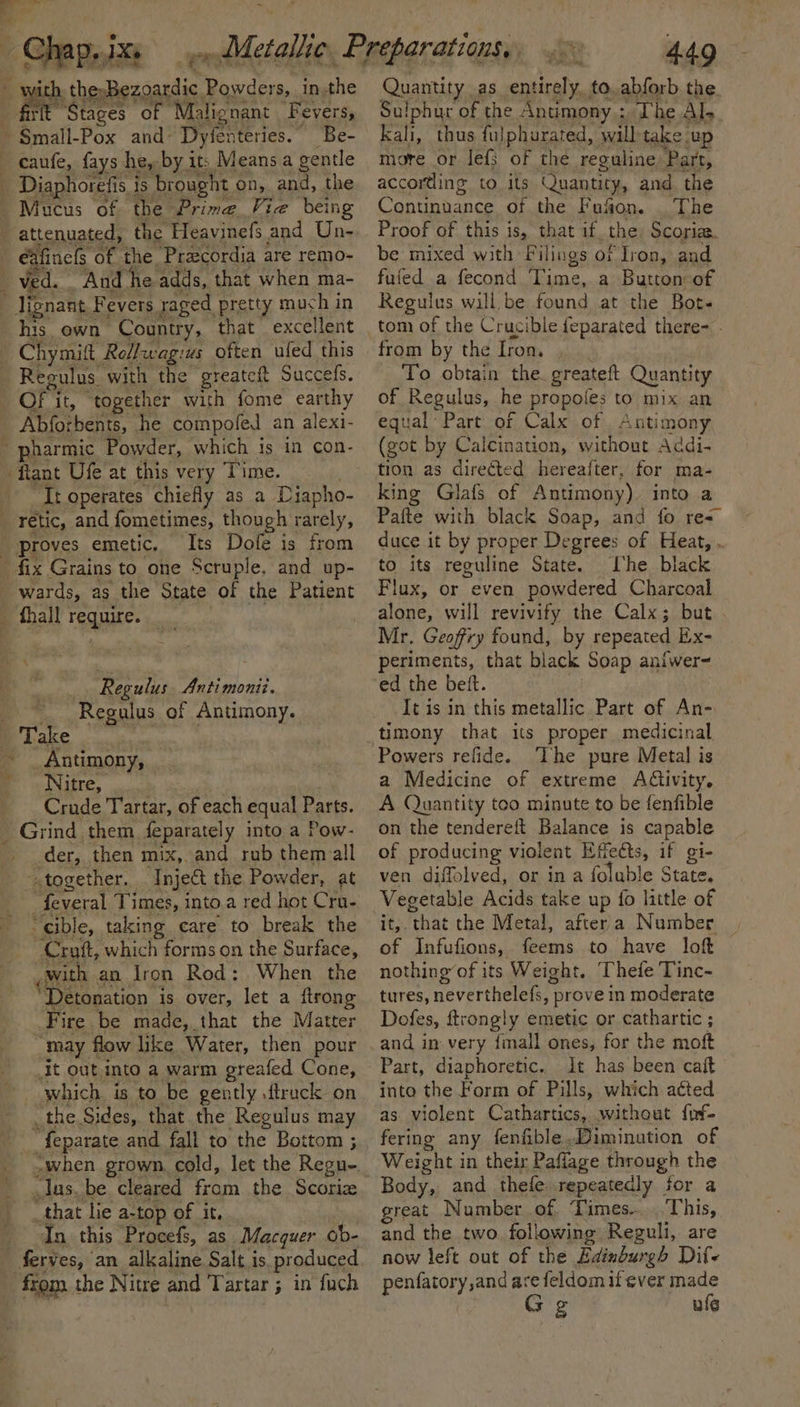 _ Chap, 1% &gt; ih the-Bezoardic Powders, inthe Stag es of Malignant Fevers, ~ Smail- Pox and - Dyfenteries. ~ Be- — caufe, fays he, by it: Means a gentle _ Diaphoretis is ‘brought on, and, the Mucus of the Prime Vie ‘being _ attenuated, the Heavinefs and Un- | éafincls of the Pracordia are remo- _ Ved. And he adds, that when ma- lignant.] Fevers. raged pretty much in his. own Country, that excellent Chymift Rollwag:us often ufed this Regulus with the greateft Succefs. OF’ it, “together with fome earthy Abforbents, he compofed an alexi- pharmic Powder, which is in con- flant Ufe at this very Time. __Troperates chiefly as a Diapho- _ retic, and fometimes, though rarely, proves emetic. Its Dofe is from _ fix Grains to one Scruple, and up- wards, as the State of the Patient _ fhall require. Regulus Antimonii. Regulus of Antimony. ae. a neutan ~ _ Antimony, -Nitre, Crude Tartar, of each equal Parts. _ Grind them feparately into a Pow- der, then mix, and rub them all together. Inject the Powder, at cible, taking care to break the —Crutt, which forms on the Surface, _ with an lron Rod: When the Detonation is over, let a {trong Fire. be made, that the Matter May f flow like Water, then pour _it out into a warm greafed Cone, which is to be gently .ftruck on the Sides, that the Regulus may _ feparate and fall to the Bottom ; Jus. be cleared from the Scorize that lie a-top of it, _ ‘In this Procefs, as. Macquer ob- ferves, an alkaline Salt is produced from the Nitre and Tartar 5 in fuch : 449 Quantity as entirely. to.abforb the. Sulphur of the Antimony : The Al- kali, thus fulphurated, will take up more or lef3 of the reguline ‘Part, according to its Quantity, and, the Continuance of the Fufon. _ The Proof of this is, that if. the Scoriaa. be mixed with Filings of Iron, and fuled a fecond Time, a Button of Regulus will be found at the Bots tom of the Crucible feparated there- . from by the Iron. To obtain the areata Quantity of Regulus, he propofes to mix an equal Part of Calx of , Anti: mony (got by Calcination, without Addi- tion as directed hereafter, for ma- king Glafs of Antimony). into a Pafte with black Soap, and fo res” duce it by proper Degrees of Heat, . to its reguline State. I'he biack Flux, or even powdered Charcoal alone, will revivify the Calx; but. Mr. Geoffry found, by repeated Ex- periments, that black Soap anfwer- ed the bett. It is in this metallic Part of An- timony that its proper medicinal Powers refide. ‘The pure Metal is a Medicine of extreme Adivity. A Quantity too minute to be fenfible on the tendereft Balance is capable of producing violent Effe&amp;ts, if gi- ven diffolved, or in a foluble State. Vegetable Acids take up fo little of ite, ‘that the Metal, aftera Number | of Infufions, feems to have loft nothing of its Weight. Thefe Tinc- tures, neverthelefs, prove in moderate Dofes, ftrongly emetic or cathartic ; and in very finall ones, for the moft Part, diaphoretic. It has been caft into the Form of Pills, which acted as violent Cathartics, without fof- fering any fenfible Dimination of Weight in their Paft: lage through the Body, and thefe. repeatedly for a great Number of Limes... This, and the two. fol! lowing Reguli, are now left out of the Edinburgh Dif penfatory,and are feldom if ever made Gg ule