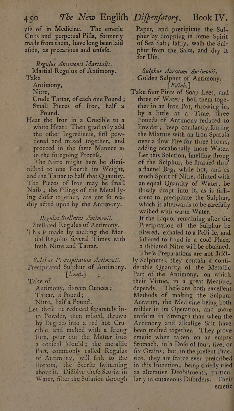 ufe of in Medicine. The emetic Cuos and perpetual Pills, formeriy afide, as precarious and unfafe. Regulus Antimonit Martial. Martial Regulus of Antimony. Take Antimony, Nitre, Crude Tartar, of each one Pound ; Small Pieces of. fron, half a Pound. Heat the Iron in a Crucible to a white Heat: Then gradually add the other Ingredients, firft pow- dered and mixed together, and proceed in the fame Manner as in the foregoing Procefs. The Nitre might here be dimi- nifhed to one Fourth its Weight, and the Tartar to half that Quantity. The Pieces of Iron may be fmall Nails; the Filings of the Metal ly- ing Clofer toxether, are not fo rea- dily aéted upon by the Antimony. Regulus Stel/atus Antimonii. Stellated Regulus of Antimony. tial Regulus feveral ‘Times with frefh Nitre and Tartar. Sulphur Precipitatum Antimonii. Precipitated Sulphur of Antimony. [Londa} x Take of fp Antimony, fixteen Ounces ; ‘Lartar,,a Pound ; Nitre, haifa Pound. Let thefe te reduced feparately in- to Powder, then mixed, thrawn by Degrees into,a red hot Cru- cible, and melted with a ftrong Fire,. pour out the Matter into a conical Mould; the metallic Part, commonly called Regulus of Antimony, will fink to the Bottom, the: Scorie {wimming above it. Diflolve thefe Scoriz in Water, filter the Solution through Paper, and precipitate the Sul- phur by dropping in fome Spirit of Sea Salt; laftly, wafh the Sul- phur from the Salts, and dry it — for Ufe. Sulphur Auratum An'imonii. _ Golden Sulphur of Antimony. [ Edinb. | i Take four Pints of Soap Lees, and three of Water ; boil them toge- _ ther in an Iron Pot, throwing in, by a little at a Time, three Pounds of Antimony reduced to. Powder; keep conftantly. ftirring the Mixture with an Iron Spatula over a flow Fire for three Hours, adding occafionally more Water. — Let this Solution, fmelling ftrong of the Sulphur, be ftrained thro’ a flannel Bag, while hot, and as much Spirit of Nitre, diluted with an equal Quantity of Water, be flowly dropt into it, as is fufi-- cient to precipitate the Sulphur, | which is afterwards to be carefully wafhed with warm Water. If the Liquor remaining after the Precipitation of the Sulphur be filtered, exhaled toa Pellile, and fuffered to ftand in a cool Place, — a ftibiated Nitre will be obtained. Thefe Preparations are not ftrict- ly Sulphurs; they contain a confi- derable Quantity, of the Metallic Part of the Antimony, on which their Virtue, in a great Meafure, depends. ‘Thefe are both excellent Methods of making the Sulphur Auratum, the Medicine being both milder in its Operation, and more uniform in Strength than when the Antimony and alkaline Salt have been melted together. They prove emetic when taken on an empty Stomach, in a Dofe of four, five, or fix Grains; but, in the prefent Prac- tice, they are fcarce ever prefcribed in this Intention; being chiefly ufed as alterative Deobftruents, particu- lar.y in cutaneous Diforders. Their emetic