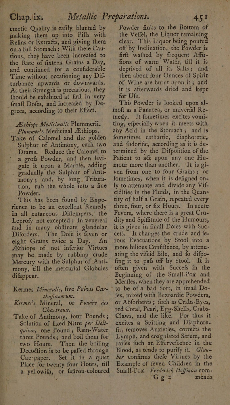 emetic Quality is eafily blunted by - making them up into Pills with Refins or Extraéts, and giving them ona full Stomach: With thele Cau- tions, they have been increafed to and continued for a confiderable ‘Time without occafioning any Dif- turbance upwards or downwards. As their Strength is precarious, they fhould be exhibited at firft in very -fmall Dofes, and increafed by De- grees, according to their Effet. AE thiops Medicinalis Plummerii. Plummer’s Medicinal A&amp;thiops. Take of Calomel and the golden Sulphur of Antimony, each two Drams. Reduce the Calomel to a grofs Powder, and then levi- gate it upon a Marble, adding _ gradually the Sulphur of Anti- mony; and, by long. Tritura- tion, rub the whole into a fine Powder. This has been found by Expe- rience to be an excellent Remedy in all cutaneous Diftempers, the Leprofy not excepted: In venereal and in many obftinate glandular Diforders. ‘the Dofe is feven or eight Grains twice a Day. An ZEthiops of not inferior Virtues Mercury with the Sulphur of Anti- mony, till the mercurial Globules difappear. Kermes Minerals, five Pulwis Car- thufianorum. Kermes’s Mineral, or Poudre des . Chartreux. Take of Antimony, four Pounds ; Solution of fixed Nitre per Deli- quinm, one Pound; Rain-Water three Pounds; and boil them for two Hours. Then the boiling Decoétion is to be paffed through Cap-paper. Set it in a quiet Place for twenty four Hours, till a yellowith, or faffron-coloured é Powder finks to the Bottom of the Veffel, the Liquor remaining | clear. This Liquor being poured off by Inclination, the Powder is firft wafhed by frequent Affu- fions of warm Water, till it is deprived of all its Salts; and- then about four Ounces of Spirit of Wine are burnt upon it; and it is afterwards dried and kept for Ufe. This Powder is looked upon al- moft as a Panacea, or univerfal Re- medy. Jt fometimes excites vomi- ting, efpecially when it meets with any Acid in the Stomach; and is fometimes cathartic, diaphoretic, and fudorific, according as it is de- termined by the Difpofition of the Patient to act upon any one Hu- mour more than another. It is gi- ven from one to four Grains; or fometimes, when it is defigned on- ly to attenuate and divide any Vif- cidities in the Fluids, in the Quan- tity of half a Grain, repeated every three, four, or fix Hours. In acute Fevers, where there is a great Cru- dity and Spiffitude of the Humours, it is given in {mall Dofes with Suc- _ cefs, It changes the crude and {fe- more bilious Confiftence, by attenu- ating the vifcid Bile, and fo difpo« fing it to pafs off by Stool. It is often given with Succefs in the Beginning of the Small-Pox and Meafles, when they are apprehended fes, mixed with Bezoardic Powders, or Abforbents; {uch as Crabs-Eyes, red Coral, Pearl, Egg-Shells, Crabs- Claws, and the like. For thus it fis, removes Anxieties, correéts the Lymph, and codgulated Serum, and raifes {uch an Effervefcence in the Blood, as tends to purify it. Glav- ber confirms thefe Virtues by the Example of feven Children in the . Small-Pox. Frederick Hoffman com- Gee meads.