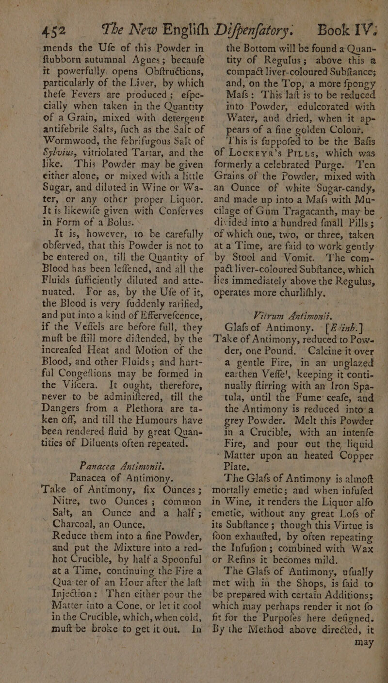 -mends the Ufe of this Powder in It powerfully, opens Obftruétions, particularly of the Liver, by which thefe Fevers are produced; efpe- cially when taken in the Quantity of a Grain, mixed with detergent antifebrile Salts, fuch as the Salt of Wormwood, the febrifugous Salt of Sy/vius, vitriolated Tartar, and the like. This Powder may be given either alone, or mixed with a little Sugar, and diluted in Wine or Wa- ter, or any other proper Liquor. It is likewife given with Conferves in Form of a Bolus. ’ obferved, that this Powder is not to be entered on, till the Quantity of Bloed has been leffened, and all the Fluids fufficiently diluted and atte- nuated. For as, by the Ufe of it, the Blood is very fuddenly rarified, and put into a kind of Effervefcence, if the Veffels are before full, they muft be ftill more diftended, by the increafed Heat and Motion of the Blood, and other Fluids; and hurt- ful Congeflions may be formed in the Vifcera. never to be adminiftered, till the Dangers from a Plethora are ta- ken off, and till the Humours have been rendered fluid by great Quan- tities of Diluents often repeated. Panacea Antimonit. Panacea of Antimony. Take of Antimony, fix Ounces ; Nitre, two Ounces; common _ Salt, an Ounce and a half; Charcoal, an Ounce, . Reduce them into a fine Powder, and put the Mixture into a red- hot Crucible, by half a Spoonful ata Time, continuing the Fire a Qua:ter of an Hour after the lat InjeQion: Then either pour the Matter into a Cone, or let it cool in the Crucible, which, when cold, muft-be broke to get itout, In the Bottom will be founda Quan- ~ tity of Regulus; above this a compact liver-coloured Subftance; and, on the Top, a more fpongy Mafs: This lait is to be reduced into: Powder, edulcorated: with Water, and dried, when it ap- pears of a fine golden Colour. This is fuppofed to be the Bafis of Locxreyr’s Prius, which was formerly a celebrated Purge. Ten Grains of the Powder, mixed with and made up into a Mafs with Mu- cilage of Gum Tragacanth, may be — divided into a hundred fmall Pills ; of which one, two, or three, taken at a ‘Time, are faid to work gently by Stool and Vomit. The com- pact liver-coloured Subftance, which lics immediately above the Regulus, Operates more churlifhly. Vitrum Aatimonii. Glafs of Antimony. [2 0zab.] Take of Antimony, reduced to Pow= _ der, one Pound. Calcine it over a gentle Fire, in an unglazed ~ earthen Vefie!, keeping it conti- nually ftirring with an Iron Spa- tula, until the Fume: ceafe, and the Antimony is reduced intoa grey Powder. Melt this Powder in a Crucible, with an intenfe Fire, and pour out the, liquid. Plate. The Glafs of Antimony is almoft mortally emetic; and when infufed in Wine, it renders the Liquor alfo emetic, without any great Lofs of its Subftance; though this Virtue is foon exhaufted, by often repeating the Infufion; combined with Wax or Refins it becomes mild. The Glafs of Antimony, ufually met with in the Shops, is faid to be prepared with certain Additions; — which may perhaps render it not fo fit for the Purpofes here defigned. By the Method above direCted, it may