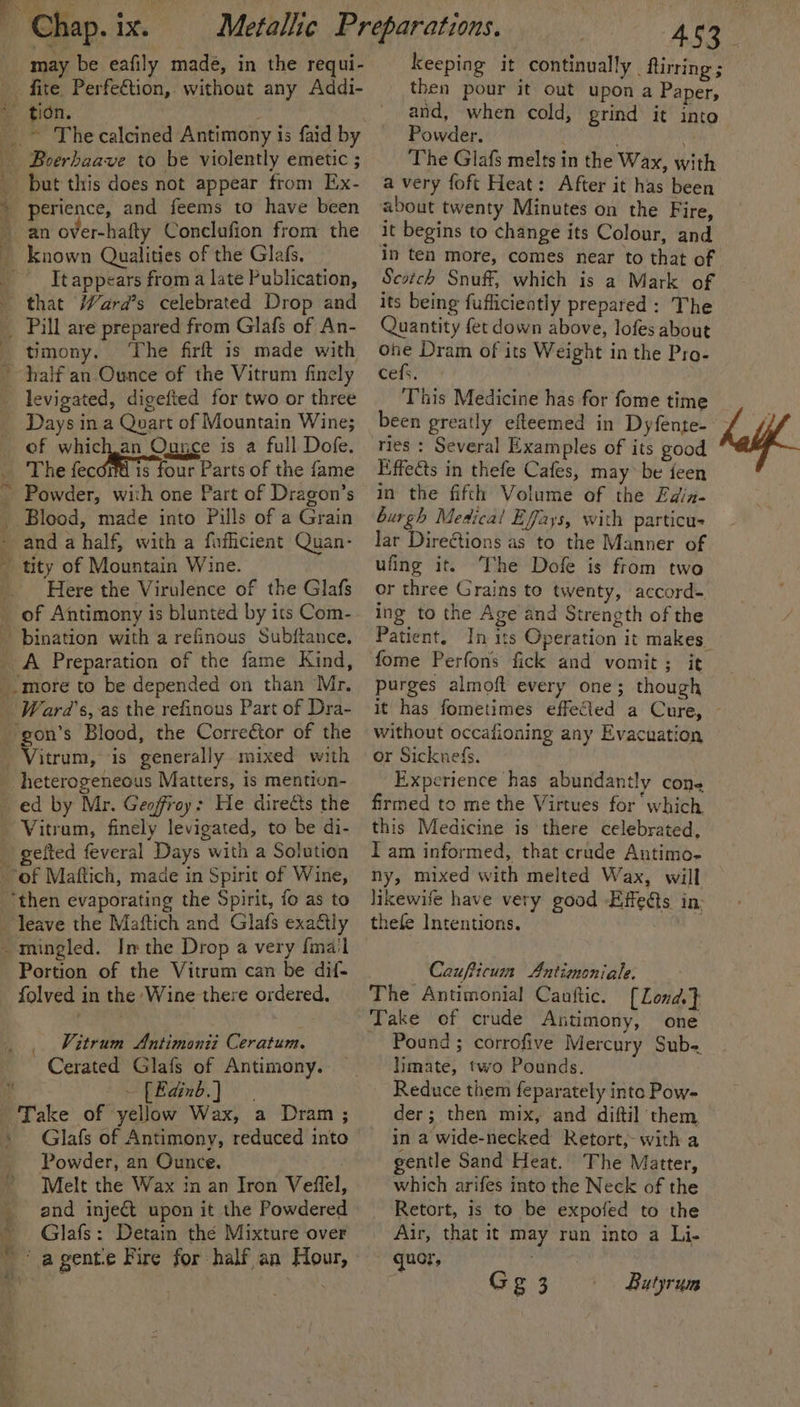 a may be eafily madé, in the requi- tion. Boerhaave to be violently emetic ; but this does not appear from Ex- perience, and feems to have been an over-hafty Conclufion from the It appears from a late Publication, timony. ‘The firft is made with Days in a Quart of Mountain Wine; of whichan Ounce is a full Dofe. The fecoré is four Parts of the fame Powder, with one Part of Dragon’s Blood, made into Pills of a Grain Here the Virulence of the Glafs heterogeneous Matters, is mention- ed by Mr. Geoffroy: He dire&amp;s the geited feveral Days with a Solution 4 ‘ yp en - 3 Sy Fe Portion of the Vitrum can be dif- folved in the Wine there ordered, Vitrum Antimonii Ceratum. Cerated Glafs of Antimony. —[Eaind.) Take of yellow Wax, a Dram; Glafs of Antimony, reduced into Powder, an Ounce. Melt the Wax in an Iron Veffel, and inject upon it the Powdered Glafs: Detain thé Mixture over ‘agente Fire for half an Hour, ASS keeping it continually firing; then pour it out upon a Paper, and, when cold, grind it into Powder. The Glafs melts in the Wax, with a very foft Heat: After it has been about twenty Minutes on the Fire, it begins to change its Colour, and in ten more, comes near to that of Scotch Snuff, which is a Mark of its being fuflicieatly prepared: The Quantity fet down above, lofes about one Dram of its Weight in the Pro- cefs. This Medicine has for fome time been greatly efteemed in Dyfente-— ; ties : Several Examples of its good Kiffects in thefe Cafes, may be feen in the fifth Volume of the Edin- burgh Medical Effays, with particus Jar Direétions as to the Manner of ufing it. The Dofe is from two or three Grains to twenty, accord- ing to the Age and Strength of the Patient. In its Operation it makes fome Perfons fick and vomit; it purges almoft every one; though it has fometimes effeCted a Cure, ~ without occafioning any Evacuation or Sicknefs. Experience has abundantly cone firmed to me the Virtues for which this Medicine is there celebrated, I am informed, that crude Antimo- ny, mixed with melted Wax, will likewife have very good Effedts in: thefe Intentions. Caufticun Antimoniale. The Antimonial Canftic. { Lond.} Take of crude Antimony, one Pound ; corrofive Mercury Sub- limate, two Pounds. Reduce them feparately into Pow- der; then mix, and diftil them in a wide-necked Retort, with a gentle Sand Heat. The Matter, which arifes into the Neck of the Retort, is to be expofed to the Air, that it may run into a Li- quot, Gg 3 Butyrum