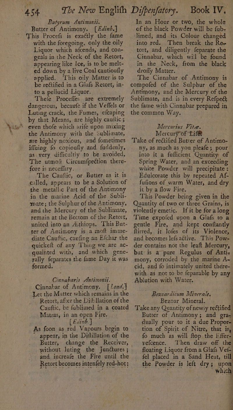Butyrum Antimonii. Butter of Antimony. [£dind.] This Procefs is exaétly the fame with the foregoing, only the oily Liquor which afcends, and con- geals in the Neck of the Retort, appearing like Ice, is to be melt- ed down by a live Coal cautioufly applied. ‘This oily Matter is to be re&amp;tified in a Glafs Retort, in- toa pellucid Liquor. Thefe Proceffes are extremely dangerous, becaufe if the Veffels or Luting crack, the Fumes, efcaping by that Means, are highly cauitic ; the Antimony with the Sublimate, are highly noxious, and fometimes iffuing fo copioufly and fuddenly, as. very difficultiy to be avoided, The utmof Circumfpection there- fore is neceflary. The Cauftic, or Butter as it is called, appears to be a Solution of the metallic Part of the Antimony in the marine Acid of the Subli- mate; the Sulphur of the Antimony, and the Mercury of the Sublimate, remain at the Bottom of the Retort, united into an A:thiops. This But- ter of Antimony is a moft imme- diate Cauftic, caufing an Efchar the quickeft of any Thing we are ac- guainted with, and which gene- rally feparates the fame Day it was formed. Cinnabaris Antimonit. Cinnabar of Antimony. [Lozd.] Let the Matter which remains in the Retort, after the DittMation of the Cauttic, be fublimed in a coated Matras, in an open Fire. | [ Edinb] As foon as red Vapours begin to ' appear, in the Diftillation of the Butter, change the Receiver, without luting the Junctures ; and increafe the Fire until the Retort becomes intenfely red-hot; In an Hour or two, the whole of the black Powder will be fub- limed, and its Colour changed into red. Then break the Re- tort, and diligently feparate the Cinnabar, which will be found © in the Neck, from the black droffy Matter. The Cinnabar of Antimony is compofed of the Sulphur of the Antimony, and the Mercury of the Sublimate, and is in every Refpe&amp; the fame with Cinnabar prepared in the common Way. 3 Mercurzus Vite. Mercury*of Lif@ Take of rectified Butter of Antimo- - ny, as much as you pleafe; pour into it a fufficient Quantity, of © Spring Water, and an exceeding white Powder will precipitate : | Edulcorate this by repeated Af- fufions of warm Water, and dry it by a flow Fire. This Powder being given in the Quantity of two or three Grains, is violently emetic. If it be for along Time expofed upon a Glafs to a gentle Fire, and kept conftantly ftirred, it. lofes of its Violence, and becomes lefs aétive. This Pow- der contains not the leaft Mercury, but is a pure Regulus of Antic mony, corroded by the marine A- cid, and fo intimately united there- with as not to be feparable by any Ablution with Water. . Bezoardicum Minerale. _ Bezoar Mineral. ) Take any Quantity ofnewily reCtified Butter of Antimony; and gra- dually pour to it a due Propor- tion of Spirit. of Nitre, that is, fo much as will ftop the Effer- vefcence. Then draw off the floating Liquor from a Glafs Vei- fel placed in a Sand Heat, till the Powder is left dry; upon Which) a el ee