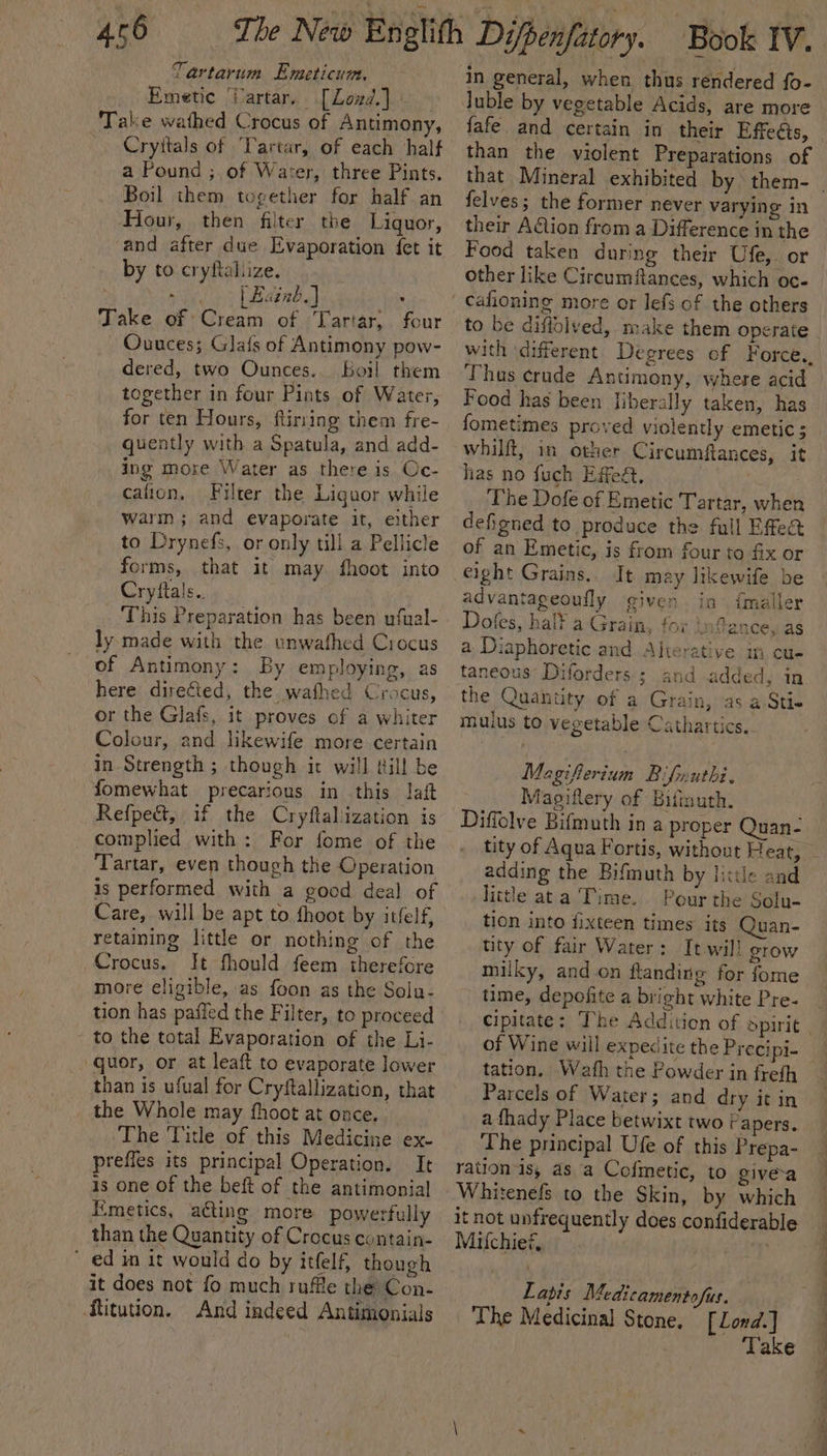 Tartarum Emeticum, Emetic ‘Wartar.. [Lozd.] - Take wathed Crocus of Antimony, | Cryitals of ‘Tartar, of each half a Pound ; of Waser, three Pints. Boil them together for half an Hour, then filter the Liquor, and after due Evaporation fet it by to cryftaliize. Rage, | Bainb.] : Take of Cream of Tartar; four Ouuces; Glafs of Antimony pow- dered, two Ounces. boil them together in four Pints of Water, for ten Hours, flirting them fre- quently with a Spatula, and add- ing more Water as there is Oc- cafion, Filter the Liguor while warm ; and evaporate it, either to Drynefs, or only till a Pellicle forms, that it may fhoot into Cryftals.. This Preparation has been ufual- ly. made with the unwathed Crocus of Antimony: By employing, as here directed, the wafhed Crocus, or the Glafs, it proves of a whiter Colour, and likewife more certain in Strength ; though it will till be fomewhat precarious in this laft Refpe&amp;, if the Cryflaliization is complied with: For fome of the Tartar, even though the Operation is performed with a good deal of Care, will be apt to thoot by itfelf, retaining little or nothing of the Crocus. It fhould feem therefore more eligible, as foon as the Sola- tion has paffed the Filter, to proceed to the total Evaporation of the Li- quor, or at leaft to evaporate lower than is ufual for Cryftallization, that the Whole may fhoot at once. The Title of this Medicine ex- prefles its principal Operation. It is one of the beft of the antimonial Emetics, aéting more powerfully than the Quantity of Crocus contain- ed in it would do by itfelf, though it does not fo much ruffle the Con- ftitution. And indeed Antimonials in general, when thus rendered fo- luble by vegetable Acids, are more fafe and certain in their Effeéis, than the violent Preparations of felves; the former never varying in their A&amp;tion from a Difference in the Food taken during their Ufe,. or other like Circumftances, which oc- to be diffolved, make them operate with different Degrees of Force., Thus crude Antimony, where acid Food has been liberally taken, has fometimes proved violently emetic ; whilft, in other Circumftances, it has no fuch Effeét. | The Dofe of Emetic Tartar, when defigned to produce the full Effea of an Emetic, is from four to fix or eight Grains... It may likewife be advantageoufly given ia imaller Dofes, hal¥ a Grain, for infance, as a Diaphoretic and Alierative m cu- taneous Diforders ; and added, in the Quantity. of a Grain, as a Sti- muius to vegetable: Cathartics.. Magifferium Bifmuthi. Magiftery of Bifimuth. Diffolve Bifmuth in a proper Quan- adding the Bifmuth by little and little ata Time. Pour the Solu- tion into fixteen times its Quan- tity of fair Water: It will grow milky, and.on flanding for fome time, depofite a bright white Pre- of Wine will expedite the Preci pi- tation, Wath the Powder in freth Parcels of Water; and dry it in a {hady Place betwixt two Papers. The principal Ufe of this Prepa- ration is, as a Cofmetic, to give-a Whitenefs to the Skin, by which it not unfrequently does confiderable Miulchief, jh Latis Medicamentofus. The Medicinal Stone. [Lond.] Take