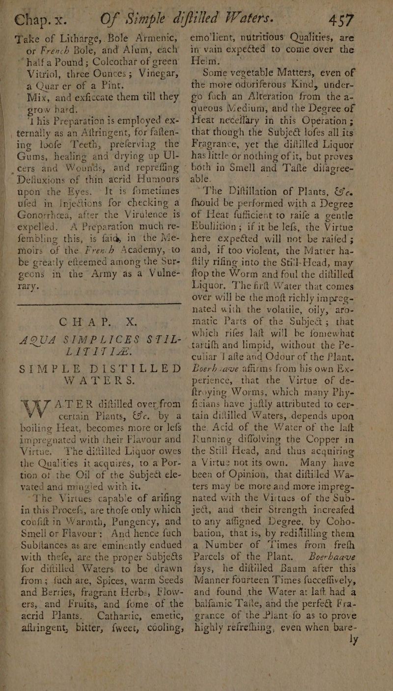 | i i “a 7 { - ‘ Take of Litharge,.Bole Armenic, or French Bole, and Alum, each “halfa Pound; Colcothar of green Vitriol, three Ounces; Vinegar, a Quar er of a Pint. Mix, and exficcate them till they grow hard. ‘this Preparation is employed ex- _ ternally as an Aftringent, for faften- ing loofe Teeth, preferving the Gums, healing and drying up UI- _cers and Wounds, and reprefling Defluxions of thin acrid Humours upon the Eyes. Jt is fometimes ufed in Injections for checking a Gonorrhcea, after the Virulence is expelled. A Preparation much re- fembling this, is faid, in ‘the Me- meoirs of the, Frexb Academy, -to be greatly efteemed among the Sur- geons in the Army as a Vulne- rary. QAR x CRRA T. Tat, SIMPLE DISTILLED A-TER difilled over from WATE RS. WAZ ATER itiled o certain Plants, &amp;c. by a boiling Heat, becomes more or lefs impregnated with their Flavour and Virtue. The dililled Liguor owes the Qualities it acquires, to a Por- tion of the Oil of the Subjett ele- vated and mingied with it. ~The Virtues capable of arifing in this Procefs, are thofe only which confift in Warmth, Pungency, and Smell or Flavour’: And:hence fuch with thefe, are the proper Subjects for diitilled Waters, to be drawn from ; {uch are, Spices, warm Seeds and Berries, fragrant Herbs, Flow- ers, and Fruits, and fome-of the acrid Plants. Cathartic, emetic, aflringent, bitter, {weet, cooling, 457 emo'lient, nutritious Qualities, are in vain expected to come over the Helm. ; ssa tp! Some vevetable Matters, even of the more odoriferous Kind, under- go fuch an Alteration from the a- queous Medium, and the Decree of that though the Subjeé lofes all its Fragrance, yet the diftilled Liquor has little or nothing of it, but proves able. “The Diftillation of Plants, &amp;c. fhould be performed with a Degree of Heat fufficient to raife a gentle Ebullition ; if it be lefs, the Virtue here expected will not be railed ; and, if too viclent, the Martier ha- ftily rifing into the Still-Head, may ftop the Worm and foul the diltilled Liquor, The firt Water that comes over will be the moft richly impreg- nated with the volatile, oily, aro- matic Parts of the Subject ; that which rifes laft will be fomewhat culiar | afte and Odour of the Plant. Boerhiave affirms from his own Exe perience, that the Virtue of de- ftroying Worms, which many Phy- ficians have juftly attributed to cer-. tain dililled Waters, depends upoa the. Acid of the Water of the laft Running diffolving the Copper in the Still Head, and thus acquiring — a Virtue not its own. Many have been of Opinion, that diftilled Wa- ters may be more and more impreg- nated with the Virtues of the Sub- ject, and their Strength increafed to any affigned Degree, by Coho- bation, that is, by redi filling them a Number of Times from frefh Parcels of the Plant. Boerhaave fays, he diftiiled Baum after this Manner fourteen Times fucceffively, and found the Water at laft had a balfamic Taite, and the perfe&amp;t Fra- grance of the Plant-fo as to prove highly refrefhing, even when bare- °° ly