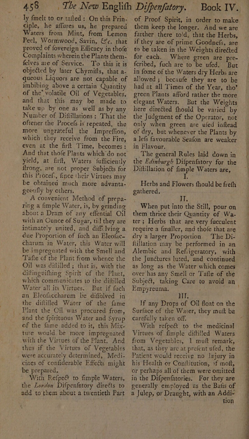! ly fmelt to or tafted: On this Prin- Waters from Mint, from Lemon Peel, Wormwood, Savin, &amp;c. that Complaints wherein the Plants them- felves are of Service. To this it is objected by later Chymitts, that a- ~queous Liquors are not capable of imbibing above a certain Quantity of the’ volatile Oil of Vegetables, and that this may be made to take up by one as well as by any Number of Diftillations: That the oftener the Procefs.is repeated, the more ungrateful the Impreffion, which they receive from the Fire, even at the firft Time, becomes: And that thofe Plants which do not yield, at firft, Waters fufficiently flrong, are not proper Subjects for this Procef;, fince their Virtues may geeufly by cthers. A convenient Method of prepa- ring a fimple Water, is, by grinding about a Dram of any effential Oil with an Ounce of Sugar, till they are intimately united, and difftlving a due Proportion of fuch an Eleofac- charum in Water, this Water will be impregnated with the Smell and Tafte of the Plant from whence the Oil was diftilled ; that is, with the ditinguifhing Spirit of the Plant, which communicates to the diftilled Water all its Virtues.. But if fach an Eleofaccharum be diffolved in the diftilled Water of the fame and the fpirituous Water and Syrup of the fame added to it, this Mix- ture would be more impregnated with the Virtues of the Plant. And thus if the Virtues of Vegetables were accurately determined, Medi- cines of confiderable Effects might be prepared, With Refpeé to fimple Waters, the London Difpenfatory directs to of Proof Spirit, in order to make them keep the longer. And we are farther there told, that the Herbs, if they are of prime Goodnefs, are for each. Where green are pre- fcribed, fuch are to be ufed. But in fome of the Waters dry Herbs are allowed ; becaufe they are to be had at all Times of the Year, tho’ green Plants afford rather the more elegant Waters. But the Weights here diregted fhould be varied by the Judgment of the Operator, not only when green are ufed inftead of dry, but whenever the Plants by a lefs favourable Seafon are weaker in Flavour, The general Rules laid down in the Edinburgh Dilpenfatory for the Diftillation of fimple Waters are, 1 Herbs and Flowers fhould be frefh gathered. . JT, 4 When put into the Still, pour on them thrice their Quantity of Wa- ter; Herbs that are very fucculent require a {maller, and thofe that are dry a larger Proportion. The Di- ftillation may be performed in an the Junétures luted, and continued as Jong as the Water which comes over has any Smell or Tafte of the Empyreuma. HI, If any Drops of Oil float on the Surface of the Waiter, they muit be carefully taken off. With refpeét to the medicinal Virtues of fimple diftilled Waters from Vegetables, 1 muft remark, that, as they are at prefent ufed, the Patient would receive no Injury in his Health or Conftitution, +f moft, or perhaps all of them were omitted in the Difpenfatories. For they are generally employed as the Batis of a Julep, or Draught, with an Addi- y ‘ tion ee — we “ ot a ae ee ee ge ae =. oe ee