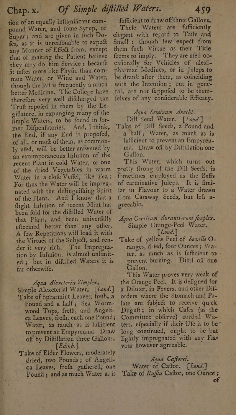 ——ae tion of an equally infignificant com- pound Water, and fome Syrup, or fes, as it is unreafonable to expe that of making the Patient believe they mzy do him Service; becaufe jt taftes more like Phyfic than com- mon Water, or Wine and Water, though the la‘t is frequently a much better Medicine. The College have therefore very well difcharged the Truft repofed in them by the Le- giflature, in expunging many of the fimple Waters, to be found in for- mer Difpenfatories. And, I think, the End, if any End is propofed, of all, or moft of them, as common- ly ufed, will be better anfwered by an extemporaneous Infufion of the recent Plant in cold Water, or one of the dried Vegetables in warm Water in a clofe Veffel, like Tea: For thus the Water will be impreg- nated with the diftinguifhing Spint of the Plant. And 1 know thata flight Infufion of recent Mint has been fold for the diftilled Water of that Plant, and been univerfally efteemed better than any other. A few Repetitions will load it with the Virtues of the Subject, and ren- der it very rich. The Impregna- tion by Infufion, is almoft unlimit- ed; but in diftilled Waters it is far otherwife. Aqua Alexeteria Simplex, Take of Spearmint Leaves, frefh, a Pound and a half; Sea Worm- wood Tops, frefh, and Angeli- ca Leaves, frefh, each one Pound; Water, as much as 1s fufficient to preventan Empyreuma. Draw off by Diftillation three Gallons. _ [ Edinb.) Take of Elder Flowers, moderately dried, two Pounds; of Angeli- ca Leaves, frefh gathered, one Pound ; and as much Water as is ie fufficient to draw off three Gallons, Thefe Waters are fufficiently Smell ; though few expect from them fuch Virtue as their ‘Title They are ufed oc- cafionally for Vehicles of alexi- pharmac Medines, or in Juleps to be drank after them, as coinciding with the Intention ;\ but in gene- yal, are not fappofed to be them- felves of any confiderable Efficacy. Agua Seminum Anethi, Dill Seed Water. [Lond] Take of Dill Seeds, a Pound and a4 half; Water, as much as is fufficient to prevent an Empyreu- ma. Draw off by Dittillation one Gallon. This Water, which turns ont pretty ftrong of the Dill Seeds, is {ometimes employed as the Bafis of carminative Juleps. It is fimi- lar in Flavour to a Water drawn from Caraway Seeds, but lefs a- greeable. Aqua Corticum Aurantiorum fonplex. Simple Orange-Pecl Water. [ Lond. | Take of yellow Peel of Seville O- ranges, dried, four Ounces; Wa- ter, as much as is fufficient to : prevent burning. Dittil off one Gallon. ; This Water proves very weak of the Orange Peel. It is defigned for a Diluter, in Fevers, and other Dif- orders where the Stomach and Pa- late are fubject to receive quick Difguft; in which Cafes (as the Committee obferve) cordial Wa- ters, efpecially if their Ufe is to be* long ‘continued, ought to be but lightly impregnated with any Fla- vour however agreeable. Aqua Caftorei. Water of Caftor. [Lond.] Take of Rujia Caftor, one Ounce ; 3 of