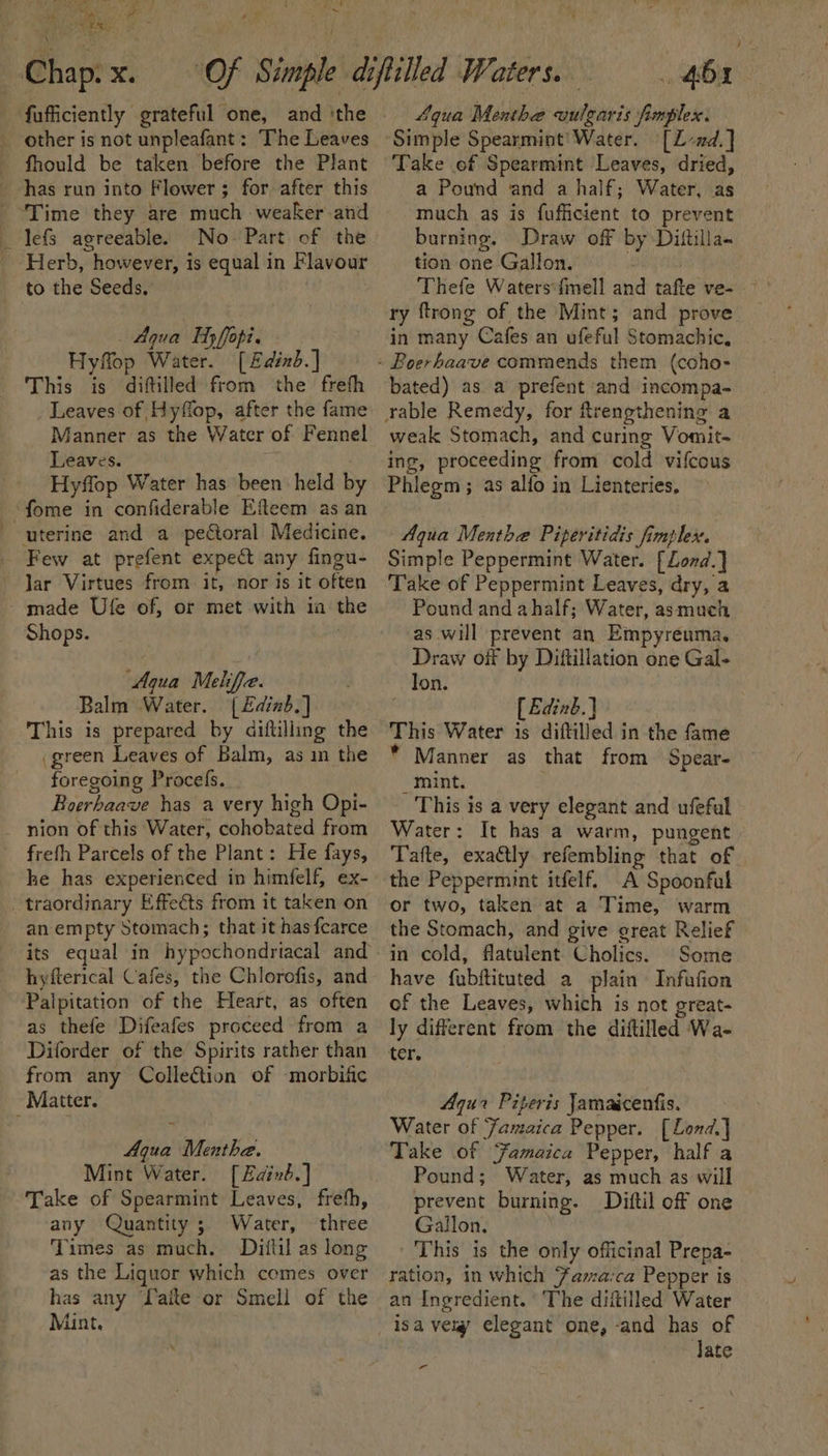 BOO RR 2 | vi * 50 GR) aan, et Me pine *, 4) “t to. ee ee Chap. x. fufficiently grateful one, and ‘the _ other is not unpleafant: The Leaves fhould be taken before the Plant has run into Flower; for after this ‘Time they are much weaker and _ lefs agreeable. No- Part of the Herb, however, is equal in Flavour to the Seeds. : _ Aqua Hy ffopi. Hyflop Water. [£dinb.] This is diftilled from the frefh Leaves of Hyffop, after the fame Manner as the Water of Fennel Leaves. Hyffop Water has been held by “fome in confiderable Efteem as an uterine and a pectoral Medicine. Few at prefent expect any fingu- Jar Virtues from it, nor is it often made Ufe of, or met with in the Shops. “Aqua Meliffe. Balm Water. {£dinb.] This is prepared by diftilling the (green Leaves of Balm, as in the foregoing Procefs. Boerhaave has a very high Opi- nion of this Water, cohobated from frefh Parcels of the Plant: He fays, he has experienced in himfelf, ex- _ traordinary Effeéts from it taken on an empty Stomach; that it has fcarce its equal in hypochondriacal and hyfterical Cafes, the Chlorofis, and Palpitation of the Heart, as often as thefe Difeafes proceed from a Diforder of the Spirits rather than from any Collection of -morbific Matter. Aqua Menthe. Mint Water. [Edind.] Take of Spearmint Leaves, freth, any Quantity; Water, three Times as much. Diftil as long as the Liquor which comes over has any TLaite or Smell of the Mint. 46a - 4qua Menthe vulgaris fimplex. Simple Spearmint’ Water. [Z-nd.] Take of Spearmint Leaves, dried, a Pound and a half; Water, as much as is fufficient to prevent burning. Draw off by Diitilla- tion one Gallon. Thefe Watersfmell and tafte ve- ry ftrong of the Mint; and prove in many Cafes an ufeful Stomachic, bated) as a prefent and incompa- weak Stomach, and curing Vomit- ing, proceeding from cold vifcous Phlegm ; as alfo in Lienteries, Aqua Menthe Piperitidis fimplex. Simple Peppermint Water. [Lond.] Pound and ahalf; Water, asmuch as will prevent an Empyreuma. Draw off by Dittillation one Gal- lon. ' [ Edinb.) This Water is diftilled in the fame * Manner as that from Spear- _ maint. This is a very elegant and ufeful Water: It has a warm, pungent Tafte, exadtly refembling that of the Peppermint itfelf. A Spoonful or two, taken at a Time, warm the Stomach, and give creat Relief in cold, flatulent Cholics. Some have fubftituted a plain Infufion of the Leaves, which is not great- ly different from the diftilled Wa- ter. Aqua Piperis Jamaicenfis. Water of Famaica Pepper. [Lond] Take of Famaica Pepper, half a Pound; Water, as much as will prevent burning. Diftil off one Gallon. This is the only officinal Prepa- ration, in which Fama‘ca Pepper is an Ingredient. The diitilled Water Jate r