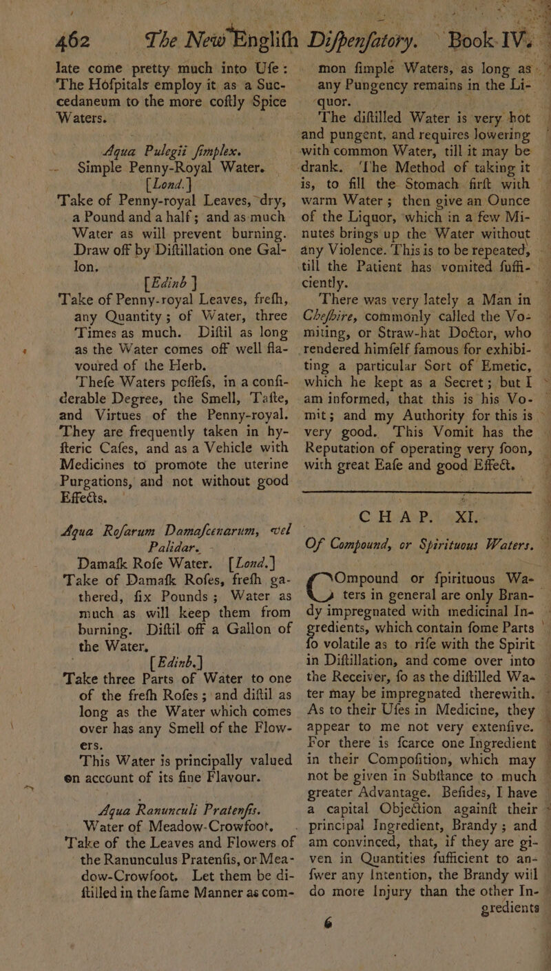 late come pretty much into Ure: cedaneum to the more coftly Spice Waters. “Shah : Aqua Pulegii fimplex. Simple Penny-Royal Water. | [Lond.] Take of Penny-royal Leaves, “dry, a Pound and a half; and as-much Water as will prevent burning. Draw off by 'Diftillation one Gal- Ion. » [Edinb } ‘Take of Penny-royal Leaves, freth, any Quantity ; of Water, three Times as much. Diftil as long as the Water comes off well fla- voured of the Herb. Thefe Waters peffefs, in a confi- derable Degree, the Smell, Tate, and Virtues of the Penny-royal. They are frequently taken in hy- fteric Cafes, and as a Vehicle with Medicines to promote the uterine Purgations, and not without good Effects. | Agua Rofarum Damafcenarum, vel Palidar. - Damafk Rofe Water. [Lozd.] Take of Damafk Rofes, frefh ga- thered, fix Pounds; Water as much as will keep them from burning. Diftil off a Gallon of the Water, | [ Edinb.) Take three Parts of Water to one of the frefh Rofes ; and diftil as long as the Water which comes over has any Smell of the Flow- ers. This Water is principally valued en account of its fine Flavour. Aqua Ranunculi Pratenfis. Water of Meadow-Crowfoot, Take of the Leaves and Flowers of the Ranunculus Pratenfis, or Mea- dow-Crowfoot. Let them be di- ftilled in the fame Manner as com- ‘quor. Maer ; The diftilled Water is very hot and pungent, and requires lowering with common Water, till it may be ‘he Method of taking it warm Water ; then give an Ounce of the Liquor, ‘which in a few Mi- nutes brings up the Water without ciently. Chefbire, commonly called the Vo- miting, or Straw-hat Doétor, who ting a particular Sort of Emetic, which he kept as a Secret; but I am informed, that this is his Vo- Reputation of operating very foon, with great Eafe and good Effect. C. HiuAviet eXte Ompound or fpirituous Wa- o volatile as to rife with the Spirit in Diftillation, and come over into As to their Ufes in Medicine, they appear to me not very extenfive. For there is fcarce one Ingredient in their Compofition, which may a capital Objection againft their ven in Quantities fufficient to an- do more Injury than the other In- &amp;