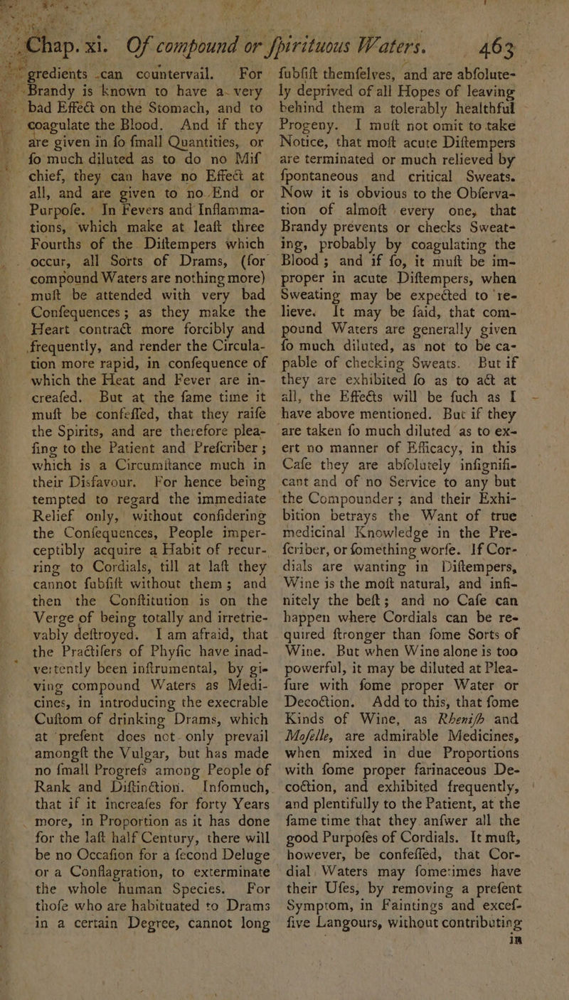 a . F ‘ x “ i fabfift themfelves, and are abfolute- ly deprived of all Hopes of leaving ~ gredients .can countervail, For. ~ Brandy is known to have a- very fo much diluted as to do no Mif all, and are given to no.End or Purpofe. In Fevers and Inflamma- tions, which make at leaft three Fourths of the Diitempers which compound Waters are nothing more) Confequences; as they make the Heart contract more forcibly and frequently, and render the Circula- tion more rapid, in confequence of which the Heat and Fever are in- creafed. But at the fame time it muft be confeffed, that they raife the Spirits, and are therefore plea- fing to the Patient and Prefcriber ; which is a Circumitance much in their Disfavour. For hence being tempted to regard the immediate Relief only, without confidering the Confequences, People imper- ceptibly acquire a Habit of recur- ring to Cordials, till at laft they cannot fubfift without them; and then the Conftitution is on the Verge of being totally and irretrie- vably deftroyed. Iam afraid, that the Practifers of Phyfic have inad- vertently been inftrumental, by gi- ving compound Waters as Medi- cines, in introducing the execrable Cuftom of drinking Drams, which at prefent does not- only prevail amongft the Vulgar, but has made no {mall Progrefs among People of Rank and Diftin@ion. Infomuch, that if it increafes for forty Years for the laft half Century, there will be no Occafion for a fecond Deluge or a Conflagration, to exterminate the whole human Species. For thofe who are habituated to Drams in a certain Degree, cannot long behind them a tolerably healthful — Progeny. I muft not omit to take Notice, that moft acute Diftempers are terminated or much relieved by fpontaneous and critical Sweats. Now it is obvious to the Obferva- tion of almoft every one, that Brandy prevents or checks Sweat- ing, probably by coagulating the Blood ; and if fo, it muft be im- proper in acute Diftempers, when Sweating may be expected to ‘re- lieve. It may be faid, that com- pound Waters are generally given fo much diluted, as not to be ca- pable of checking Sweats. But if they are exhibited fo as to act at all, the Effeéts will be fuch as I have above mentioned. Buc if they are taken fo much diluted as to ex- ert no manner of Efficacy, in this Cafe they are abfolutely infignifi- cant and of no Service to any but bition betrays the Want of true medicinal Knowledge in the Pre- {criber, or fomething worfe. If Cor- dials are wanting in Diftempers, Wine js the moft natural, and infi- nitely the beft; and no Cafe can happen where Cordials can be re- quired ftronger than fome Sorts of Wine. But when Wine alone is too powerful, it may be diluted at Plea- fure with fome proper Water or Decoétion. Add to this, that fome Kinds of Wine, as Rheni/fh and Mofelle, are admirable Medicines, when mixed in due Proportions with fome proper farinaceous De- coction, and exhibited frequently, and plentifully to the Patient, at the fame time that they. anfwer all the good Purpofes of Cordials. It muft, however, be confefled, that Cor- dial, Waters may fometimes have their Ufes, by removing a prefent Symptom, in Faintings and excef- five Langours, without contributing in