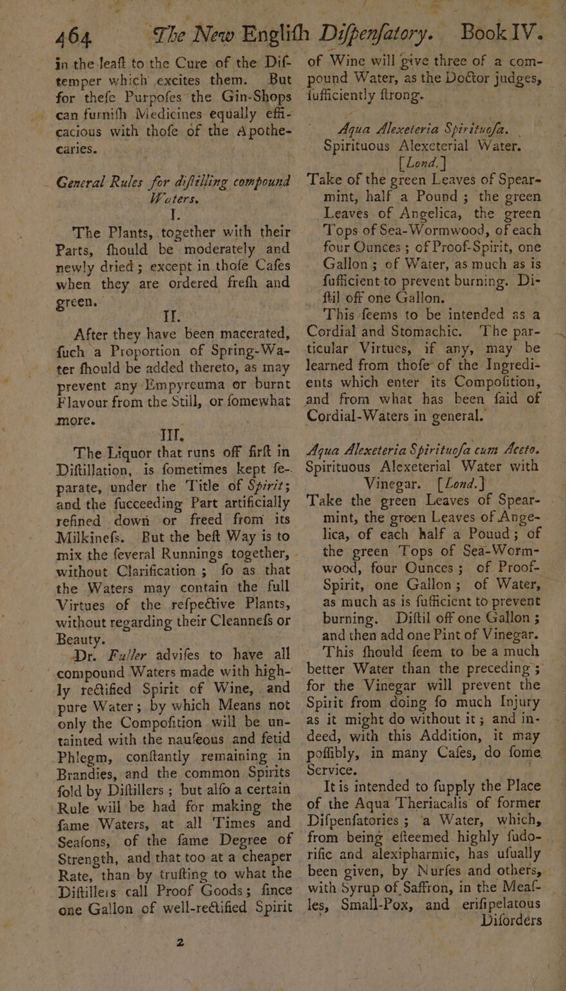 - 464. in the-leaft to the Cure of the Dif temper which excites them. But for thefe Purpofes the Gin-Shops - can furnith Medicines equally effi- cacious with thofe of the Apothe- caries. _ General Rules for difttlling compound Waters. | I. The Plants, together with their Parts, fhould be moderately and newly dried ; except in thofe Cafes when they are ordered frefh and green. If. After they have been macerated, fuch a Proportion of Spring-Wa- ter fhould be added thereto, as may prevent any Empyreuma or burnt Flavour from the Still, or fomewhat more. | Tif. The Liquor that runs off firft in DiftilJation, is fometimes kept fe-. parate, under the Title of Spirit; and the fucceeding Part artificially refined down or freed from its Milkinefs. But the beft Way is to without Clarification ; fo as that the Waters may contain the full Virtues of the refpective Plants, without regarding their Cleannefs or Beauty. Dr. Fuller advifes to have all compound Waters made with high- ly reétified Spirit of Wine, and pure Water; by which Means not only the Compofition will be un- tainted with the naufeous and fetid Phiegm, conftantly remaining in Brandies, and the common Spirits fold by Diftillers ; but alfo a certain Rule will be had for making the fame Waters, at all Times and Seafons, of the fame Degree of Strength, and that too at a cheaper Rate, than by trufting to what the Diftilleis: call Proof Goods; fince one Gallon of well-rectified Spirit 2 aa : of Wine will give three of a com- pound Water, as the Doctor judges, fufficiently ftrong. Aqua Alexeteria Spirituofa. - Spirituous Alexeterial Water. [ Lond. } Take of the green Leaves of Spear mint, half a Pound ; the green Leaves of Angelica, the green Tops of Sea- Wormwood, of each four Ounces ; of Proof-Spirit, one Gallon; of Water, as much as is fufficient-to prevent burning. Di- ftil off one Gallon. This feems to be intended as a Cordial and Stomachic. ‘The par- ticular Virtues, if any, may he learned from thofe of the Ingredi- ents which enter its Compofition, Cordial-Waters in general. Aqua Alexeteria Spirituofa cum Aceto. Spirituous Alexeterial Water with Vinegar. [Lond.]} , Take the green Leaves of Spear- | mint, the green Leaves of Ange- lica, of each half a Pouad; of the green Tops of Sea-Worm- wood, four Ounces; of Proof- Spirit, one Gallon; of Water, as much as is fufficient to prevent burning. Diftil off one Gallon ; and then add one Pint of Vinegar. - This fhould feem to be a much better Water than the preceding; _ as it might do without it; and in- deed, with this Addition, it may poffibly, in many Cafes, do fome Service. It is intended to fupply the Place of the Aqua Theriacalis of former Difpenfatories ; a Water, which, from being efteemed highly fudo-. rific and alexipharmic, has ufually © been given, by Nurfes and others, with Syrup of Saffron, in the Meaf- les, Small-Pox, and erifipelatous Difordeérs