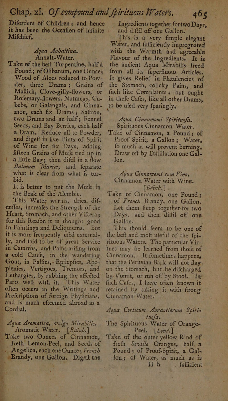 Diforders of Children; and hence _ Mitchief, Aqua Anhaltina. j Anhalt-Water. _ Take ef the beft Turpentine, halfa ! Pound; of Olibanum, one Ounce; Wood of Aloes reduced to Pow- der, three Drams; Grains of Mattich, Clove-gilly-flowers, or Rofemary-flowers, Nutmegs, Cu- bebs, or Galangals, and Cinna- mon, each fix Drams.; Saffron, two Drams and an half; Fennel Seeds, and Bay Berries, each half a Dram. Reduce all to Powder, and digeft in five Pints of Spirit of Wine for. fix Days, adding fifteen Grains of Mufk tied up in | alittle Bag; then diftil in a flow Balneum Marie, and {eparate what is clear from what is tur- bid. It is better to put the Mafk in the Beak of the Alembic. - This Water warms, dries, dif- _ ¢uffes, increafes the Strength of the _ Heart, Stomach, and other Vifcera; for this Reafon it is thought good in Faintings and Deliquiums. But it is more frequently ufed external- ly, and faid to be of great Service q in Catarrhs, and Pains arifing from 2 ‘ 2 ee TS, ee, ie a a cold Caufe, in the wandering _ Gout, in Palfies,- Epilepfies, Apo- _ plexies, Vertigoes, Tremors, and often occurs in the Writings and _ Prefcriptions of foretgn Phyficians, and is much efteemed abroad as a - Cordial. Be : Parts well with it. .This Water 4qua Aromatica, vulgo Mirabilis. Aromatic Water. [ Edinb.} _'Take two Onnces of Cinnamon, _ frefth’ Lemon-Peel, and Seeds of _. Angelica, each one Ounce; French x ;. + - a) Se _ Ingredients together fortwo Days, — ' and diftil off one Gallon.’ j This is a very fimple elegant Water, and fufficiently impregnated - with the Warmth and agreeable Flavour of the Ingredients. It is the ancient Aqua Mirabilis freed from all its fuperfluous Articles. It gives Relief in Flatulencies of the Stomach, colicky Pains, and fuch like Complaints; but ought in thefe Cafes, like all other Drams, to be ufed very fparingly. _ Aqua Cinnamomi Spiriturfa, Spirituous Cinnamon Water. Take of Cinnamon, a Pound; of Proof Spirit, a Gallon; Water, fo much as will prevent burning, Draw off by Diftillation one Gale -lon. Aqua Cinnamomi cum Vino. Cinnamon Water with Wine. [ Edinb: | : ; Take of Cinnamon, one Pound; . of French Brandy, one Gallon. — Let them fleep together for twa Days, and then difil off one Gallon. This fhould feem to be one of the beft and mof ufeful of the {pi- rituous Waters. The particular Vir- tues may be learned from thofe of Cinnamon. It fometimes happens, that the Peruvian Bark will not ftay, on the Stomach, but be difcharged by Vomit, or run off by Stool. In‘ fuch Cafes, I have often known it retained by taking it with ftrong Cinnamon: Water. Aqua Corticum. Aurantiorum Spiris . tuofa. The Spirituous Water of Orange- Peel. : ‘[Loud.} Take of the outer yellow Rind of frefh Sewe/le Oranges, half, a Pound ; of Proof-Spisit, a Gal. lon; of Water, as much as is . Hoh . fafficient