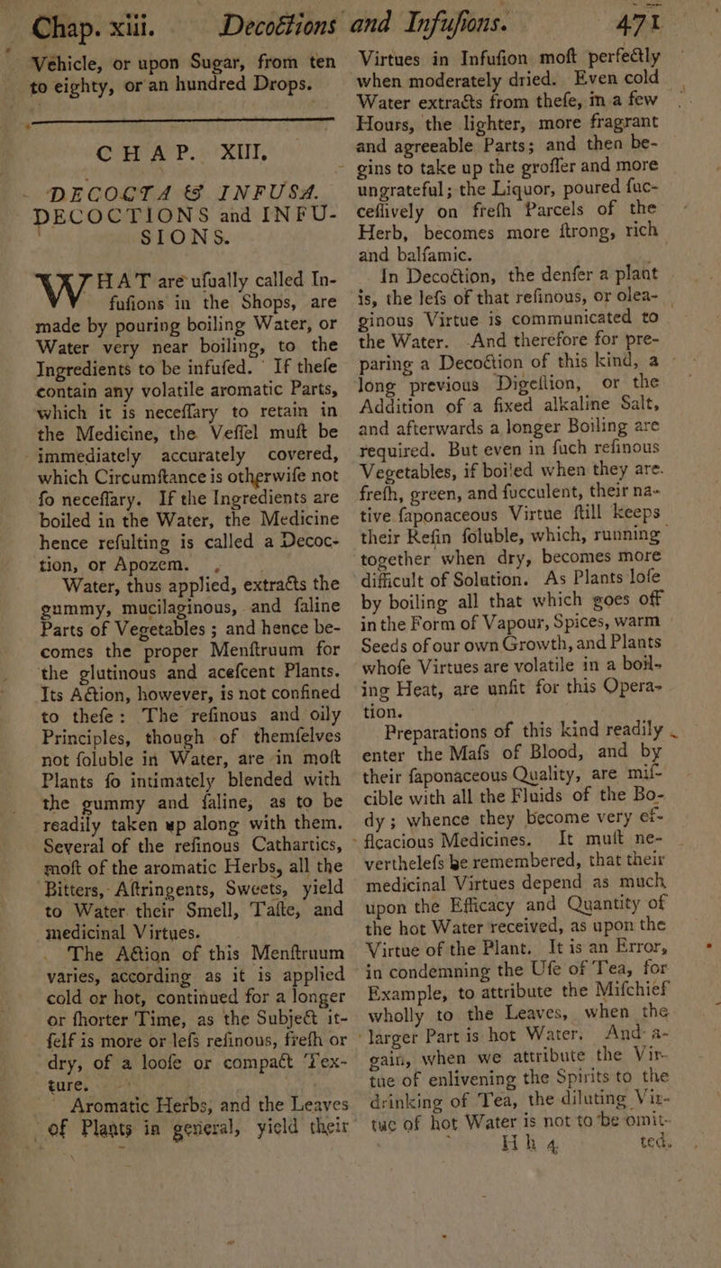 Vehicle, or upon Sugar, from ten to eighty, or an hundred Drops. * CHAP. XII, DECOLTA &amp; INFUSA. DECOCTIONS and INFU- SIONS. Vee. are ufually called In- fufions in the Shops, are made by pouring boiling Water, or Water very near boiling, to the Ingredients to be infufed. ' If thefe contain any volatile aromatic Parts, which it is neceffary to retain in the Medicine, the Veffel muft be -immediately accurately covered, which Circumftance is otherwife not fo neceflary. If the Ingredients are boiled in the Water, the Medicine hence refulting is called a Decoc- tion, or Apozem. ,; Water, thus applied, extracts the gummy, mucilaginous, and faline Parts of Vegetables ; and hence be- comes the proper Menftruum for the glutinous and acefcent Plants. Its Action, however, is not confined to thefe: The refinous and oily Principles, though of themfelves not foluble in Water, are in moft Plants fo intimately blended with the gummy and faline; as to be readily taken wp along with them. Several of the refinous Cathartics, moft of the aromatic Herbs, all the ‘Bitters, Aftringents, Sweets, yield to Water. their Smell, Tafte, and medicinal Virtues. ‘The A€tion of this Menftruum varies, according as it is applied cold or hot, continued for a longer or fhorter Time, as the Subje&amp; it- | felf is more or lefs refinous, frefh or dry, of a loofe or compact ‘T'ex- ture, | _ Aromatic Herbs, and the Leaves of Plants in general, yield their and Infufions. Virtues in Infufion moft perfectly when moderately dried. Even cold Water extracts from thefe, ma few Hours, the lighter, more fragrant and agreeable Parts; and then be- ungrateful; the Liquor, poured fuc- ceflively on frefh Parcels of the Herb, becomes more ftrong, rich and balfamic. mh In Decoétion, the denfer a plant is, the lefs of that refinous, or olea- ginous Virtue is communicated to the Water. -And therefore for pre- long previous Digeflion, or the Addition of a fixed alkaline Salt, and afterwards a longer Boiling are required. But even in fuch refinous Vegetables, if boiled when they are. frefh, green, and fucculent, their na- tive faponaceous Virtue ftill keeps their Kefin foluble, which, running together when dry, becomes more difficult of Solution. As Plants lofe by boiling all that which goes off inthe Form of Vapour, Spices, warm » Seeds of our own Growth, and Plants whofe Virtues are volatile in a boil- ing Heat, are unfit for this Opera- tion. , i enter the Mafs of Blood, and by their faponaceous Quality, are mif- cible with all the Fluids of the Bo- dy; whence they become very ef- It mutt ne- verthelefs be remembered, that their medicinal Virtues depend as much upon the Efficacy and Quantity of the hot Water received, as upon the Virtue of the Plant. It is an Error, in condemning the Ufe of ‘Tea, for Example, to attribute the Mifchief wholly to the Leaves, when the gain, when we attribute the Vir. tue of enlivening the Spirits to the drinking of ‘Tea, the diluting Viz- tue of hot Water is not to ‘be omit: