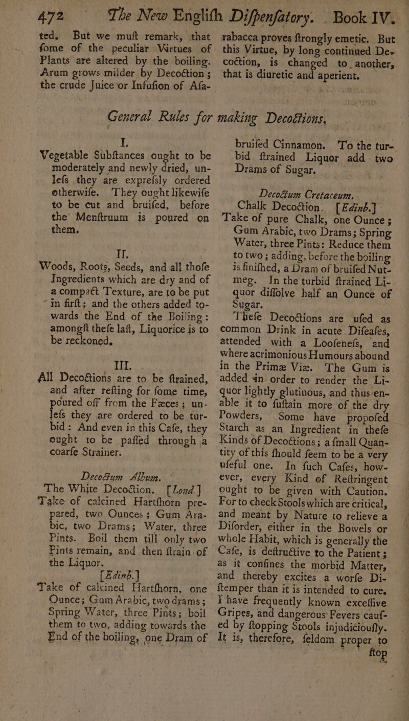 ted. But we muft remark, that fome of the peculiar Wirtues of Plants are altered by the boiling. Arum grows milder by Decoétion ; General Rules for I. Vegetable Subftances ought to be moderately and newly dried, un- lefs they are exprefsly ordered otherwife. They ought likewife to be cut and bruifed, before the Menftruum is poured on them. IT. Woods, Roots, Seeds, and all thofe Ingredients which are dry and of a compatt Texture, are to be put “in firft; and the others added to- wards the End of the Boiling: amongit thefe laft, Liquorice is to be reckoned, TI. All Decoétions are to be ftrained, and after refting for fome time, poured off from the Fzces; un- Jefs they are ordered to be tur- bid: And even in this Cafe, they eught to be pafled through a coarfe Strainer. Decofum Album. The White Deco&amp;ion. [Lozd.] Take of calcined Hartfhorn pre- pared, two Ounces ; Gum Ara- bic, two Drams; Water, three Pints. Boil them till only two Pints remain, and then flrain. of the Liquor. | [Edinb] | Take of calcined Hartfhorn, on Ounce; Gum Arabic, two drams ; Spring Water, three Pints; boil them to two, adding towards the End of the boiling, one Dram of rabacca proves ftrongly emetic, But this Virtue, by long continued De- coction, is changed to. another, that is diuretic and aperient. making Decoétions, bruied Cinnamon. ‘To the tur- bid ftrained Liquor add two Drams of Sugar. Deco&amp;um Cretaceum. Chalk Deco&amp;ion. [Edizb.] Take of pure Chalk, one Ounce ; Gum Arabic, two Drams; Spring Water, three Pints: Reduce them to two ; adding, before the boilin g is finifhed, a Dram of bruifed Nut- meg. In the turbid ftrained Li- quor diffolve half an Ounce of Sugar. Thefe. Deco&amp;tions are ufed as common Drink in acute. Difeafes, attended with a Loofenefs, and where acrimonious Humours abound in the Prime Vie. The Gum is added dn. order to render the Li- quor lightly glutinous, and thus en- able it to fuftain more of the dry Powders, Some have propofed Starch as an Ingredient in thefe tity of this fhould feem to be a very ufeful one. In fuch Cafes, how- ever, every Kind of Rettringent ought to be given with Caution. For to check Stools which are critical, and meant by Nature to relieve a Diforder, either in the Bowels or whole Flabit, which is generally the Cafe, is deftru@tive to the Patient $ as it confines the morbid Matter, and thereby excites a worfe Di- {temper than it is intended to cure. I have frequently known excefiive Gripes, and dangerous Fevers cauf= ed by ftopping Stools injudicioufly. It is, therefore, feldom proper to or ftop