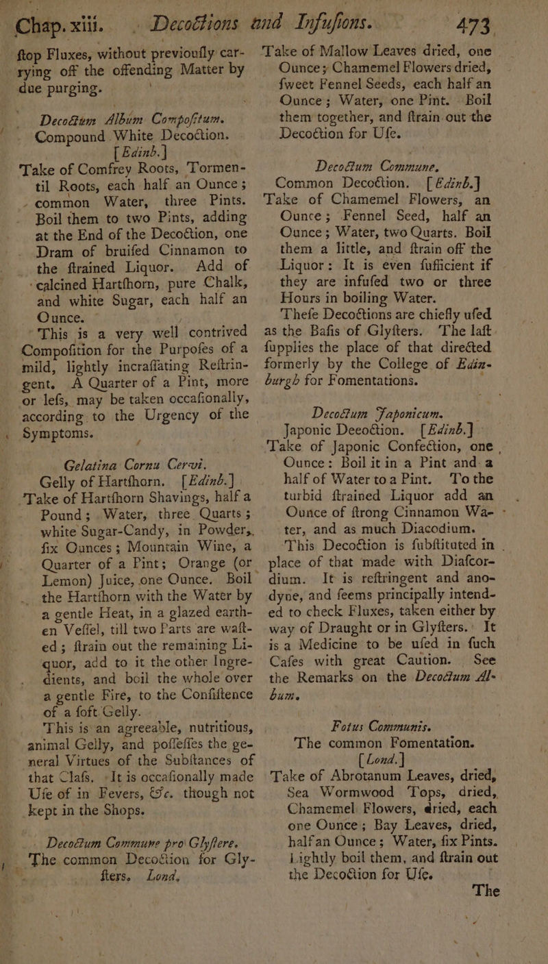 ftop Fluxes, without previoufly car- rying off the offending Matter by due purging. Deco&amp;um Album Compofitum. Compound White Decottion. [ Edinb. } Take of Comfrey Roots, ‘Tormen- til Roots, each half an Ounce ; - common Water, three Pints. Boil them to two Pints, adding at the End of the Decoétion, one Dram of bruifed Cinnamon to the ftrained Liquor. Add of ‘calcined Hartfhorn, pure Chalk, and white Sugar, each half an oe Once. 7 “This is a very well contrived - Compofition for the Purpofes of a mild, lightly incraflating Reitrin- gent. A Quarter of a Pint, more or lefs, may be taken occafionally, according. to the Urgency of the Symptoms. Gelatina Cornu Cervi. -Gelly of Hartfharn. [Eaind.] | Take of Hartfhorn Shavings, half a Pound; Water, three. Quarts 5 fix Ounces; Mountain Wine, a Quarter of a Pint; Orange (or the Hartfhorn with the Water by a gentle Heat, in a glazed earth- en Veffel, till two Parts are wait- ed; ftrain out the remaining Li- quor, add to it the otner Ingre- dients, and boil the whole over a gentle Fire, to the Confiftence of a foft Gelly. This is an agreeable, nutritious, animal Gelly, and poffeffes the ge- neral Virtues of the Sub{tances of that Clafs, »It is occafionally made Ute of in Fevers, fc. though not kept in the Shops. | Decoftum Commune pro Glyftere. , _ The common Decottion for Gly- * My fiers. Lond, | 473, Take of Mallow Leaves dried, one Ounce» Chamemel Flowers dried, {weet Fennel Seeds, each half an Ounce; Water, one Pint. Boil them together, and ftrain out the Decoétion for Ufe. Deco&amp;um Commune. Common Decottion. [ Edinb.] Take of Chamemel Flowers, an Ounce; Fennel Seed, half an Ounce; Water, two Quarts. Boil them a little, and ftrain off the Liquor: It is even fufficient if they are infufed two or three Hours in boiling Water. Thefe Decoétions are chiefly ufed as the Bafis of Glyfters.. The laft fupplies the place of that direéted formerly by the College of Euiz- burgh for Fomentations. : Deco&amp;um Faponicum. Japonic Deeottion. [Edinb.] - Take of Japonic Confeéction, one , Ounce: Boil it in a Pint anda half of Water toa Pint. To the turbid ftrained Liquor add an Ounce of ftrong Cinnamon Wa- - ter, and as much Diacodium. ‘This Decoétion is fubftitated in | place of that made with Diafcor- dium. It is reftringent and ano- dyne, and feems principally intend- ed to check Fluxes, taken either by way of Draught or in Glyfters.’ It is a Medicine to be ufed in fuch Cafes with great Caution. See the Remarks on the Decodium Al- bum. Fotus Communis. The common Fomentation. [ Lond. ] Take of Abrotanum Leaves, dried, Sea Wormwood ‘Tops, dried, Chamemel Flowers, dried, each one Ounce; Bay Leaves, dried, halfan Ounce; Water, fix Pints. Lightly boil them, and ftrain out the Decogiion for Ufe. The ¢