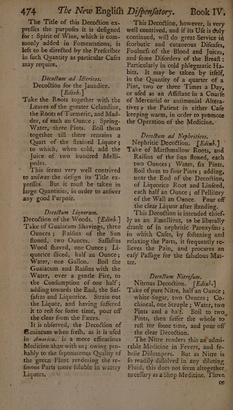 ’ The Title of this Decoétion ex- prefles the purpofes it is defigned for : Spirit of Wine, which is com- monly added in Fomentations, is left to be direéted by the Prefcriber in fuch Quantity as particular Cafes may require, ; | Decodtum ad I&amp;ericos. Decottion for the Jaundice. [ Edinb.] Take the Roots together with the Leaves of the greater Celandine, the Roots of Turmeric, and Mad- der, of each an Ounce; Spring- Water,» three Pints. Boil them together till there remains a Quart of the flrained Liquor to which, when cold, add the Juice. of two hundred Melli- pedes. ‘ This feems very well contrived to anfwer the defign its Title ex- prefies. But it muft be taken in Jarge Quantities, in order to anfwer any good Purpofe. Decodtum Lienorum. Decogtion of the Woods. [Edinb.] Take of Guaiacum Shavings, three Ounces; Raifins of the Sun fioned, two Ounces. Saffafras Wood fhaved, one Ounce; Li- quorice fliced, half an Ounce; Water, one Gallon. Boil the ~ Guaiacum and Raifins with the Water, over a gentle Fire, to the Confumption of one half; adding towards the End, the Saf- fafras and Liquorice. Strain out the Liquor, and having fuffered # to reit for fome time, pour off the clear from the Faces. It is obfefved, the Decoétion of in America, is a more efficacious Medicine than with us; owing pro- bably to the faponaccous Quality of the green Plant rendering the re- _ finous Parts more foluble in water Liquors. ms This Decoé&amp;tion, however, is very well contrived, and if its Ufe is duly continued, will do great Service in {corbutic and cutaneous Difeafes, Foulnefs of the Blood and Juices, and fome Diforders of the Breaft : Particularly in cold phlegmatic Ha- in the Quantity of a quarter of a Pint, two or three Times a Day, or ufed as an Affiftant in a Courfe of Mercurial or antimonial Altera- tives; the Patient in either Cafe keeping warm, in order to promote the Operation of the Medicine. Decofum ad Nephriticos. Nephritic Deco@tion. [Edixb.}- Take of Marfhmallow Roots, and Raifins of the Sun ftoned, each - - two Ounces; Water, fix Pints. _ Boil them to four Pints ; adding, near the End of the Decoétions of Liquorice Root and Linfeed, each half an Ounce ; of Pellitory of the Wall an Ounce. Pour off the clear Liquor after ftanding. This Decoétion is intended chief- ly as an Emollient, to be liberally drank of in nephritic Paroxyfms ; in which Cafes, by foftening and relaxing the Parts, it frequently re~ lieves the Pain, and procures an eafy Paflage for the fabulous Mat- ter. :! Decoftum Nitrofum. Nitrous Deco@tion. [Edink.] Take of pure Nitre, halfan Ounce; white Sugar, two Ounces; Co- chineal, one Scruple ; Water, two Pints and a ha'f. Boil to two Pints, then fuffer the whole to reft for fome time, and pour off the clear Decodtion. The Nitre renders this an’ admi- rable Medicine in Fevers, and fe- brile Diftempers. But as Nitre is fo readily diffolved in any dilating — Fluid, this does not feem altogether — neceflary as aShop Medicine. Three