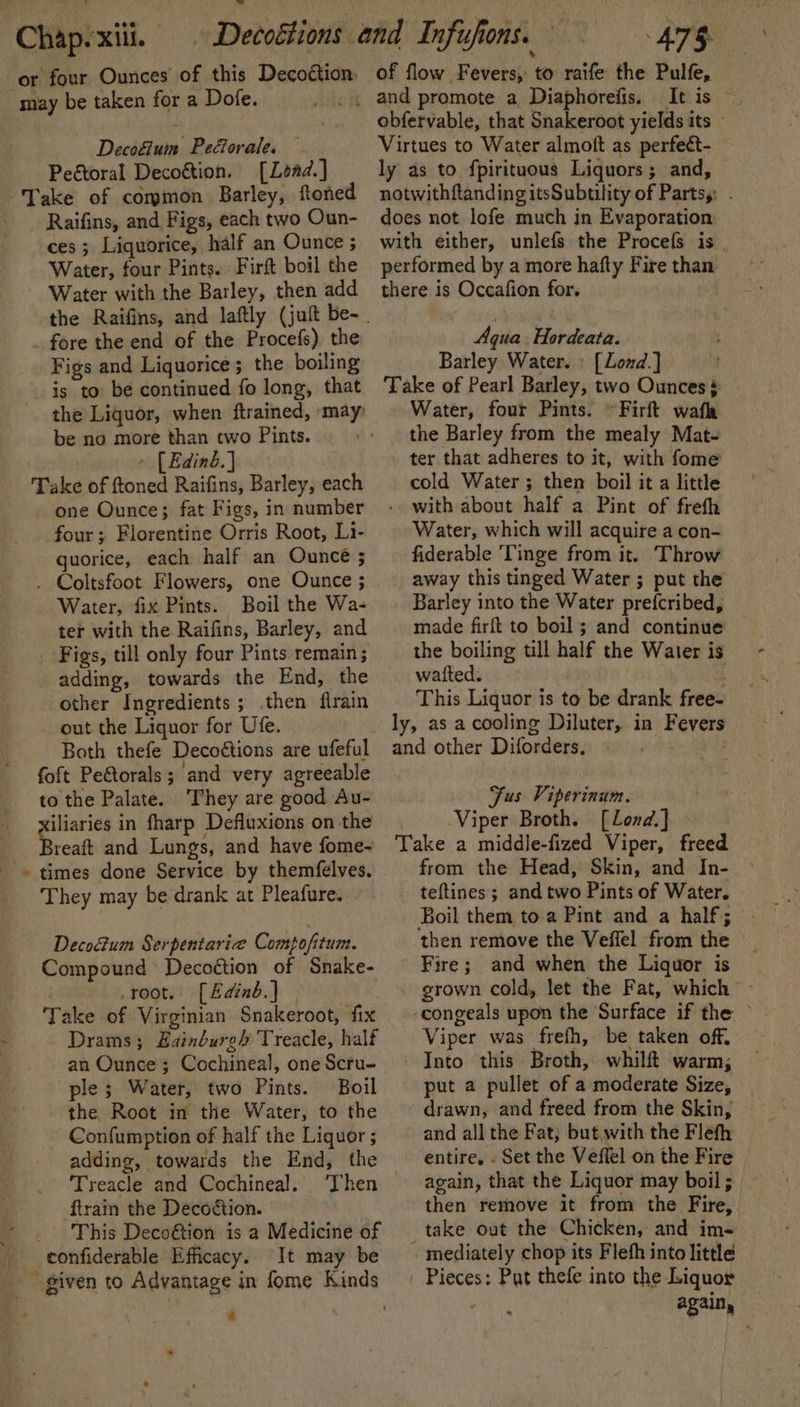 or four Ounces of this Decoétion _ may be taken for a Dofe. Decoétum Pedorale. — Pegtoral Decoétion. [Load.] Take of common Barley, ftoned - Raifins, and Figs, each two Oun- ces 5 Liquorice, half an Ounce ; Water, four Pints. Firft boil the Water with the Barley, then add fore the end of the Procefs) the Figs and Liquorice; the boiling is to be continued fo long, that the Liquor, when ftrained, may? be no more than two Pints. » [Edinb] Take of ftoned Raifins, Barley, each one Ounce; fat Figs, in number four ; Florentine Orris Root, Li- quorice, each half an Ouncé ; . Coltsfoot Flowers, one Ounce ; Water, fix Pints. Boil the Wa- ter with the Raifins, Barley, and Figs, till only four Pints remain; adding, towards the End, the other Ingredients; then firain out the Liquor for Ufe. Both thefe Decoétions are ufeful foft Peétorals; and very agreeable to the Palate. They are good Au- iliaries in fharp Defluxions on the | Breat and Lungs, and have fome- + times done Service by themfelves. They may be drank at Pleafure. Decodum Serpentaricee Compofitum. Compound Decoétion of Snake- root. [Edinb.] Take of Virginian Snakeroot, fix Drams; Zainbure’ Treacle, half an Ounce; Cochineal, one Scru- ple; Water, two Pints. Boil the Root in the Water, to the _ Confumption of half the Liquor ; adding, towards the End, the Treacle and Cochineal. ‘Then ftrain the Decoétion. _ This Deco@tion is a Medicine of confiderable Efficacy. It may be of flow Fevers, to raife the Pulfe, this: “2 obfervable, that Snakeroot yields its © Virtues to Water almoft as perfect- ly as to fpirituous Liquors; and, notwithftanding itsSubtility of Partsy: . does not lofe much in Evaporation with either, unlefs the Procefs is performed by a more hafty Fire than there is Occafion for. Aqua. Hordeata. Barley Water. ; [Lond.] Take of Pearl Barley, two Ounces’ Water, four Pints. ~ Firft wafh the Barley from the mealy Mat- ter that adheres to it, with fome cold Water; then boil it a little with about half a Pint of freth Water, which will acquire a con- fiderable Tinge from it. Throw away this tinged Water ; put the Barley into the Water prefcribed, made firft to boil; and continue the boiling till half the Water is watted. ‘ This Liquor is to be drank free- ly, as a cooling Diluter, in Fevers and other Diforders, es , Fus Viperinum. Viper Broth. [Lond.] Take a middle-fized Viper, freed from the Head, Skin, and In- teftines ; and two Pints of Water. then remove the Veffel from the Fire; and when the Liquor is - grown cold, let the Fat, which — -congeals upon the Surface if the ~ Viper was frefh, be taken off, Into this Broth, whilft warm; put a pullet of a moderate Size, | drawn, and freed from the Skin, and all the Fat; but with the Flefh entire, - Set the Veflel on the Fire again, that the Liquor may boil ; then remove it from the Fire, take out the Chicken, and im- mediately chop its Flehh into little ' Pieces: Put thefe into the Liquor again, —