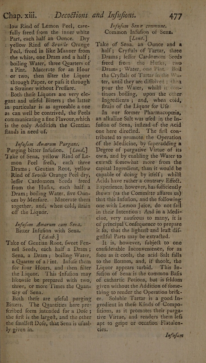 ‘fully freed from the. inner white » Part, each half an Ounce. Dry , yellow Rind of Sevi/le Orange Peel, freed in like Manner from | - the white, one Dram and a half; boiling Water, three Quarters of a Pint. Macerate for an Hour - or two, then filter the Liquor through Paper, or pafs it through a Strainer without Prefflure. Both thefe Liquors are very ele- as can well be contrived, the Peels is the only Addition the Gentian ftands i in need of, Infufim ecu Plans [ Lond, | mon Peel frefh,: each three . Drams ; Geihiart Root, yellow ~ Rind of Seville Orange Peel dry, Jeffer Cardomom Sceds freed from the Hufks, each -half: a Dram; boiling Water, five Oun- ces by Meafure.. Macerate them together, and, when cold, ftrain of the Liquor. Lnfufum Amarum cum Sena. Bitter Infufion with Sena. [ Edinb. } Take of Gentian Root, {weet Fen- nel Seeds, each half a Dram ; Sena, a Dram; boiling Water, a Quarter of a Pint, Infufe them for four Hours, and «then filter the Liquor. This Infufion may likewile be prepared with two, three, or more ‘Times the Quan- tity of Sena. Both thefe. are afeful purging Bitters, The Quantities here pre- “the firft is the largeft, and the other the fmallett Dofe, that Sena is ufual- oly given in. -. Infufum Sene commune. Common Infafion of Sena. [ Lond. | Take of Sena, an Ounce and a half; Cryftals of Tartar, three Drams; lefler Cardomom ‘Seeds freed from the Hufks, two: “Drams ; Water, one Pint. Boil the Cryftals of ‘Tartar inthe Wa- . ter, until they are diflolved ; thea pour the Water, whilft i¢ con- tinves boiling, upon the other Ingtedients ; and, whea coid, ftrain of the Liquor for Ufe. In our former Pharmacopceia, an alkaline Salt was ufed in the In-. fufion of Sena, inftead of the Acid &gt; one here directed. The firft con- tributed to promote, the Operation of the Medicine, by fuperadding a Degree of purgative Virtue of its own, and by enabling the Water to extract fomewhat more’ from the capital Ingredient, than it would be capable of doing by itfelf; whilft Acids have rather a contrary Effect. Experience, however, has fufficiently fhewn (as the Committe aflures us)’ that this Infufion, and the following one with Lemon Juice, do not fail in their Intention: And in a Medi-: of principal Confequence to prepare it fo, that the lighteft'and leaft dif- guftful Parts may be extracted. It is, however, fubje&amp;t to one confiderable Inconvenience, for as foon as it cools, the acid Salt falls to the Bottom, and, if thook, the Liquor appears turbid. This In- of cathartic Potions, but is feldom given without the Addition of fome- thing to render the Operation brifk- er. Soluble Tartar is’a good In-' gredient in thefe Kinds of Compo- fitions, as it promotes their purga- tive Virtue, and renders them lefs apt to gripe or occafion Flatulen- Cles. dnfufum
