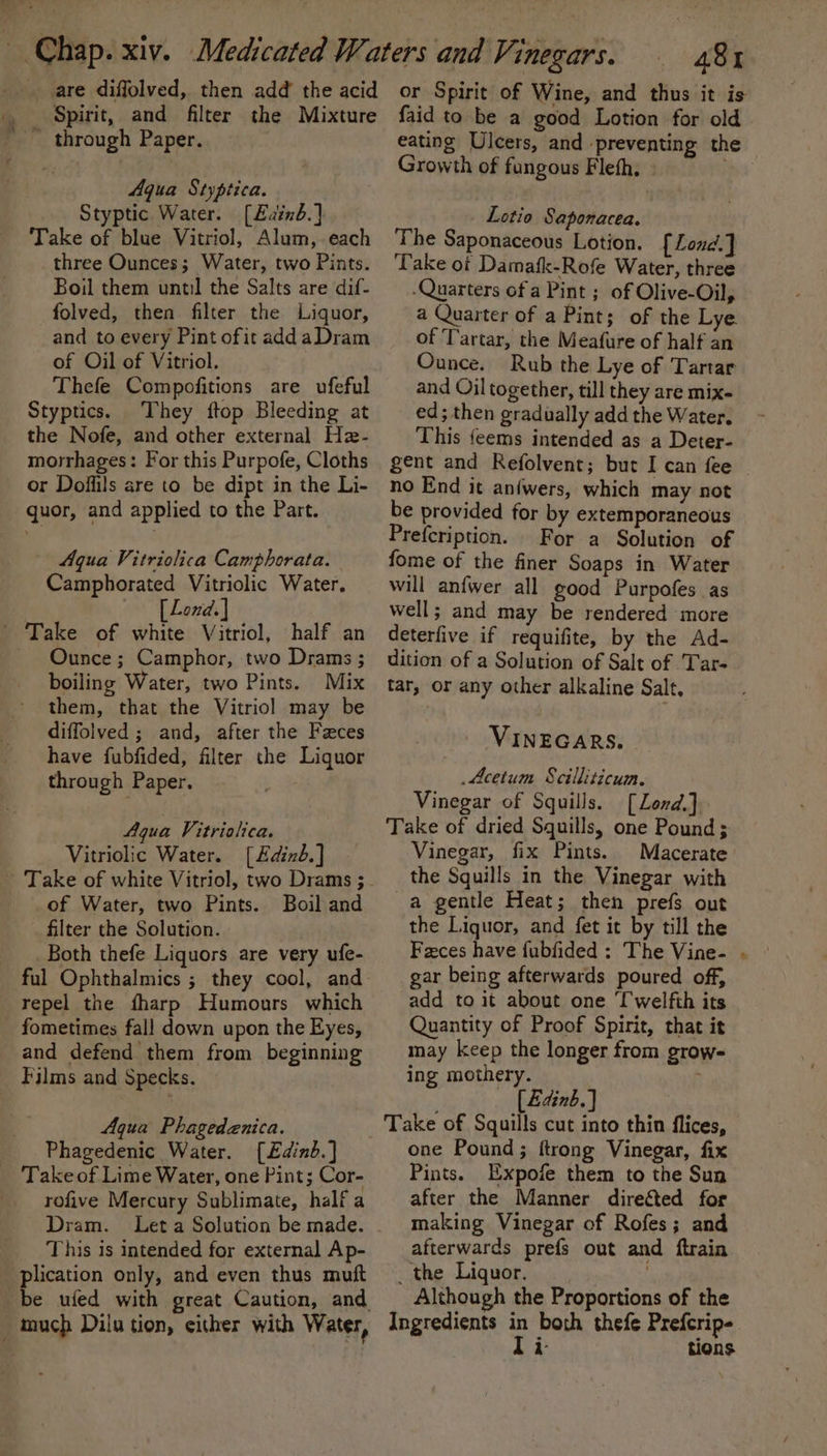 _ Spirit, and filter the Mixture Aqua Styptica. Styptic Water. [£ainb.] Take of blue Vitriol, Alum, each three Ounces; Water, two Pints. Boil them until the Salts are dif- folved, then filter the Liquor, and to every Pint ofit addaDram of Oil of Vitriol. Thefe Compofitions are ufeful Styptics. They ftop Bleeding at the Nofe, and other external Hz- morrhages: For this Purpofe, Cloths or Doffils are to be dipt in the Li- quor, and applied to the Part. Aqua Vitriolica Camphorata. Camphorated Vitriolic Water. — [Lend.] Ounce ; Camphor, two Drams ; boiling Water, two Pints. Mix them, that the Vitriol may be diffolved ; and, after the Faces have fubfided, filter the Liquor through Paper. Aqua Vitrialica. Vitriolic Water. [Edind.] of Water, two Pints. Boil and filter the Solution. Both thefe Liquors are very ufe- ful Ophthalmics ; they cool, and repel the fharp Humours which fometimes fall down upon the Eyes, and defend them from beginning Aqua Phagedenica. Phagedenic Water. [£dinb.] rofive Mercury Sublimate, half a Dram. Leta Solution be made. This is intended for external Ap- plication only, and even thus muft be ufed with great Caution, and 481 or Spirit of Wine, and thus it is faid to be a good Lotion for old eating Ulcers, and preventing the Growth of fungous Fleth, Lotio Saponacea. The Saponaceous Lotion, [Lond.] Take ot Damafk-Rofe Water, three -Quarters ofa Pint; of Olive-Oil, a Quarter of a Pint; of the Lye of Tartar, the Meafure of half an Ounce. Rub the Lye of Tartar and Oil together, till they are mix- ed; then gradually add the Water. This feems intended as a Deter- gent and Refolvent; but I can fee no End it anfwers, which may not be provided for by extemporaneous Prefcription. For a Solution of fome of the finer Soaps in Water will anfwer all good Purpofes as well; and may be rendered more deterfive if requifite, by the Ad- dition of a Solution of Salt of Tar- tar, or any other alkaline Salt, VINEGARS. Acetum Seilliticuim. Vinegar of Squills. [Lond,] Take of dried Squills, one Pound; Vinegar, fix Pints. Macerate the Squills in the Vinegar with a gentle Heat; then prefs out the Liquor, and fet it by till the Faces have f{ubfided : The Vine- . gar being afterwards poured off, add to it about one [welfth its Quantity of Proof Spirit, that it may keep the longer from grow- ing mothery. [Zainb.} Take of Squills cut into thin flices, one Pound; ftrong Vinegar, fix Pints. Expofe them to the Sun after the Manner directed for making Vinegar of Rofes; and afterwards prefs out and ftrain _ the Liquor. sgn Although the Proportions of the Ingredients in both thefe Prefcrip- Ti- tions