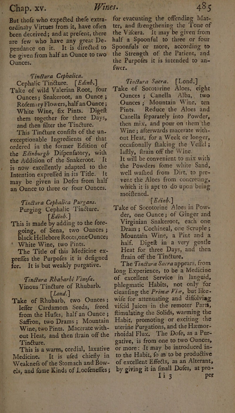 But thofe who expeéted thefe ‘extra- ordinary Virtues from it, have often been deceived; and at prefent, there are few who have any great De- pendance on it. It is directed to be given from half an Ounce to two Ounces. Tin&amp;ura Cephalica. Cephalic Tinéture. [Edinb.] Take of wild Valerian Root, four Ounces; Snakeroot, an Ounce ; Rofemary Flowers, half an Ounce ; White Wine, fix Pints. Digeft them together for three Days, and then filter the Tincture. This Tinéture confifts of the un- exceptionable Ingredients of that ordered in the former Edition of the Edinburgh Difpenfatory, with the Addition of the Snakeroot. It is now excellently adapted to the Intention expreffed in its Title. {It may be given in Dofes from half an Ounce to three or four Ounces. Tin&amp;ura Cephalica Purgans. Purging Cephalic Tincture. » [Edinb. | This is made by adding to the fore- going, of Sena, two Ounces ; black Hellebore Roots,one Ounce; * White Wine, two Pints. The Title of this Medicine ex- preffes the Purpofes it is defigned for. It is but weakly purgative. Tin&amp;ura Rhabarbi Vinofa. Vinous Tinéture of Rhubarb. [Lond.] Take of Rhubarb, two Ounces ; leffer Cardamom Seeds, freed from the Hufks, half an Ounce ; Saffron, two Drams ; Mountain Wine, two Pints. Macerate with- out Heat, and then {train off the Tincture. This is a warm, cordial, laxative Medicine. It is ufed chiefly in Weaknefs of the Stomach and Bow- els, and fome Kinds of Loofeneffes ; for evacuating the offending Mat- ter, and ftrengthening the ‘Tone of the Vifcera, it may be given from half a Spoonful to three or four Spoonfuls or more, according to the Strength of the Patient, and the Purpofes it is intended to an- {wer. ' Tin@ura Sacra. {Lond.] Take of Socotorine Aloes, eight Ounces ; Canella Alba, two Ounces ; Mountain Wine, ten Pints. Reduce the Aloes and Canella feparately into Powder, then mix, and pour on them the Wine; afterwards macerate with- out Heat, for a Week or longer, occafionally fhaking the Vedlel ; laftly, ftrain off the Wine. It will be convenient to mix with the Powders fome white Sand, well wafhed from Dirt, to pre- vent the Aloes from concreting, which it is apt to do upon being moiftened. . [ Edinb. ] Take of Socotorine Aloes in Pow- der, one Ounce; of Ginger and Virginian Snakeroot, each one Drain ; Cochineal, one Scruple 5 Mountain Wine, a Pint and a half. Digeft in a very gentle Heat for three Days, and then ftrain off the Tinéture. The Tin@ura Sacra appears, from long Experience, to be a Medicine of. excellent Service in languid, phlegmatic Habits, not only for cleanfing the Prime Vie, but like. wife for attenuating and difiolviag vifcid Juices in the remoter Parta, ftimulating the Solids, warming the Habit, promoting or exciting the uterine Purgations, and the Hemor- rhoidal Flux. The Dofe, as a Pur- gative, is from one to two Ounces, or more: It may be introduced in- to the Habit, fo a to be productive of excellent Effeéts, as an Alterant, by giving it in fmall Dofes, at pro- li 3 per