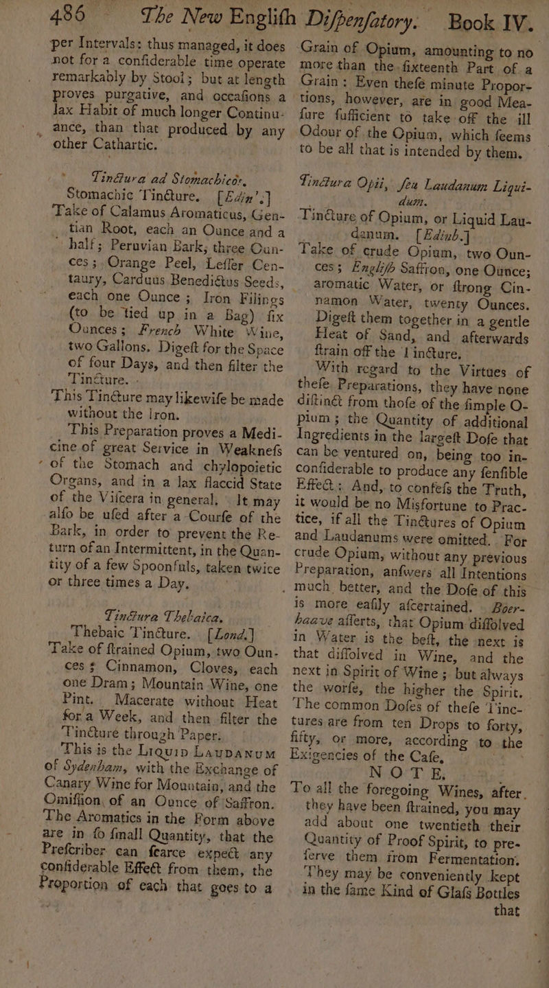 per Intervals: thus managed, it does not for a confiderable time operate remarkably by Stool; but at length proves purgative, and occafions a lax Habit of much longer Continu- ance, than that produced by any other Cathartic. Tin&amp;ura ad Stomachicor, Stomacbic Tinéture, [Edin’.] Take of Calamus Aromaticus, Gen- tian Root, each an Ounce and a half; Peruvian Bark; three Oun- ces ;.Orange Peel, Lefler Cen- each one Ounce ; Iron Filings (to be tied up in a Bag) fix Ounces; French White Wine, two Gallons. Digeft for the Space of four Days, and then filter the Tingture. .. This Tin@ure may likewife be made without the Iron. This Preparation proves a Medi- cine of great Service in Weaknefs - of the Stomach and chylopoietic Organs, and in a lax flaccid State of the Viicera in general, It may alfo be ufed after a-Courfe of the Bark, in order to prevent the Re- turn of an Intermittent, in the Quan- tity of a few Spoonfuls, taken twice or three times a Day, , Tin&amp;ura Thebaica. Thebaic Tin@ture. { Lond. ] Take of ftrained Opium, two Oun- ces $ Cinnamon, Cloves, each one Dram; Mountain Wine, one Pint. Macerate without Heat fora Week, and then filter the Tin@ure through Paper: This is the Liquip Laupanum of Sydexbam, with the Exchange of Canary Wine for Mountain, and the Omiffion, of an Ounce of Safton. The Aromatics in the Form above are in f {mall Quantity, that the Prefcriber can fearce expe any confiderable Effe@t from them, the Proportion of each that goes to a more than the. fixteenth Part of a Grain : Even thefé minute Propor- tions, however, are in good Mea- fure fufficient to take of the ill Odour of the Opium, which feems to be all that is intended by them. Tin@ura Opii, Jeu Laudanum Ligui- Ae dun. Tin&amp;ure of Opium, or Liquid Lau- | danum. [Edixb.] Take of crude Opium, two Oun- ces; Engl Saffron, one Ounce; aromatic Water, or {trong Cin- namon Water, twenty Ounces. Digeft them together in a gentle Fleat of Sand, and afterwards ftrain off the I in@ure, With regard to the Virtues of thefe Preparations, they have none diltingt from thofe of the fimple O- plum; the Quantity of additional Ingredients in the largeft Dofe that can be ventured on, being too in- confiderable to produce any fenfible Effe@.; And, to confefs the Truth, it would be no Misfortune to Prac- tice, if all the Tin@ures of Opium and Laudanums were omitted. For crude Opium, without any previous Preparation, anfwers all Intentions is more eafily afcertained. | Boer- haave afferts, that Opium diffolved in Water is the beft, the next is that diffolved in Wine, and the next in Spirit of Wine; but always the worfe, the higher the Spirit, The common Dofes of thefe ‘V'inc- tures are from ten Drops to forty, fifty, or more, according to the Exigencies of the Cafe, 2 ie NOrT: E; , To all the foregoing Wines, after. they have been ftrained, you may add about one twentieth their Quantity of Proof Spirit, to pre- ferve them itom Fermentation. They may be conveniently kept in the fame Kind of Glafs pide that
