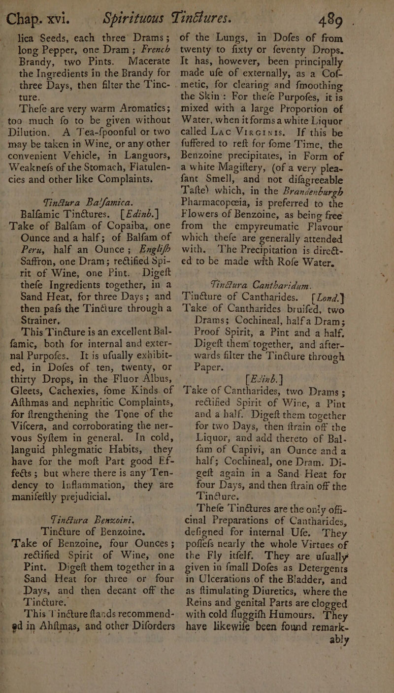 lica Seeds, each three’ Drams ; long Pepper, one Dram ; French Brandy, two Pints. Macerate the Ingredients in the Brandy for three Days, then filter the Tinc- ~ ture. Thefe are very warm Aromatics; too much fo to be given without Dilution. A Tea-fpoonful or two may be taken in Wine, or any other convenient Vehicle, in Languors, Weaknefs of the Stomach, Flatulen- cies and other like Complaints. TinGura Ba!famica. Balfamic Tinétures. [Edind.] Take of Balfam of Copaiba, one Ounce and a half; of Balfam of Peru, half an Ounce; Englhf&gt; Saffron, one Dram; retified Spi- rit of Wine, one Pint. | Digeft thefe Ingredients together, in a Sand Heat, for three Days; and then pafs the Tin¢ture through a Strainer, This Tin@ure is an excellent Bal- famic, both for internal and exter- nal Purpofes. It is ufually exnibit- ed, in Dofes of ten, twenty, or Gleets, Cachexies, fome Kinds. of Afthmas and nephritic Complaints, for ftrengthening the Tone of the Vifcera, and corroborating the ner- vous Syftem in general. In cold, languid phlegmatic Habits, they have for the moft Part good Ef- fe&amp;ts ; but where there is any Ten- dency to Inflammation, they are _ manifeftly prejudicial. TinGura Benzoini. Tin&amp;ture of Benzoine. Take of Benzoine, four Ounces ; rectified Spirit of Wine, one Pint. Digeft them together ina Sand Heat for three or four Days, and then decant off the Tinure. . This Vindcture ands recommend- ed in Ahftmas, and other Diforders of the Lungs, in Dofes of from twenty to fixty or feventy Drops. It has, however, been principally made ufe of externally, as a Cof- the Skin: For thefe Purpofes, it is mixed with a large Proportion of Water, when it formsa white Liquor called Lac Vireinis. If this be fuffered to reft for fome Time, the | Benzoine precipitates, in Form of a white Magiftery, (of a very plea- fant Smell, and not difagreeable Tafte) which, in the Brandenburgh Pharmacopeeia, is preferred to the ~ Flowers of Benzoine, as being free’ from the empyreumatic Flavour which ‘thefe are generally attended with. The Precipitation is dire@- ed to be made with Rofe Water. Tin@ura Cantharidum. Tin@ure of Cantharides. [Zond.} Take of Cantharides bruifed, two Drams; Cochineal, halfa Dram; Proof Spirit, a Pint and a half, Digeft them’ together, and after- wards filter the Tinture through Paper. . [Ezinb.] Take of Cantharides, two Drams ; rectihted Spirit of Wine, a Pint and a half. Digeft them together for two Days, then itrain off the Liquor, and add thereto of Bal- fam of Capivi, an Ounce anda half; Cochineal, one Dram. Di- geit again in a Sand: Heat for four Days, and then ftrain off the Tin@ure. . Thefe ‘Tinétures are the only offi- cinal Preparations of Cantharides, defigned for internal Ufe. They pofiefs nearly the whole Virtues of the Fly itfelf. They are ufually given in {mall Dofes as Detergents in Ulcerations of the Bladder, and as flimulating Diuretics, where the Reins and genital Parts are clogged with cold fluggith Humours. They have likewife been found remark- ably