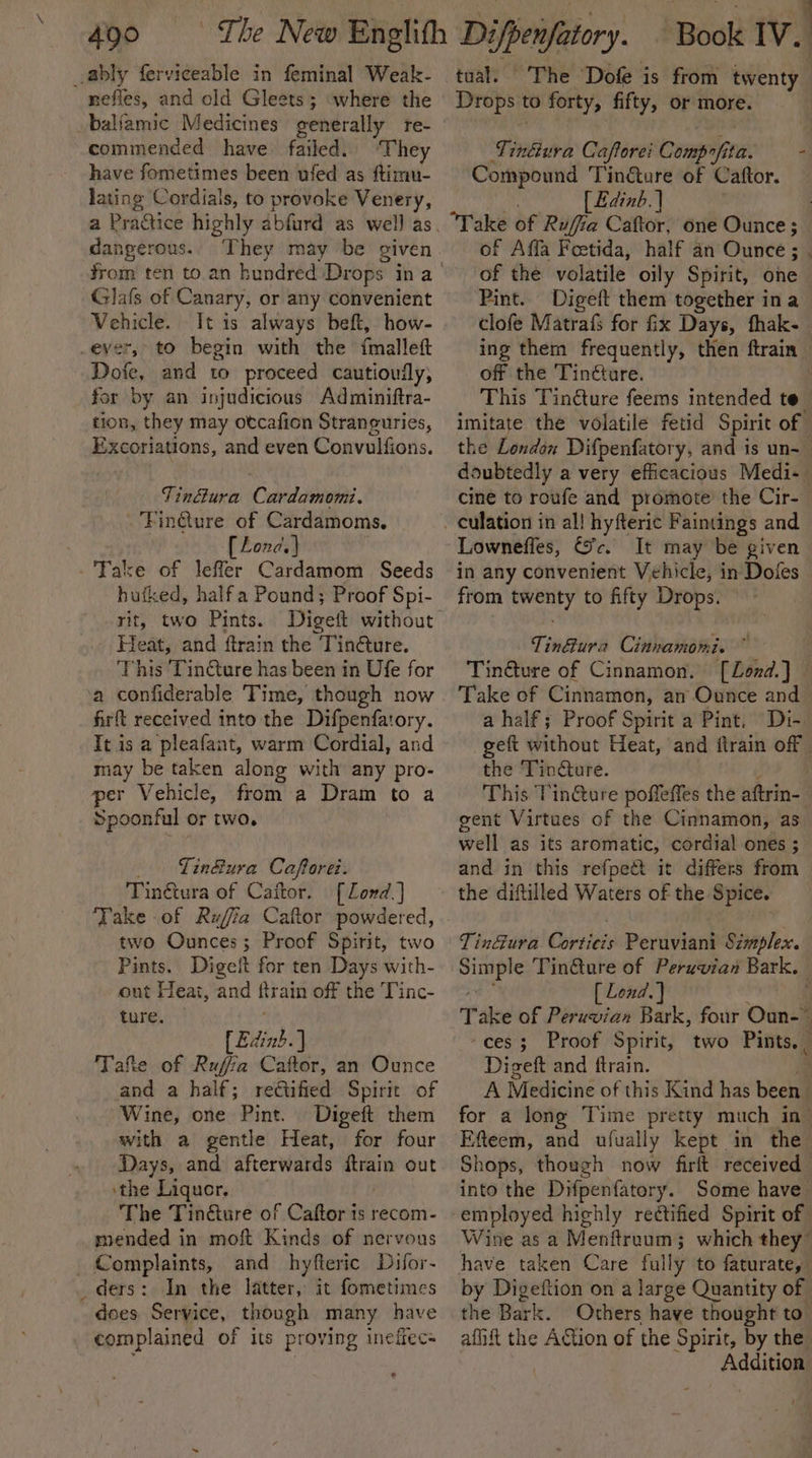ably ferviceable in feminal Weak- nefies, and old Gleets; where the baliamic Medicines generally re- commended have failed. ‘They have fometimes been ufed as ftimu- lating Cordials, to provoke Venery, dangerous.. They may be given Glafs of Canary, or any convenient Vehicle. It is always beft, how- ever, to begin with the fmalleft Dofe, and to proceed cautioufly, for by an injudicious Adminiftra- tion, they may otcafion Straneuries, Excoriations, and even Convulfions. Tinéura Cardamomi. -'Finture of Cardamoms. [ Lond.) - Fake of lefler Cardamom Seeds hutked, halfa Pound; Proof Spi- rit, two Pints. Heat, and ftrain the Tin€ture. This Tin€ture has been in Ufe for a confiderable Time, though now firft received into the Difpenfatory. Tt is a pleafant, warm Cordial, and may be taken along with any pro- per Vehicle, from a Dram to a Spoonful or two. _ Tin&amp;ura Cafporei: Tinétura of Caftor. [Lond] Take of Rufia Caftor powdered, two Ounces; Proof Spirit, two Pints. Digelt for ten Days with- ont Heat, and ftrain off the Tinc- ture, Edinb] Tafte of Rufa Caftor, an Ounce and a half; rectified Spirit of Wine, one Pint. Digeft them with a gentle Heat, for four Days, and afterwards Bae out ‘the Liquor. The Tinéture of Caftor is recom- mended in moft Kinds of nervons Complaints, and hyfteric Difor- _ders: In the latter, it fometimes does Service, though many have complained of its proving ineffecs Book IV. | tual. The Dofe is from twenty Drops to forty, fifty, or more. Tiniure Caftorei Comprfita. — - Compound Tin@ure of Caftor. [ Edinb. | : ‘Take of Rufia Caftor, one Ounce; of Affa Feetida, half an Ounce ; . of the volatile oily Spirit, one Pint. Digeft them together ina clofe Matrafs for fix Days, fhak- ing them frequently, then ftrain off the Tinéture. | This Tincture feems intended te imitate the volatile fetid Spirit of the London Difpenfatory, and is un- doubtedly a very efficacious Medi-— cine to roufe and promote the Cir- culation in al! hyfteric Faintings and Lownefles, Sc. It may be given in any convenient Vehicle, in Doles from twenty to fifty Drops. Tin@ura Cinnamomi. Tinéture of Cinnamon. [Lond.] Take of Cinnamon, an Ounce and a half; Proof Spirit a Pint. Di- geft without Heat, and ftrain off - the Tinéture. This TinQure poffeffes the aftrin- gent Virtues of the Cinnamon, as well as its aromatic, cordial ones ; and in this refpect it differs from the diftilled Waters of the Spice. we a Tin@ure of Peruvian Bark. [ Lond. } ¥ Take of Peruvian Bark, four Ouns ‘ces; Proof Spirit, two Pints. Digeft and ftrain. | A Medicine of this Kind has béeht for a long Time pretty much in” Efteem, and ufually kept in the’ Shops, though now firlt received into the Difpenitory. Some have Wine as a Menftreum; which they” have taken Care fully to faturate, 4 Digeftion on a large Quantity of the Bark. Others have thought to aflift the Agtion of the Spirit, by the. Addition