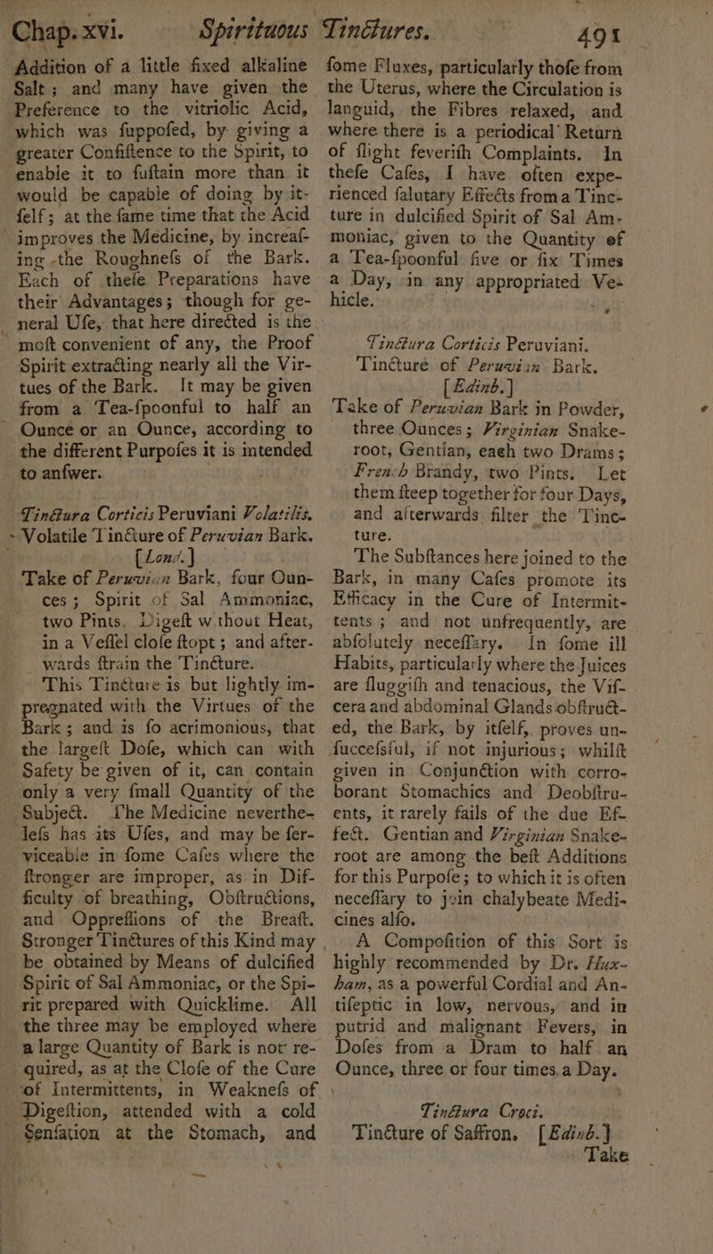 Addition of a little fixed alkaline Preference to the vitriolic Acid, which was fuppofed, by giving a greater Confiftence to the Spirit, to ‘enable it to fuftain more than it would be capable of doing by it- felf; at the fame time that the Acid improves the Medicine, by increaf- ing -the Roughnefs of the Bark. Each of thefe Preparations have ~ moft convenient of any, the Proof Spirit extra€ting nearly all the Vir- tues of the Bark. It may be given from a Tea-fpoonful to half an - Ounce or an Ounce, according to the different Purpofes it is intended to anfwer. ; Tin@ura Corticis Peruviani Volatilis, ~ Volatile Tinfture of Peruvian Bark. Loni.) Take of Peruvien Bark, four Oun- ces; Spirit of Sal Ammoniac, two Pints. Digeft w.thout Heat, in a Veflel clofe ftopt ; and after- wards ftrain the Tinéture. This Tin¢ture is but lightly. im- pregnated with the Virtues of the Bark ; and is fo acrimonious, that the largeft Dofe, which can with Safety be given of it, can contain only a very fmall Quantity of the Subje&amp;. Lhe Medicine neverthe- lefs has ats Ufes, and may be fer- viceabie in fome Cafes where the fironger are improper, as in Dif- ficulty of breathing, Obftructions, and Oppreflions of the Breaft. Stronger Tinétures of this Kind may be obtained by Means of dulcified Spirit of Sal Ammoniac, or the Spi- rit prepared with Quicklime. All the three may be employed where a large Quantity of Bark is not’ re- _ quired, as at the Clofe of the Cure Digeftion, attended with a cold Senfation at the Stomach, and . 8 rm fome Fluxes, particularly thofe from the Uterus, where the Circulation is languid, the Fibres relaxed, and where there is a periodical’ Retarn of flight feverith Complaints. In thefe Cafes, I have often expe- rienced falutary Effe&amp;ts froma Tinc- ture in dulcified Spirit of Sal Am- moniac, given to the Quantity ef a Tea-{poonful five or fix Times a Day, in any appropriated Ve- hicle. | yh: ? Tinétura Corticis Peruviani. Tin@uré of Peruviin Bark. [ Edinb.) Take of Peruvian Bark in Powder, three Ounces ; Virginian Snake- root, Gentian; each two Drams; Frea-h Brandy, two Pints. Let them fteep together for four Days, and aiterwards filter the Tinc- ture. The Subftances here joined to the Bark, in many Cafes promote its Ethcacy in the Cure of Intermit- tents ; and not unfrequently, are abfolutely neceffary. In fome ill Habits, particularly where the Juices are fluggifh and tenacious, the Vif- cera and abdominal Glands obfiru@- ed, the Bark, by itfelf, proves un- given in Conjunétion with corro- borant Stomachics and Deobftru- ents, it rarely fails of the due Ef. fe&amp;t. Gentian and Virginian Snake- root are among the beft Additions for this Purpofe; to which it is often neceflary to jvin chalybeate Medi- cines alfo. A Compofition of this Sort is highly recommended by Dr. Hux- ham, as a powerful Cordial and An- tifeptic in low, nervous, and in putrid and malignant Fevers, in Dofes from a Dram to half an Ounce, three or four times,a Day. | Tin@ura Croci. Tin&amp;ture of Saffron, [Eaind.} Take