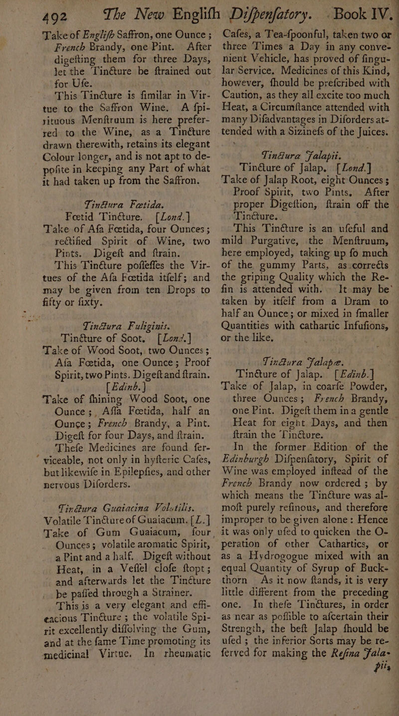 402 Take of Engli/b Saffron, one Ounce ; French Brandy, one Pint. After digefting them for three Days, for Ufe. This Tin@ure is fimilar in Vir- tue to the Saffron Wine. A {pi- situous Menftruum is here prefer- red to the Wine, as a Tinéture drawn therewith, retains its elegant Colour longer, and is not apt to de- pofite in keeping any Part of what it had taken up from the Saffron. Tinétura Fetida. Foetid Tinéture. [Lond.] Take of Afa Feetida, four Ounces ; reCtified Spirit of Wine, two Pints. Digeft and ftrain. This Tin€ture pofleffes the Vir- tues of the Afa Feetida itfelf; and may be given from ten Drops to fifty or fixty. Tin&amp;ura Fuliginis. Tin&amp;ture of Soot. [Lozz7.] Take of Wood Soot, two Ounces ; Afa Feetida, one Ounce; Proof Spirit, two Pints. Digeftand ftrain. [ Edinb. } ‘Take of fhining Wood Soot, one Ounce;, Affla Foetida, half an Ounce; French Brandy, a Pint. Digeft for four Days, and ftrain. Thefe Medicines are found fer- ‘ viceable, not only in hyfteric Cafes, but likewife in Epilepfies, and other nervous Diforders. Tinétura Guaiacina Volutilis. Volatile Tin€ture of Guaiacum. [ Z. ] Take of Gum Guaiacum, Ounces; volatile aromatic Spirit, a Pint and ahalf.. Digeft without Heat, in a Veflel clofe ftopt; and afterwards let the Tinéture be paffed through a Strainer. This is a very elegant and eff- eacious Tinéture ; the volatile Spi- rit excellently diffolving the Gum, and at the fame Time promoting its medicinal Virtue. In rheumatic Cafes, a Teapoonful, taken two or — three ‘Times a Day in any conve- nient Vehicle, has proved of fingu- | lar Service. Medicines of this Kind, | however, fhould be prefcribed with _ Caution, as they all excite too much © Heat, a Circumftance attended with many Difadvantages in Diforders at- Tin@ura Falapii. | Tindture of Jalap. [Lond.] — Take of Jalap Root, eight Ounces _ Proof Spirit, two Pints, After proper Digettion, ftrain off the | Tincture. - | This Tinéture is an ufeful and mild Purgative, the Menftruum, here employed, taking up fo much of the gummy Parts, as.corrects the griping Quality which the Re- fin is attended with. It may be’ taken by itfelf from a Dram to half an Ounce; or mixed in {maller Quantities with cathartic Infufions, © or the like, . VinBura Falape. Tinéture of Jalap. [Edinb.] Take of Jalap, in coarfe Powder, three Ounces; French Brandy, one Pint. Digeft them ina gentle — Heat for eight Days, and then | ftrain the Tin@oure. In the former. Edition of the — Edinburgh Difpenfatory, Spirit of — Wine was employed inftead of the French Brandy now ordered ; by ~ which means the Tinéture was al- _ moft purely refinous, and therefore — improper to be given alone: Hence it was only ufed to quicken the O- © peration of other Cathartics, or as a Hydrogogue mixed with an — equal Quantity of Syrup of Buck- thorn As it now flands, it is very — little different from the preceding — one. In thefe Tinétures, in order as near as poflible to afcertain their — Strength, the beft Jalap fhould be ufed ; the inferior Sorts may be re- — ferved for making the Refiza Fala- f. pits