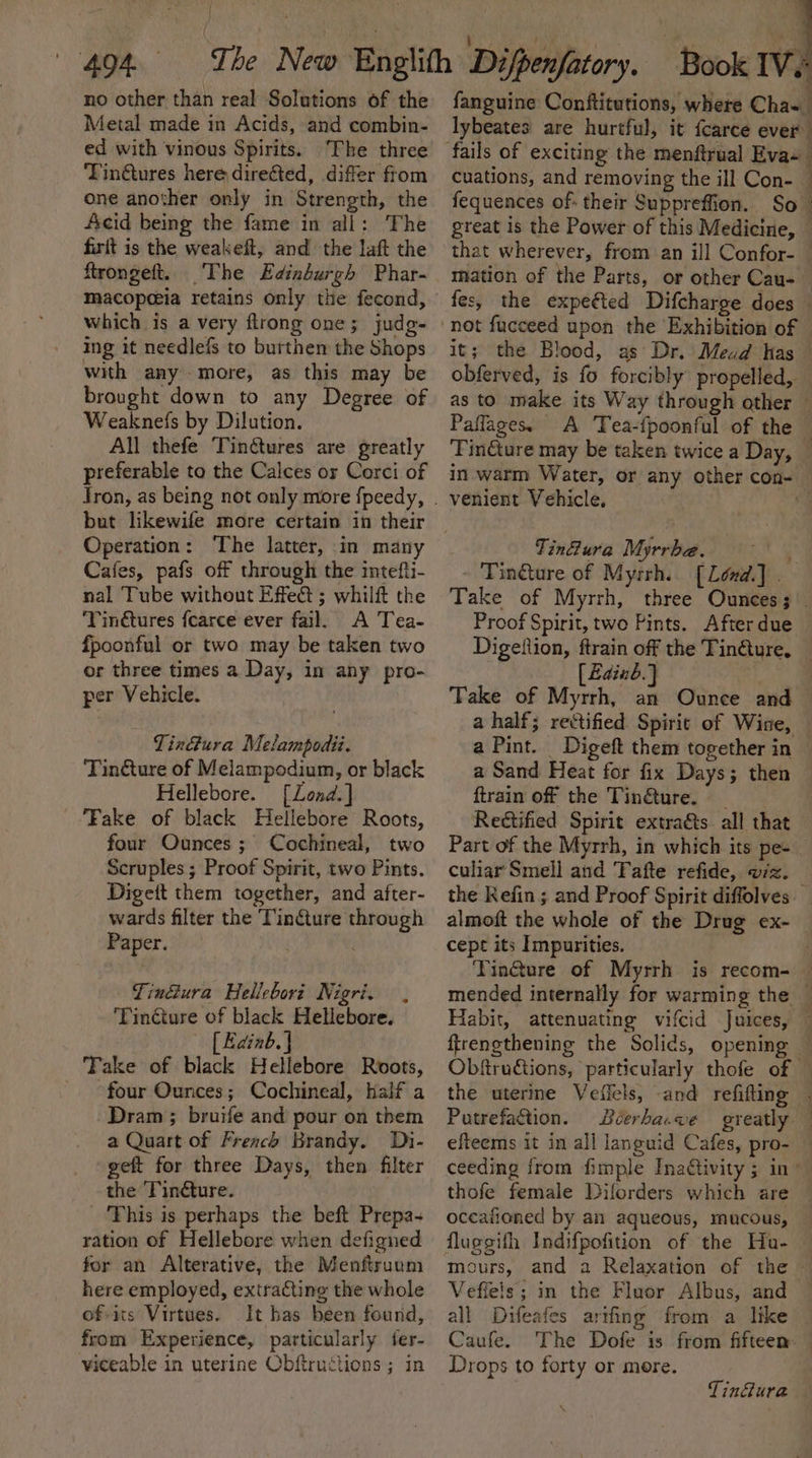 { } no other than real Solutions of the Metal made in Acids, and combin- ed with vinous Spirits. The three Tin@ures here directed, differ from one another only in Strength, the Acid being the fame in all: The firit is the weakeft, and the laft the ftrongeft. The Edinburgh Phar- macopeeia retains only the fecond, which is a very flrong one; judg- ing it needlefs to burthem the Shops with anymore, as this may be brought down to any Degree of Weaknefs by Dilution. All thefe TinGtures are greatly preferable to the Calces or Corci of but likewife more certain in their Operation: The latter, in many Cafes, pafs off through the intefti- nal Tube without Effect ; whilft the Tin@tures f{carce ever fail. A Tea- fpoonful or two may be taken two or three times a Day, in any pro- per Vehicle. TinGura Melampodii. Tin@ture of Melampodium, or black Hellebore. [Lond.] Fake of black Hellebore Roots, four Ounces; Cochineal, two Scruples ; Proof Spirit, two Pints. Digett them together, and after- wards filter the Tincture through Paper. ‘ i Tin@ura Hellebori Nigri. , ‘Tincture of black Hellebore. [ Edinb. | Take of black Hellebore Roots, four Ounces; Cochineal, half a Dram ; bruife and pour on them a Quart of French Brandy. Di- geft for three Days, then filter the ‘Tinéture. This is perhaps the beft Prepa- ration of Hellebore when defigned for an Alterative, the Menftrunm here employed, extracting the whole ofits Virtues. It has been found, from Experience, particularly fer- viceable in uterine Obftructions ; in fanguine Conftitutions, where Cha~ lybeates are hurtful, it {carce ever cuations, and removing the ill Con- fequences of- their Suppreffion. So great is the Power of this Medicine, — that wherever, from an ill Confor- — mation of the Parts, or other Cau- — fes, the expeéted Difcharge does — it; the Blood, as’ Dr. Mead Kas obferved, is fo forcibly propelled, — as to make its Way through other — Paflages. A Tea-{poonful of the ‘FinGture may be taken twice a Day, — in warm Water, or any other con- venient Vehicle, é Tinfura Myrrbe. aut Tinture of Myrrh. [Lend] Take of Myrrh, three Ounces; Proof Spirit, two Pints. After due Digeftion, ftrain off the Tin@ure, — [Bainb.} Take of Myrrh, an Ounce and — a half; rectified Spirit of Wine, — a Pint. Digeft them together in a Sand Heat for fix Days; then ftrain off the Tin&amp;ture. _ Reétified Spirit extra&amp;ts all that Part of the Myrrh, in which its pe- culiar Smell and Tafte refide, viz. the Kefin ; and Proof Spirit diffolves — almoft the whole of the Drug ex- cept its Impurities. : Tin@ure of Myrrh is recom- — mended internally for warming the — Habit, attenuating vifcid Juices, — ftrengthening the Solids, opening Obftru€tions, particularly thofe of © the uterine Veflels, and refifting . Putrefaction. éerba.ve greatly efteems it in all languid Cafes, pro- ceeding from fimple Inativity ; in” thofe female Diforders which are — occafioned by an aqueous, mucous, fluggifh Indifpofition of the Hu- mours, and a Relaxation of the Vefiels; in the Fluor Albus, and all Difeafes arifing from a like Caufe. The Dofe is from fifteen. — Drops to forty or more. Tinfura \
