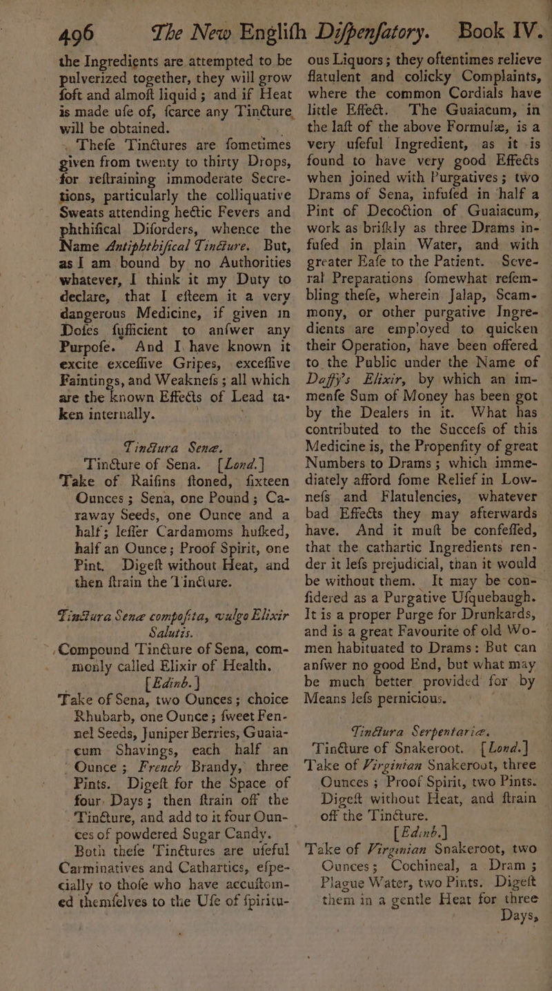the Ingredients are attempted to be pulverized together, they will grow foft and almoft liquid; and if Heat will be obtained. . Thefe Tinétures are fometimes given from twenty to thirty Drops, for reftraining immoderate Secre- tions, particularly the colliquative Sweats attending hectic Fevers and phthifical Diforders, whence the Name Antiphthifical Tinéiure. But, as] am bound by no Authorities whatever, I think it my Duty to declare, that I eiteem it a very dangerous Medicine, if given in Dotes fufficient to anfwer any Purpofe. And I. have known it excite exceflive Gripes, \ exceflive Faintings, and Weaknefs ; all which are the known Effects of Lead ta- ken internally. Tinéura Sene. Tincture of Sena. [Lond.] Take of Raifins ftoned, fixteen Ounces ; Sena, one Pound; Ca- raway Seeds, one Ounce and a half; lefler Cardamoms hufked, half an Ounce; Proof Spirit, one Pint. Digeft without Heat, and then ftrain the Vindiure. Tin@ura Sene compofita, vulgo Elixir Salutis. ; ,Compound Tinture of Sena, com- monly called Elixir of Health. ; [ Edinb. } Take of Sena, two Ounces; choice Rhubarb, one Ounce; {weet Fen- nel Seeds, Juniper Berries, Guaia- cum Shavings, each half an Ounce ; French Brandy, three Pints. Digeft for the Space of four, Days; then ftrain off the ‘Tin@ure, and add to it four Oun- ces of powdered Sugar Candy. Both thefe Tinétures are ufeful Carminatives and Cathartics, efpe- cially to thofe who have accuitoin- ed themfelves to the Uf of {piritu- ous Liquors; they oftentimes relieve flatulent and colicky Complaints, where the common Cordials have little Effect. The Guaiacum, in the laft of the above Formulz, is a very ufeful Ingredient, as it -is found to have very good Effects when joined with Purgatives ; two Drams of Sena, infufed in ‘half a Pint of Decoétion of Guaiacum, work as brifkly as three Drams in- fufed in plain Water, and with greater Eafe to the Patient. Seve- tal Preparations fomewhat refem- bling thefe, wherein Jalap, Scam- mony, or other purgative Ingre- dients are employed to quicken their Operation, have been offered to the Public under the Name of Daffy’s Elixir, by which an im- menfe Sum of Money has been got by the Dealers in it. What has contributed to the Succefs of this Medicine is, the Propenfity of great Numbers to Drams ; which imme- diately afford fome Relief in Low- nefs and Flatulencies, whatever bad Effe&amp;ts they may afterwards have. And it muft be confeffed, that the cathartic Ingredients ren- der it lefs prejudicial, than it would — be without them. It may be con- fidered as a Purgative Ufquebaugh. It is a proper Purge for Drunkards, and is a great Favourite of old Wo- ~ men habituated to Drams: But can anfwer no good End, but what may be much better provided for by Means lefs pernicious. TinG@ura Serpentaria. Tin€ture of Snakeroot. [Lond.] Take of Virginian Snakeroot, three Ounces ; Proof Spirit, two Pints. Digeft without Heat, and ftrain off the Tinéture. | [ Ed:nb.] Take of Virgenian Snakeroot, two Ounces; Cochineal, a Dram ; Plague Water, two Pints. Digett them in a gentle Heat for three Days;