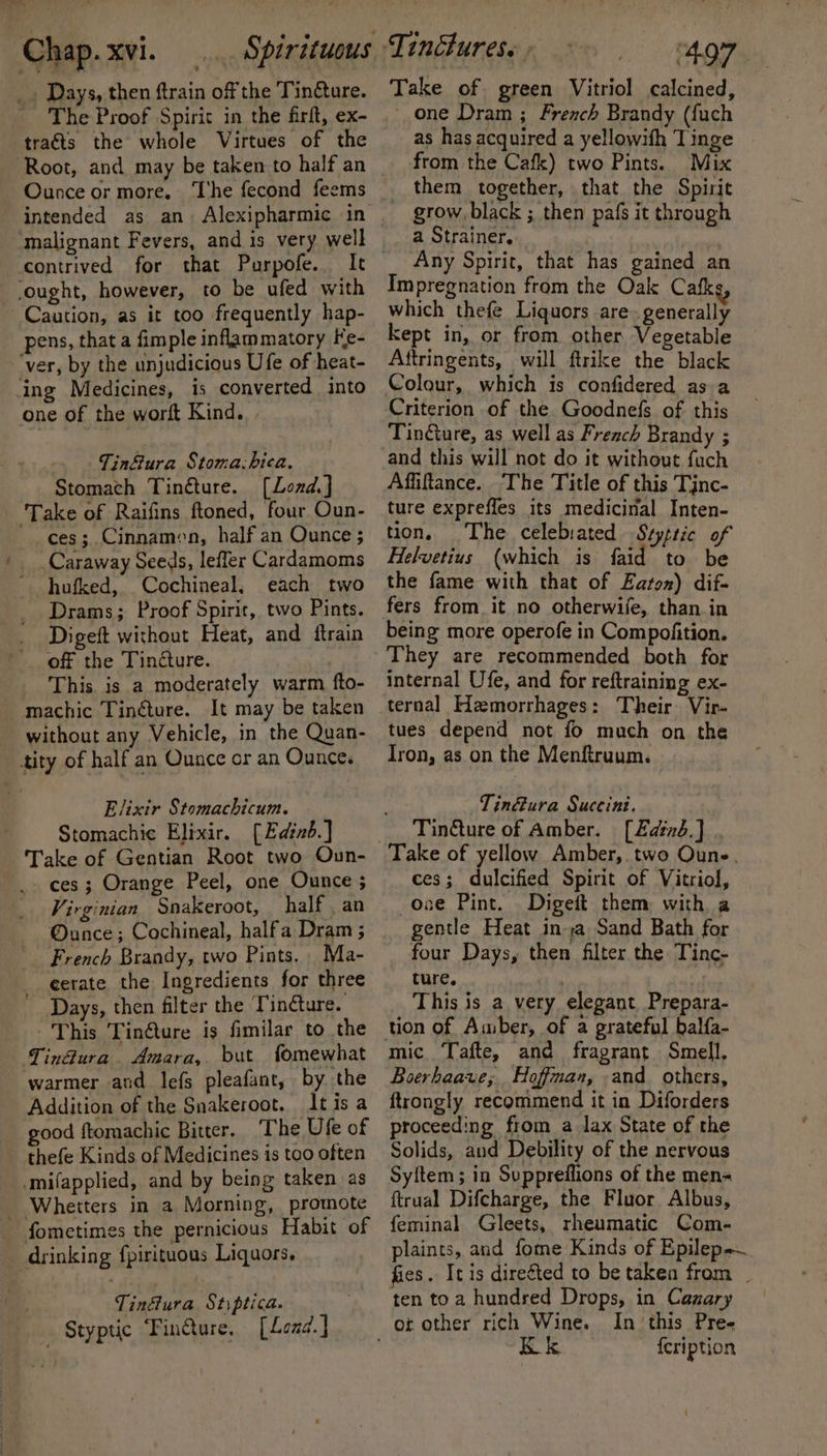 _. Days, then ftrain of the Tincture. _ The Proof Spirit in the firft, ex- traéts the whole Virtues of the Root, and may be taken to half an Ounce or more. The fecond feems intended as an Alexipharmic in malignant Fevers, and is very well contrived for that Purpofe. ‘ought, however, to be ufed with Caution, as it too frequently hap- pens, that a fimple inflammatory Ke- ‘ver, by the unjudicious Ufe of heat- ing Medicines, 1s converted into one of the worft Kind. Tinfiura Stoma.bica. Stomach Tinéture. [Lond.] Take of Raifins ftoned, four Oun- ces; Cinnamon, half an Ounce ; Caraway Seeds, leffer Cardamoms hufked, Cochineal, each two Drams; Proof Spirit, two Pints. Digeft without Heat, and ftrain off the Tincture. _ This is a moderately warm fto- machic Tinéture. It may be taken without any Vehicle, in the Quan- tity of half an Ounce or an Ounce. Elixir Stomachicum. Stomachic Elixir. [Ediné.] Take of Gentian Root two Oun- ces; Orange Peel, one Ounce ; Virginian Snakeroot, _ half, an ®unce; Cochineal, halfa Dram ; French Brandy, two Pints. Ma- eetate the Ingredients for three Days, then filter the Tindture. This Tin@ture is fimilar to the Tin@ura. Amara, but fomewhat warmer and lefs pleafant, by the Addition of the Snakeroot, Itisa good ftomachic Bitter. ‘The Ufe of thefe Kinds of Medicines is too often -mifapplied, and by being taken as _ Whetters in a Morning, promote fometimes the pernicious Habit of drinking fpirituous Liquors, Tin&amp;ura Stiptica. Styptic Tin@ure, [Load.] Take of green Vitriol calcined, one Dram ; French Brandy (fuch as has acquired a yellowifh Tinge from the Cafk) two Pints. Mix them together, that the Spirit grow black ; then pafs it through a Strainer. Any Spirit, that has gained an Impregnation from the Oak Cafk which thefe Liquors are.generally kept in, or from other Vegetable Aftringents, will ftrike the black Colour, which is confidered as a Criterion of the Goodnefs of this TinGure, as well as French Brandy ; Affiftance. The Title of this Tjnc- ture expreffes its medicinal Inten- tion, The celebiated Szyptic of Helvetius (which is faid to be the fame with that of Eaton) dif- fers from it no otherwile, than in being more operofe in Compofition. They are recommended both for internal Ufe, and for reftraining ex- ternal Hemorrhages: Their Vir- tues depend not fo much on the Iron, as on the Menftruum. ~Tin&amp;ura Succini. Tinéture of Amber. [Zadinb.] Take of yellow Amber, two Oune, ces; dulcified Spirit of Vitriol, -ooe Pint. Digeit them with a gentle Heat ina Sand Bath for four Days, then filter the Tinc- ture. | This is a very elegant Prepara- mic. Tafte, and fragrant Smell, Boerhaave; Hoffman, -and others, ftrongly recommend it in Diforders proceeding from a lax State of the Solids, and Debility of the nervous Syftem ; in Suppreflions of the men= ftrual Difcharge, the Fluor Albus, feminal Gleets, rheumatic Com- plaints, and fome Kinds of Epilep~ fies. It is direéted to be taken from _ ten toa hundred Drops, in Canary In ‘this Pree {cription