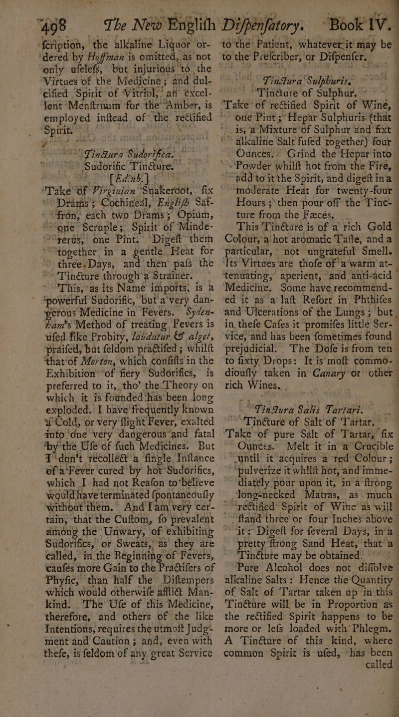 {cription, ‘the alkaline Liquor or- ‘dered by Hoffman is omitted, as hot “only ufelefs, ‘but injurious to the | Virtues of the Medicine ; and dul- ‘cified Spirit of Vitriol,’ att’ éxcel- Yent ‘Menftrium ‘for the’ “Amber, is ghee a . og indiura Sudorificas aA - Sudorific Tingture. sh aie LG Take OF Virginian’ ‘Siberddt fix “Drams’s Cothinedl, Exgl/b Sat- * “fron, with two Drams; Opium, “one &gt; Scruple ; Spirit of Minde- ‘“yeras, one Pint. Digeft’ ‘ther “together in a gentle Peeks for three,Days, and then pafs the ''Tinéture through’ a Strainer. : This, ‘as its Name imports, is a ; sic Sudorific, but'a'very dan- gerous Medicine in Fevers. Syden- Lam's Method of treating Fevers is ufed fike Probity, Javdatur &amp; alger, ‘praifed, bat feldom practifed ; whilft that'of Morton, which eonifilts 3 in the Exhibition’ “of fiery Sudorifics, is preferred to it,, tho’ the. Theory on which it is founded ‘has been. long ~ exploded. I have’ frequently known ad Cold, or very flight Fever, exalted ip ‘one very dangerous ‘and fatal ‘by’ “thé Ufe' of fuch Medicines. But T'don’t técolléa’'a fingle Inftance which I had not Reafon to*believe would have terminated {pontaneoufly without them. And’I'am very cer- tain, that the Cuftom, fo prevalent among the Unwary, of exhibiting Sudorifics, or Sweats, as they are called, in the Beginning of Fevets, caufés more Gain to the Practifers of Phyfic, than half the Diftempers which would otherwife afli@ Man- kind. The Ufe of this Medicine, _therefore, and others of the like Intentions, requires the utmoit Judg- ment and Caution ; and, even with thefe, is feldom of any. great Service to the roe or Difpenfer. on Tinauva' Sulphurit. ‘bapa of Sulphur. ~ dlkalitie Salt fufed together) four Grind the Hepar into ‘moderate Heat for twenty -four ture from the Facés, This Tindture i is of a rich Gold Colour,’a hot aromatic Taite, anda particular, not ungrateful Smell. ‘Its Virtues are thofe of a’warm at- _ tenuating, aperient, “and anti-acid | Medicine. Some have recommend- ed it as a laft Refort. in. Phthifes and Ulcerations of the Lungs ; ; but_ in thefe Cafes it promifes little Ser-— vice, and has been fometimes found prejudicial. The Dofe is from ten to fixty Drops: dioufly taken in Canary or other | rich Wines. yy Sura Salis Tartari. “Tin@turé of Salt of Tartar. Take-of pure Salt of Tartar, fix Ounces. Melt it in ‘a Crucible “gntil it acquires a red Colour 5 ~ “pulverize it whilft hot, and imme- diately pour upon it, ina ftrong _Tong-necked Matras, as .much_ ~ “re€tified’ Spirit of Wine as ‘will - ~“ftand three or four Inches above © ‘it's’ Digeft for feveral Days, in’a pretty itrong Sand Heat, ‘that a_ Tinéture may be obtained. a alkaline Salts : of Salt of Tartar taken up in this Tin&amp;tare will be in Proportion as the rectified Spirit happens to be more or lefs loaded with’ Phlegm. common Spirit is ufed, “has been called”