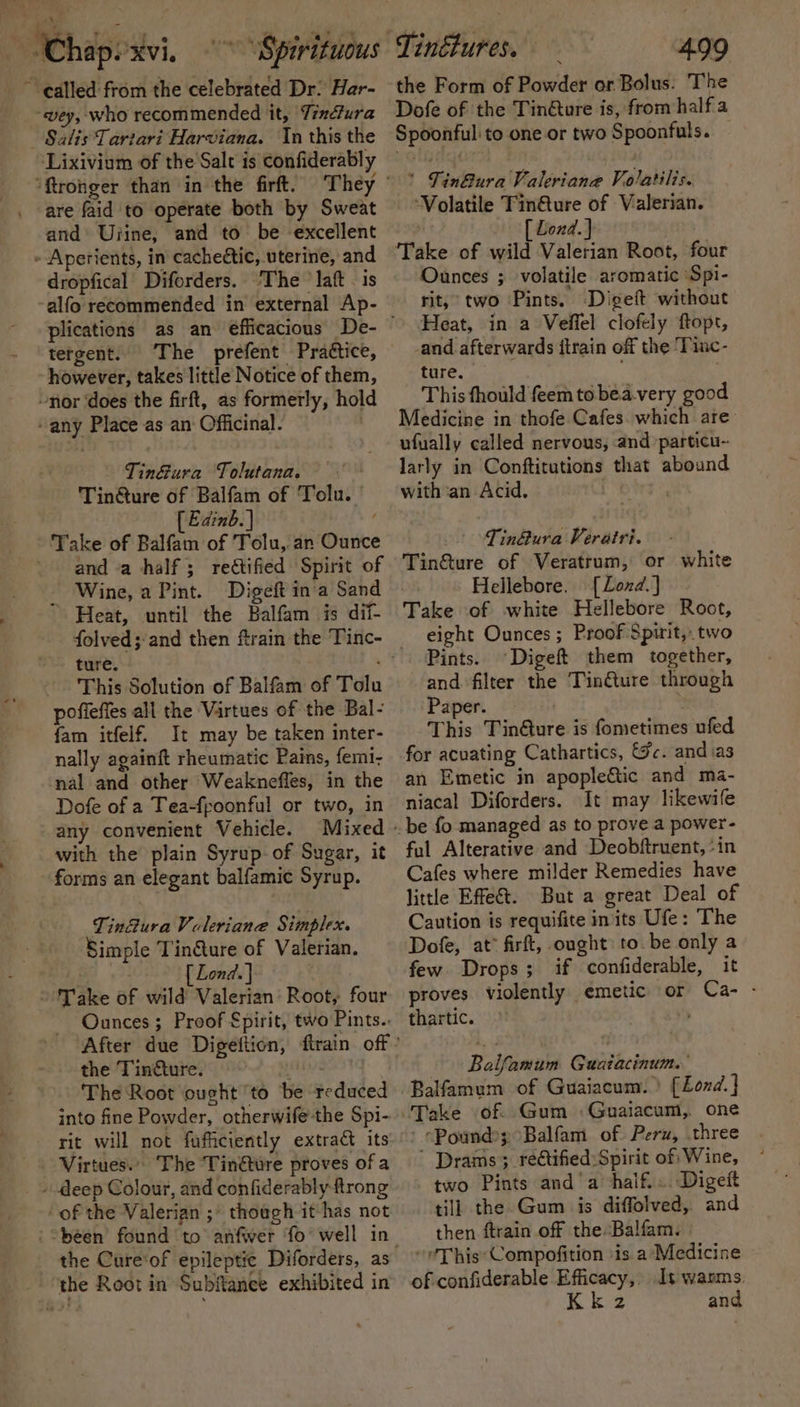 oi’ ~ Chapexvi. \Spirituous called from the celebrated Dr: Har- vey, who recommended it, Téndtura Lixivium of the Salt is confiderably are faid to operate both by Sweat and’ Ujine, and to be excellent dropfical Diforders. The ’ laft - is ‘alfo recommended in external Ap- tergent. The prefent Praétice, however, takes little Notice of them, nor ‘does the firft, as formerly, hold any Place as an‘ Officinal. | Tin&amp;ura Tolutana. - Tin@ure of Balfam of Tolu. | [ Edinb. | and a half ; rectified Spirit of _ Wine, a Pint. Digeft ina Sand Heat, until the Balfam is dii- This Solution of Balfam of Tolu poffefes all the Virtues of the Bal- fam itfelf. It may be taken inter- nally againft rheumatic Pains, femi- nal and other Weaknefles, in the Dofe of a Tea-fpoonful or two, in any convenient Vehicle. Mixed with the plain Syrup of Sugar, it forms an elegant balfamic Syrup. Tin@ura Valeriane Simplex. Simple Tin@ure of Valerian. [ Lond. ] } Valerian Root, four Ounces ; Proof €pirit, two Pints.. the Tindture. the The Root ‘ought ‘to be reduced into fine Powder, otherwife-the Spi- Virtues... The ‘Tinéture proves of a “of the Valerian ;* thoagh it has not the Cure‘of epileptic Diforders, as Tinétures. 499 the Form of Powder or Bolus. The Dofe of the Tin@ture is, from halfa Spoonful to one or two Spoonfuls. * Tin@ura Valevianae Volatilis. ‘Volatile Tin@ure of Valerian. [ Lond. ] Ounces ; volatile aromatic \Spi- rit, two Pints. Digeft without Heat, in a Veffel clofely ftopt, -and afterwards itrain off the ‘Tinc- ture. This fhould feem to bea.very good Medicine in thofe Cafes which are ufually called nervous, and particu-- larly in Conftitutions that abound with ‘an Acid. Tin@ura Verairi. Tin@ure of Veratrum, or white Hellebore. [Loxd.] Take of white Hellebore Root, eight Ounces ; Proof Spirit, two Pints. Digeft them together, and filter the Tin&amp;ture through Paper. . This Tin&amp;ure is fometimes ufed for acuating Cathartics, &amp;c. andias an Emetic in apople&amp;tic and ma- niacal Diforders. It may likewife ful Alterative and Deobftruent, ‘in Cafes where milder Remedies have little Effe&amp;. But a great Deal of Caution is requifite in'its Ufe: The Dofe, at” firft, ought to be only a few Drops; if confiderable, it proves violently emetic or Ca- - thartic. Balfamum Guaiacinum. Balfamum of Guaiacum.) (Lond. ] “Pound?; Balfam of Peru, three ' Drams 3 rectified:Spirit of Wine, two Pints and’ a’ half... Digeft till the. Gum is diffolved, and then ftrain off the Balfam. “eThis:‘Compofition \is a Medicine of confiderable Efficacy, Is warms. kee and