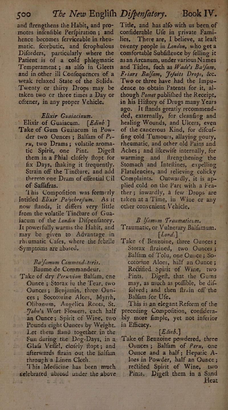 and ftrengthens the Habit, and pro- motes infenfible Perfpiration ; ; and hence becomes ferviceable in rheu- matic, fcorbutic, and fcrophulous Diforders, particularly where the Patient is of a cold phlegmatic Temperament ; as alfo in Gleets and in other ill Confequences of a weak relaxed State of the Solids. Twenty or thirty Drops: may be taken two or three times a Day or oftener, in any proper Vehicle. Elixir Guaiacinum. Elixir of Guaiacum. [Edinb ] Take of Gum Guaiacum in Pow- der two Ounces ; Balfam of Pe- _ru, two Drams; volatile aroma- tic Spirit, one Pint. Diget them in a Phial clofely ftopt for fix Days, fhaking it frequently. thereto one Dram of effential Cil of Saffafras. ‘Lhis Compofition was formerly . intitled Elixir . Polychrejium. As it now ftands, it differs very little from the volatile Tinéture of Gua- jacum of the Londen Difpenfatory. It powerfally warms the Habit, and ‘may be given to Advantage. in rhyumatic Cafes, where the febrile Symptoms are abated. Ba'famum Commend.teris. Baume de Commandeur. Take of dry Peruvian Balfam, ene Ounce ; Storax 1 the Tear, two Ounces; Benjamin, three Oun- ces; Socotorine Aloes, Myrrh, Olibanum, Angelica Roots, St. SFobu’s, Wort Flowers, each half an Ounce; Spirit of Wine, two Pounds eight Ounces by Weight. Let them ftand together in the fun during the Dog-Days, in a Glafs Vefiel, clofely ftopt; and afterwards firain out the Balfam through a Linen Cloth. This Medicine has been much gelebrated abroad under the above ‘Book IV. Title, and has alfo with us been. of confiderable Ufe in private Fami- lies, There are, I believe, at leaft twenty people in Lozdon, who geta comfortable Subfiftence by felling it as an Arcanum, under various Names and Titles, fuch as Wade's Ba!//am, Friars Balfam, Fefuits Drops, &amp;c. Two or three have had the Impu- | dence to obtain Patents for it, al- though Pomet publifhed the Receipt, in his Hiftory of Drugs many Years ago. It ftands greatly recommend- ded, externally, for cleanfing and healing Wounds, and Ulcers, even of the cancerous Kind, for difcuf- fing cold Tumours, allaying gouty, rheumatic, and other old Pains and Aches; and likewife internally, for warming . and ftrengthening the Stomach and Intettines, expelling Flatulencies, and relieving, colicky Complaints. Outwardly, it is ap- plied cold on the Parc with a Fea- ther; inwardly, a few Drops are taken ata Time, in Wine or any other convenient Vehicle, B Vamum Traumaticum. Traumatic, or Vulnerary Balfamum. [Lond.]” Take of Benzoine, three Ounces $ Storax ftrained, two Ounces ; Balfam of T rohit one Ounce; So- cotorine Aloes, half an tee: Rettified. Spirit of Wine, two _ Pints. Digeft, that the Gums may, as much as poffible, be dif- Balfam for Ufe. ‘This is an elegant Reform of the preceding Compoiition, confidera- bly more fimple, yet not inferior in Efficacy. [Ed din b. } Take of Benzoine powdered, three Ounces; Balfam of Peru, one Ounce and a half ; Hepatic A- loes in Powder, half an Ounce; reGtified Spirit of Wine, two Pins. Digeit them. in a Sand Heat