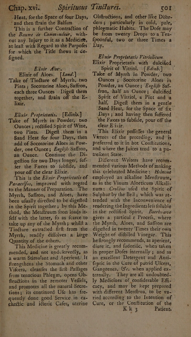 -Heat, for the Space of four Days, This is a farther Contraction of the Baume de Commundeur, with- out any Injury to it as a Medicine, at leaft with Regard to the Purpofes for which the Title fhews it de- figned. | . Elixir Aloe: Elixir of Aloes. [Lond.] Take of Tinéture of Myrrh, two Pints ; Socotorine Aloes, Saffron, each three Ounces | Digeft them lixir. ~ Elixir Proprictatis. &gt; (Edinb\] Ounces ; rectified Spirit of Wine, two Pints. Digeft them in a Sand Heat for four Days, then ~add of Socotorine Aloes in Pow- der, one Ounce; Exgli/&gt; Saffron, an Ounce. Continue the Di- geftion for two Days longer, fuf- ter the Feces to iubfide, and pour off the clear Elixir. This is the Elixir Proprictatis of Paracelfus, improved with regard to the Manner of Preparation. ‘The Myrrh, Saffron, and Aloes, «have been ufually dire@ed to be digefted in the Spirit together; by this Me- thod, the Menftruum foon loads it- felf with the latter, fo as {carce to take up any of the Myrrh; ~whillt a Tin@ture extracted firft from the Myrrh, readily diffolves a large Quantity of the others. This Medicine is greatly recom- mended, and not und&lt;fervedly, as a warm Stimulant and Aperient. It firengthens the Stomach and other Vifcera, cleanfes the firit Patlages from tenacious Phlegm, opens ‘Ob- fiructions in the remoter Veflels, and promotes all the natural Secre- guently done good Service in ca- cheétic and icteric Cafes, uterine Tinctures. sor Obftruations, and other like Difor- ders ; ‘particularly in cold, pale,’ phlegmatic Habits. The Dofe may be trom twenty: Drops ‘to’a Tea- {poonful, two or three Times a Elixir Proprietatis Vitriolicum. Elixir Proprietatis with dulcified Spirit of Vitriol. (Edinb. Ounces ; Socotorine Aloes in . Powder, an Ounce; Englifb Saf- fron, ‘half an Ounce; dulcified — Spirit of Vitriol, a Pint and a half. Digeft them in a gentle ‘Sand Heat, for the Space of fix | Days ; and having then fuffered the Faces to fubfide, pour off the ear E'ixir. ‘This Elixir poffeffes the general Vértues of the preceding, and jis preferred to it in hot Conttitutions, and where the Juices tend to a pu- trefcent State. . nt Different Writers have recom- mended various Methods of making this celebrated Medicine: Helmont employed an alkaline Menftruum, as in the Vinum Aloeticum Aikali- num: Crol/zus ufed the Spirit of rendering the Ingredients le{s foluble in the rectified Spirit. Boerboave gives a particul.r Procefs, where the Myrrh, Aloes, and Saffron are digefted in twenty ‘Times their own’ Weight of diftilled Vinegar. This he ftrongly recommends, as aperient, diure:ic, and fudorific, when taken in proper Dofes internally ; and as an excellent Detergent and Anti- feptic in the Cure of putrid Ulcers, Gangrenes, “Jc. when applied ex- ternajly. They are all undoubted- ly Medicines of confiderable Effi- cacy, and may be kept prepared with different Menftrua, to be va- ried according to the Intention of Cure, or: the Conttitution of the Kk 3 Patients —