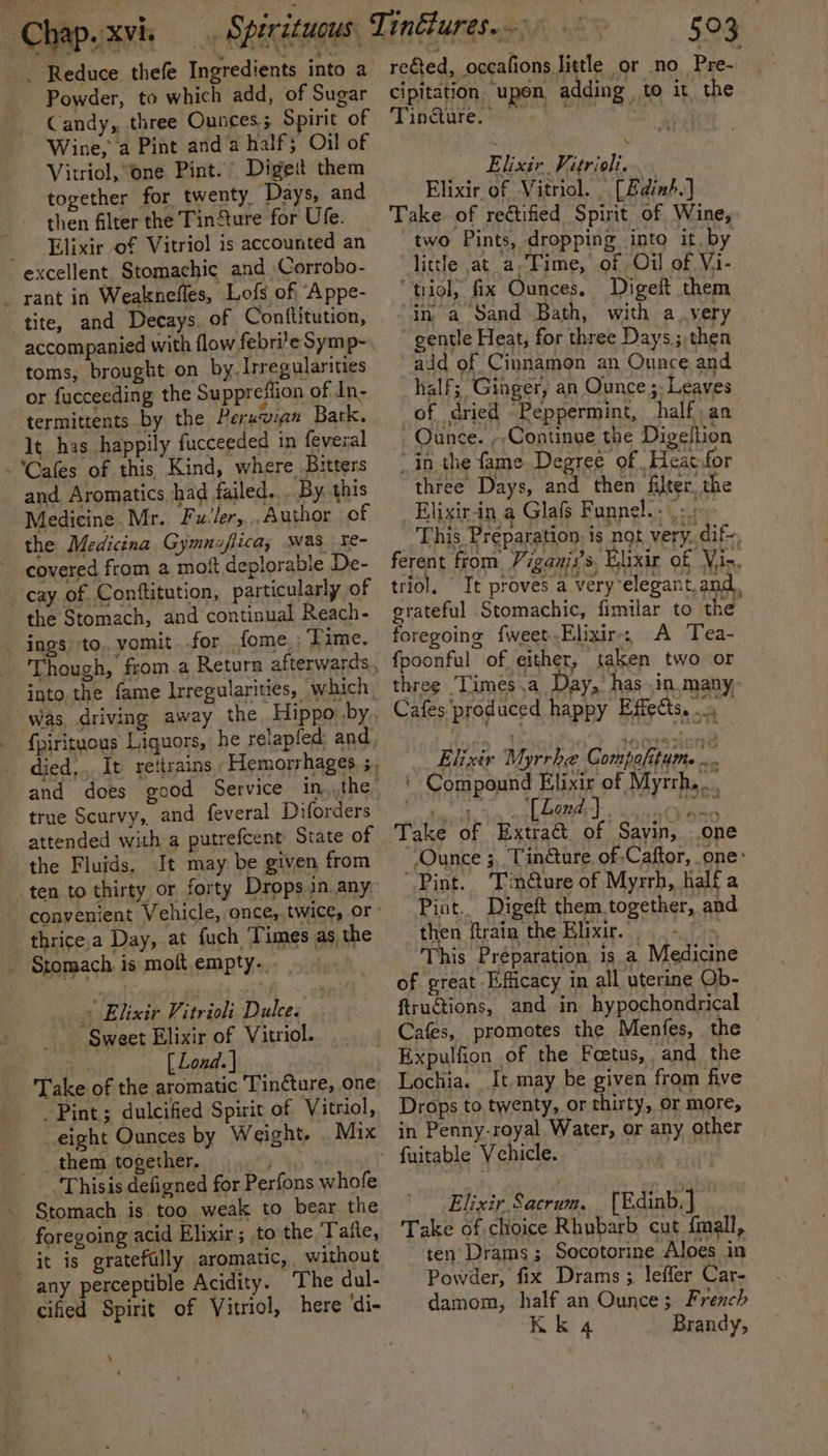 Reduce thefe Ingredients into a Powder, to which add, of Sugar Candy,, three Ounces.; Spirit of Wine, a Pint and a half; Oil of Vitriol, one Pint. Digeit them together for twenty Days, and then filter the TinSture for Ufe. Elixir of Vitriol 1s accounted an excellent. Stomachic and. Corrobo- _ rant in Weaknefles, Lofs of ‘Appe- tite, and Decays. of Conftitution, accompanied with flow febri’e Symp- toms, brought on by. Irregularities or fucceeding the Suppreflion of In- termittents by the Peruvian Bark. It has happily fucceeded in feveral Cafes of this Kind, where Bitters and, Aromatics had failed... By this Medicine Mr. Fu-ler,,..Author of the Medicina Gymnaflicay was re- covered from a moft deplorable De- cay of. Conftitution, particularly of the Stomach, and continual Reach- _ ings) to, vomit for .fome., ; Time. into. the fame Irregularities, which, {pirituous Liquors, he relapfed and true Scurvy, and feveral Diforders attended with a putrefcent State of the Fluids. It may be given from ten to thirty or forty Drops in.any, thrice,a Day, at fuch ‘Times as the _ Stomach is molt empty. » Elixir Vitrioli Dulce. _ Sweet Elixir of Vitriol. [Lond.) Take of the aromatic Tincture, one Pint; dulcified Spirit of Vitriol, eight Ounces by Weight. . Mix _ them together. fs | Thisis defigned for Perfons whofe Stomach is too weak to bear the foregoing acid Elixir; to the ‘Taite, it is gratefully aromatic, without any perceptible Acidity. The dul- cifed Spirit of Vitriol, here ‘di- ‘ a reed, occafions little or no Pre- cipitation ‘upon, adding to it the Tindure. BS a Elixir Vitrioli. Elixir of Vitriol. | [Edin.] Take of rectified Spirit of Wine, two Pints, dropping into it, by little at_a,Time,’ of Oil of V.i- “'triol, fix Ounces, Digeit them “in a Sand Bath, with a very gentle Heat, for three Days.; then add of Cinnamon an Ounce and half; Ginger, an Ounce ;: Leaves of dried Peppermint, half;an Ounce. --Continue the Digeltion in the fame. Degree of -Heat:for three Days, and then filter. the _Elixir-in a Glafs Funnel. : |: : This Preparation. is not very. dif ferent from Viganis’s, Elixir of Vis, triol. It proves a very elegant.and., grateful Stomachic, fimilar to the’ foregoing {weet.Elixir-; A Tea- fpoonful of either, taken two or three Times .a Day, has .in many, Cafes produced happy Effects. 0 Elixir Myrrh Compofitume .. ‘Compound Elixir of Myrrh... | a, aL onal ved aewlan one ‘Ounce ;,. Tinéture. of Caftor, one: Pint. Tin@ure of Myrrh, halfa Piat.. Digeft them.together, and then ftrain the Elixir, = This Préparation is a Medicine of great Efficacy in all uterine Ob- ftructions, and in hypochondrical Cafes, promotes the Menfes, the Expulfion of the Foetus, and the Lochia. It may be given from five Drops to twenty, or thirty, or more, in Penny-royal Water, or any other Elixir Sacrum. {Edinb.] Take of choice Rhubarb cut fmall, ten Drams; Socotorine Aloes in Powder, fix Drams ; leffer Car- damom, half an Ounce; French