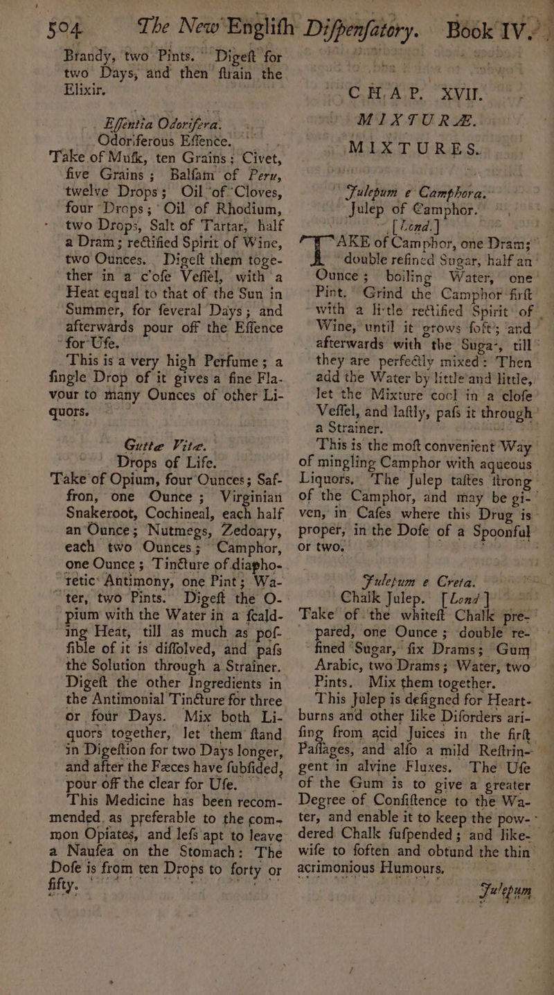 Brandy, two Pints. ° Digeft for Pte a ah two Days, and then ftrain the Elixir. Effentia Odorifera. Odoriferous Effence. ~~ Take of Mufk, ten Grains ; Civet, five Grains; Balfam of Peru, twelve Drops; Oil “of ‘Cloves, four Drops; ° Oil of Rhodium, two Drops, Salt of Tartar, half a Dram; reétified Spirit of Wine, two Ounces. Digelt them toge- ther in a c'ofe Veflel, with a Heat equal to that of the Sun in Summer, for feveral Days; and afterwards pour off the Effence ~ for Ufe. This is a very high Perfume; a fingle Drop of it gives a fine Fla- vour to many Ounces of other Li- quors. Gutte Vite. Drops of Life. Take of Opium, four Ounces; Saf- fron, one Ounce ;_ Virginian Snakeroot, Cochineal, each half an’Ounce; Nutmegs, Zedoary, each two Ounces; Camphor, one Ounce ; Tinéture of diapho- tetic: Antimony, one Pint; Wa- ~ ter, two Pints. Digeft the O- pium with the Water in a fcald- ing Heat, till as much as pof- fible of it is diffolved, and pafs the Solution through a Strainer. Digeft the other Ingredients in the Antimonial Tin@ture for three or four Days. Mix both Li- quors together, Jet them ftand in Digeftion for two Days longer, and after the Faces have fubfided, pour off the clear for Ufe. This Medicine has been recom- mended. as preferable to the com- a Naufea on the Stomach: The Dofe is from ten Drops to forty or CHAP. XVII. MIXTURE. MIXTURES. | Fulepum e¢ Camphora. Julep of @amphor. na Coad) 2 UE A se: of Camphor, one Dram; “double refined Sugar, half an’ Ounce ; boiling Water, one’ Pint. Grind the Camphor fir with a litle retified Spirit’ of Wine, until it grows foft’; ‘and afterwards with the Suga’, till’ they are perfe@ly mixed: Then add the Water by little’and little, let the Mixture coc] in a clofe Veffel, and laftly, pafs it through ’ a Strainer. i | This is the moft convenient Way of mingling Camphor with aqueous. Liquors, ‘The Julep taftes ttrong — of the Camphor, and may be gi-’ ven, in Cafes where this Drug is proper, in the Dofe of a Spoonful or two. : Fulepum e Creta. Chalk Julep. [Lond] ~ Fake of the whiteft Chalk pre- _ pared, one Ounce ; double re- fined ‘Sugar, fix Drams; Gum Arabic, two Drams; Water, two Pints. Mix them together. This Julep is defigned for Heart- burns and other like Diforders ari- fing from acid Juices in the fir Pallages, and alfo a mild Reftrin- gent in alvine Fluxes, The Ufe of the Gum is to give a greater Degree of Confiftence to the Wa- ter, and enable it to keep the pow- wife to foften and obtund the thin’ acrimonious Humours, | Fulepum *