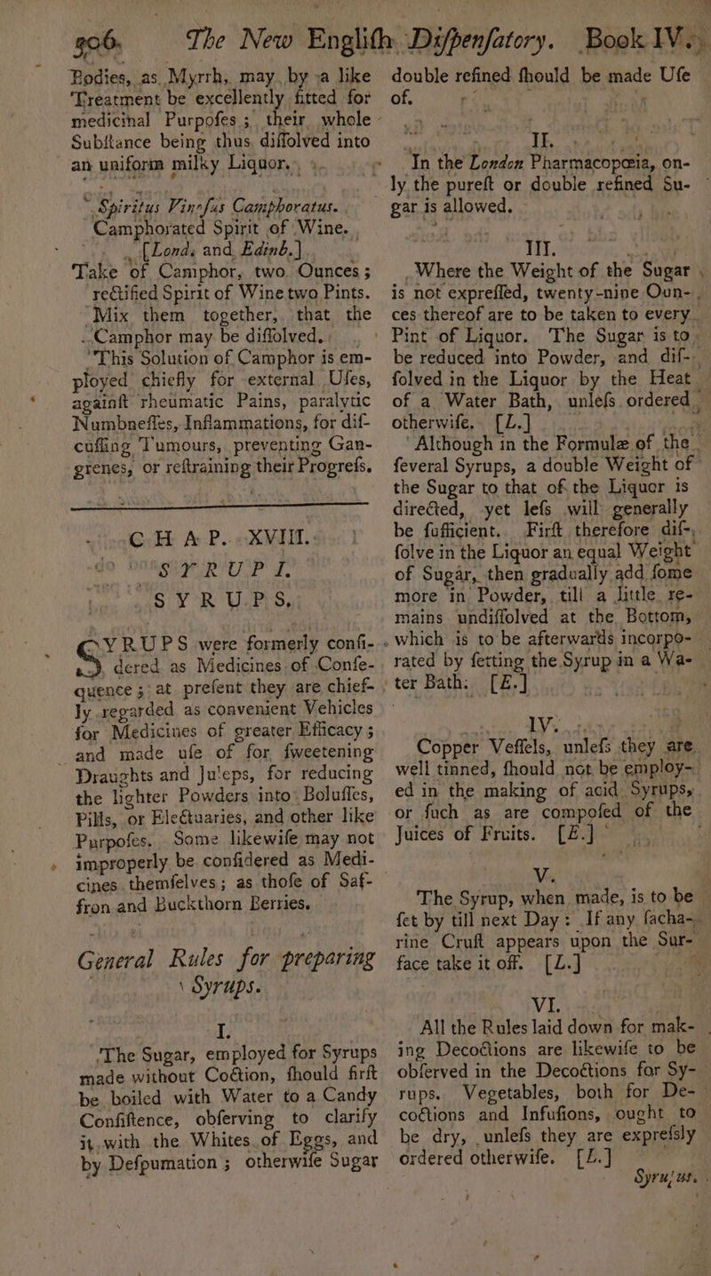Bodies, as Myrrh, may, by »a like ‘Treatment be excellently fitted for Subftance being thus, diffolved into an uniform milky Liquor, ». * Spiritus Vinefus Camphoratus. Camphorated Spirit of Wine. | “. fLonds and, Edinb.) Take of Camphor, two. Ounces ; ‘rectified Spirit of Wine two Pints. “Mix them together, that the ..Camphor may be diffolved. “This Solution of Camphor is em- ployed chiefly for external Ufes, againft rheumatic Pains, paralytic Numbnefles, Inflammations, for dif- cuffing ‘Tumours, preventing Gan- grenes, or reftraining their Progrefs. © HAP. «XVI: Bar el ale &amp; SYR U.P \S, ~YRUPS were formerly confi- ), dered. as Medicines. of -Confe- quence 5 at prefent they are chief- ly regarded as convenient Vehicles for Medicines of greater Efficacy 5 and made ufe of for fweetening Draughts and Ju'eps, for reducing the lighter Powders into” Boluffes, Pills, or Eleétuaries, and other like Purpofes.. Some likewife may not improperly be confidered as Medi- cines themfelves; as thofe of Saf- fron and Buckthorn Bernies. General Rules for preparing . \ Syrups. me ‘The Sugar, employed for Syrups made without Coétion, fhould firit be boiled with Water to a Candy Confiftence, obferving to clarify it.with the Whites. of Eegs, and by Defpumation ; otherwife Sugar double refined fhould be made Ufe of. ; In the London Pharmacopeia, on- | LL Spots, oe Where the Weight of the Sugar folved in the Liquor by the Heat otherwife. [Z.] the Sugar to that of the Liquor is directed, yet lefs will generally be fufficient.. Firft therefore dif-, folve in the Liquor an equal Weight: of Sugar, then gradually add fome more in Powder, till a little. re- mains undiffolved at the Bottom, 1V ed in the making of acid Syrups, Juices of Fruits. [Z£.J° V face take itoff. [L.] VI. ing Decoétions are likewife to be be dry, .unlefs they are exprefsly dered otherwife. [Z.] f