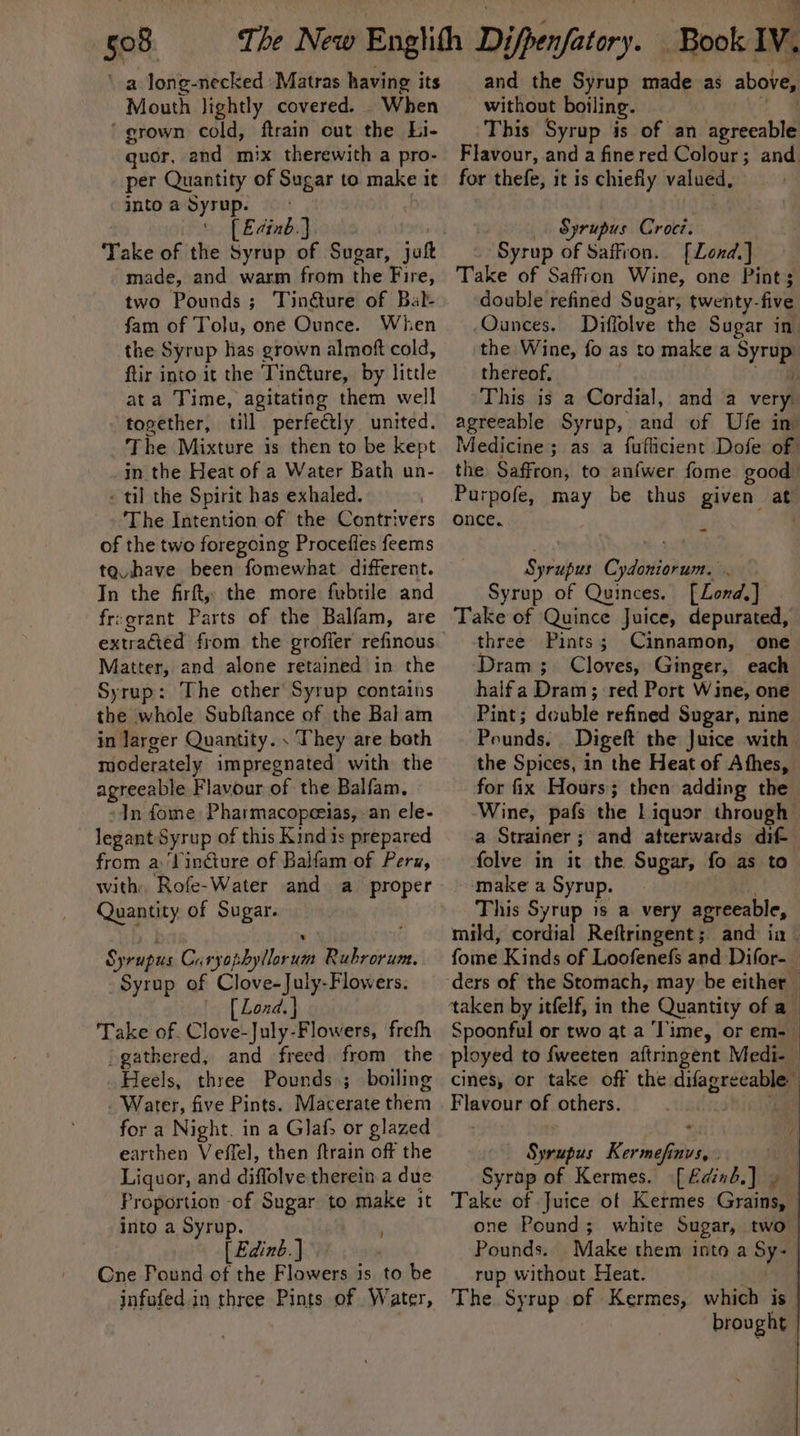 ‘a long-necked Matras having its Mouth lightly covered. When ‘grown cold, ftrain cut the Li- quor, and mix therewith a pro- per Quantity of Sugar to make it into a Syrup. . [ Edinb.) made, and warm from the Fine: two Pounds; Tinéture of Batl- fam of Tolu, one Ounce. When the Syrup has grown almoft cold, ftir into it the Tin@ure, by little ata Time, agitating them well together, till perfectly united. The Mixture is then to be kept in the Heat of a Water Bath un- - til the Spirit has exhaled. The Intention of the Contrivers of the two foregoing Procefles feems tg have been fomewhat diffrent. In the firft, the more fubtile and fr:grant Parts of the Balfam, are Matter, and alone retained in the Syrup: The other Syrup contains the whole Subftance of the Bal am in Jarger Quantity. . They are both moderately impregnated with the agreeable Flavour of the Balfam. In fome Pharmacopeeias, an ele- legant Syrup of this Kind is prepared from a Vinéiure of Balfam of Peru, with. Rofe-Water and a proper Quantity of Sugar. Syrupus Cary sneha its ee. Syrup of Clove-July-Flowers. [ Lond. } Take of. Clove-July-Flowers, freth _gathered, and freed. from the Heels, three Pounds ; boiling . Water, five Pints. Macerate som for a Night. in a Glafs or glazed earthen Veffel, then ftrain off the Liquor, and didivty 6 therein a due Proportion of Sugar to make it into a Syrup. [ Edinb. ] Cne Pound of the Flowers is to be infofed in three Pints of Water, and the Syrup made as above, without boiling. This Syrup is of an agreeable Flavour, and a finered Colour; and. for thefe, it is chiefly valued, Syrupus Croci. ‘Syrup of Saffron. [Lond.] Take of Saffron Wine, one Pint; double refined Sugar, twenty-five Ounces. Diffolve the Sugar in: the Wine, fo as to make a ee thereof. This is a Cordial, and a very agreeable Syrup, and of Ufe in Medicine; as a fuflicient Dofe of the Saffron, to anfwer fome good Purpofe, may be thus given at once. “ | Syrupus Cydoniorum. . Syrup of Quinces, [Lond.] | Take of Quince Juice, depurated, three Pints; Cinnamon, one ‘Dram; Cloves, Ginger, each halfa Dram; red Port Wine, one Pint; double refined Sugar, nine Pounds. Digeft the Juice with the Spices, in the Heat of Athes, for fix Hours; then adding the Wine, pafs the Liquor through — a Strainer ; and afterwards dif- folve in it the Sugar, fo as to - make a Syrup. This Syrup is a very agreeable, mild, cordial Reftringent; and in — fome Kinds of Loofenefs and Difor- — ‘taken by itfelf, in the Quantity of a Spoonful or two at a ‘Time, or em- ployed to fweeten aftringent Medi-— cines, or take off the difagreeable) F taro of others. | ;| Syrupus Keehn Guise; tig Syrop of Kermes. [Edinb,] | Take of Juice of Kermes Grains | one Pound; white Sugar, two | Pounds. Make them into a Sy: | rup without Heat. The. Syrup Bi Kermes, which is brooght
