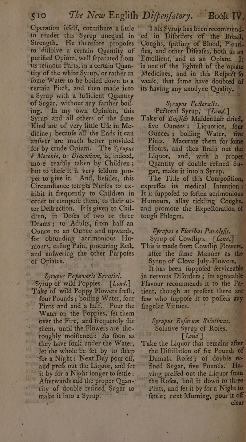 ‘Si0 The New Englith to render this Syrup unequal in “Strength, He therefore propofes to diffolve a certain Quantity of purified Opium, well feparated from ‘its refinous Parts, in a certain Quan- “tity of the white Syrup, or rather in ‘fome Water to be boiled down to a certain Pitch, and then made into ‘a Syrup with a fuffiient Quantity of Sugar, without any farther boil- ing. In my ‘own Opinion, ‘this Syrup and all others of the fame Kind ‘are of very little Ufe in Me- dicine; becaufe all the Ends it can anfwer are much better provided for by crude Opium. ‘The Syrupus é Metonio, 0- Diacodium, is, indeed, ‘more readily taken by Children ; but to thefe it is very feldom_pro- ‘per to give it. And, befides, this Circumitance tempts Nurfes to ex- hibit it frequently to Children in “order to compofe them, to their ut- ter Deftruction.. It is given to Chil- dren, in Dofes of two or three ‘Drams; to Adults, from half an Ounce .to an Ourtice and upwards, “for obtunding ‘acrimonious Hu- ‘mours, eafing Pain, procuring Reft, “and _anfwering the other Purpofes ‘of Opiates. ‘Syrupus Phpiver! 's Erratici. °6 yrup of wild Poppies. [Lond.] Take of wild Poppy Flowers freth, ~~ four Pounds ; boiling Water, four ! Pints and anda half. Pour the Water on the Poppies, fet them over the Fire, and frequently ftir ‘them, ‘until the Flowers aré’ tho- roughly moiftened: As foon as © they have funk under the Water, Jet the whole be fet, by ‘to fleep “for a Night: Next Day pour of, it by for a ‘Night longer to fettle : Aerated add the proper Quan-' make it into a’Syrup. Deniers Book TV, ‘This Syrup has been’ rbdgiiinia ¥ of Blood, Pleuri- fies, and other Difeafes, both as a Medicines, and in this pear? that fome have doubte: Syrupus PeGoralis. . ‘Pe&amp;toral Syrup, [_Lond. ] Take of Englifb Maidenhair dna . five Ounces ; Liquorice, ~ Ounces ; boiling “Water, — Pints. Macerate them for foam ‘Hours, and then flrain out the Liquor, and, with a proper Quantity of double refined Sus gar, make‘it intoa Syrup. The Title of this Compofition, expreffes its medical Intention : It is fuppofed to foften acrimonious Humours, allay tickling Coughs, and promote the Expeétoration of tough Phlegm. ‘ Syrupus e Floribus Paralyfis. 7 Syrup of Cow/flips. [Lond] This is made from Cow/flip Flowers, after the fame Manner as Syrup of Clove-July-Flower It has been fuppofed ferviceable in nervous Diforders ; its ce Flavour recommends it to the Pas tient, though at prefent there are few who fuppofe it to sist ny fingular Virtues. : | Sprupus Rofarum Suldttdads ; Solutive Syrup of Rofes. [ Lond. } . Take the Liquor that remains aft the Diftillation of fix Pounds of *Damafk Rofes$ of double ree ‘fined Sogar, five Pounds. Ha 7 ving preffed out the Liquor from * ~~ &lt;r “Pints, and fet it by for a Night to’ ms
