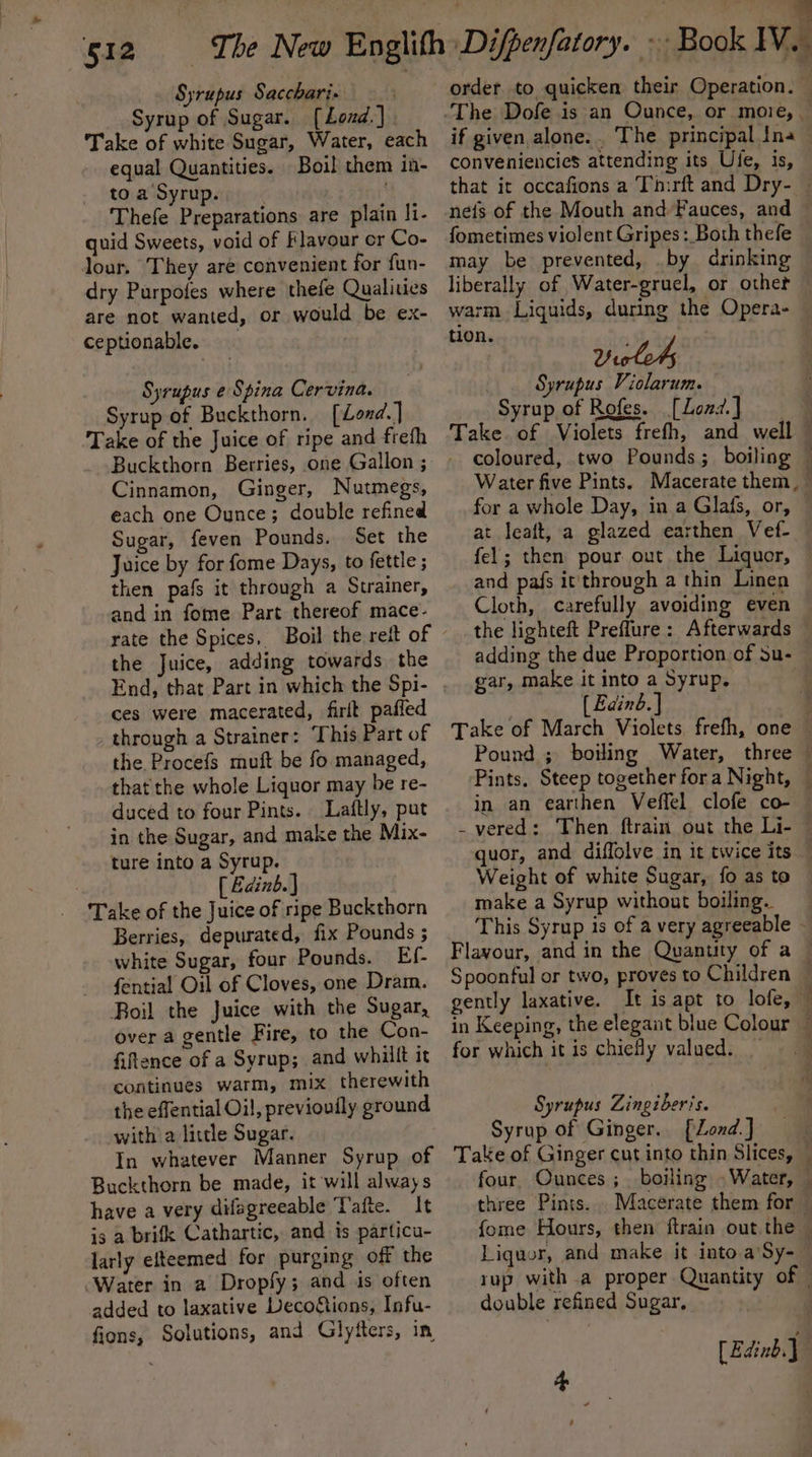 Syrup of Sugar. [Loud.] . Take of white Sugar, Water, each equal Quantities. Boil them in- to a Syrup. ot Thefe Preparations are plain I1- quid Sweets, void of Flavour or Co- lour. They aré convenient for fun- dry Purpofes where thefe Qualities are not wanted, or would be ex- ceptionable. Syrupus e Spina Cervina. Syrup of Buckthorn. [Lond] Take of the Juice of ripe and frefh Buckthorn Berries, one Gallon ; Cinnamon, Ginger, Nutmegs, each one Ounce; double refined Sugar, feven Pounds. Set the Juice by for fome Days, to fettle ; then pafs it through a Strainer, and in fome Part thereof mace- rate the Spices, Boil the reit of the Juice, adding towards the End, that Part in which the Spi- ces were macerated, firlt paffed through a Strainer: This Part of the Procefs muft be fo managed, that the whole Liquor may be re- duced to four Pints. Laftly, put in the Sugar, and make the Mix- ture into a Syrup. | [ Edinb.) _ ‘Take of the Juice of ripe Buckthorn Berries, depurated, fix Pounds ; white Sugar, four Pounds. Ef- fential Oil of Cloves, one Dram. Roil the Juice with the Sugar, over a gentle Fire, to the Con- fiftence of a Syrup; and whalft it continues warm, mix therewith the effential Oil, previoufly ground with a little Sugar. In whatever Manner Syrup of Buckthorn be made, it will always have a very difagreeable Tafte. It is a brifk Cathartic, and is particu- larly efteemed for purging off the “Water in a Dropfy; and is often added to laxative Deco&amp;ions, Infu- fions, Solutions, and Glyfters, in order to quicken their Operation. © if given alone... The principal Ina conveniencies attending its Ule, is, that it occafions a Tiirft and Dry- © nefs of the Mouth and Fauces, and © fometimes violent Gripes: Both thefe may be prevented, .by drinking liberally of Water-gruel, or other warm Liquids, during the Opera- tion. | Yiclod, Syrupus Violarum. Syrup of Rofes. [Lozd.] 7 Take of Violets frefh, and well — - coloured, two Pounds; boiling — Water five Pints. Macerate them, — for a whole Day, in a Glats, or, at leaft, a glazed earthen Vef- fel; then pour out the Liquer, © and pafs it'through a thin Linen Cloth, carefully avoiding even the lighteft Preflure: Afterwards © adding the due Proportion of su- © gar, make it into a Syrup, ( Eaind.] | Take of March Violets frefh, one — Pound ; boiling Water, three — Pints. Steep together fora Night, — in an earthen Veffel clofe co- — -vered: Then ftrain out the Li- © quor, and diffolve in it twice its Weight of white Sugar, fo as to make a Syrup without boiling. This Syrup is of a very agreeable - Flavour, and in the Quantity of a © Spoonful or two, proves to Children ~ gently laxative. It is apt to lofe, — in Keeping, the elegant blue Colour — for which it is chiefly valued. © Syrupus Zingiberis. Syrup of Ginger. [Lond] Take of Ginger cut into thin Slices, © four. Ounces ;_ boiling . Water, — three Pints. .Macerate them for fome Hours, then ftrain out the — Liquor, and make it into a Sy- | rup witha proper Quantity of — double refined Sugar, } [Edinb.J