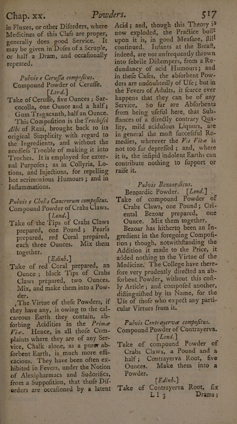 — in Fluxes, or other Diforders, where generally does good Service. It or half a Dram, and occafionally repeated, Pulvis e Ceruffa compofiius. Compound Powder of Cerufle. [ Lend. | Take of Ceruffe, five Ounces ; Sar- cocolla, one Ounce and a half; _ Gum Tragacanth, half an Ounce. This Compofition is the Trochi/cé Jbi of Razi, brought back to its original Simplicity with regard to the Ingredients, and without the needlefs Trouble of making it into Troches. It.is employed for exter- nal Purpofes; as in Collyria, Lo- tions, and Injections, for repelling Pulvis e Chel's Cancrorum compofitus. . [ Lond. ] ; Take of the Tips of Crabs Claws prepared, one Pound ; Pearls prepared, red Coral prepared, each three Ounces. Mix them together. [ Edinb.] Ounce ; black Tips of Crabs Claws prepared, two Ounces. Mix, and make them into a Pow- der. | The Virtue of thefe Powders, if they have any, is owing to the cal- careous Earth they contain, ab- forbing Acidities in the Prime Viz. Hence, in all thofe Com- plaints where they are of any Ser- vice, Chalk alone, as-a purer ab- forbent Earth, is much more effi- cacious. They have been often ex- hibited in Fevers, under the Notion of Alexipharmacs and Sudorifics, from a Suppofition, that ‘thofe Dif- orders are occafioned by a latent 517 Acid; and, though this Theory 18 now exploded, the Praétice built upon it is, in good Meafure, ftil continued. Infants at the Breaft, indeed, are not unfrequently thrown into febrile Diftempers, from a Re- . dundancy of acid Humours; and in thefe Cafes, the abforbent Pow- ders are undoubtedly of Ufe; but in the Fevers of Adults, it fcarce ever happens that they can be of any Service. So far are Abforbents from being ufeful here, that Sub- ftances of a directly contrary Qua- lity, mild acidulous Liquors, are in general the moft fuccefsful Re- medies, wherever the Vis Vite is © not too far depreffed ; and, where it is, the infipid indolent Earths can contribute nothing to fupport or © raife it. Pulvis Bexoardicus. Bezoardic Powder. [Lond.] . Take of compound Powder of Crabs Claws, one Pound ; Ori- ental Bezoar prepared, one Ounce. Mix them together. Bezoar has hitherto been an In- gredient in the foregoing Compofi- tion; though, notwithftanding the Addition it made to the Price, it Medicine. The College have there- fore very prudently directed an ab- forbent Powder, without this coft- ly Article’; and compofed another, diftinguifhed by its Name, for the Ule of thofe who expect any parti- cular Virtues from it. Pulvis Contrayerve compofitus. Compound Powder of Contrayerva. [ Lond. } Take of compound Powder of Crabs Claws, a Pound and a half; Contrayerva Root, five Ounces. Make them into 2 Powder. [Edinb.} Take of Contrayerva Root, fix L143 Drams ;