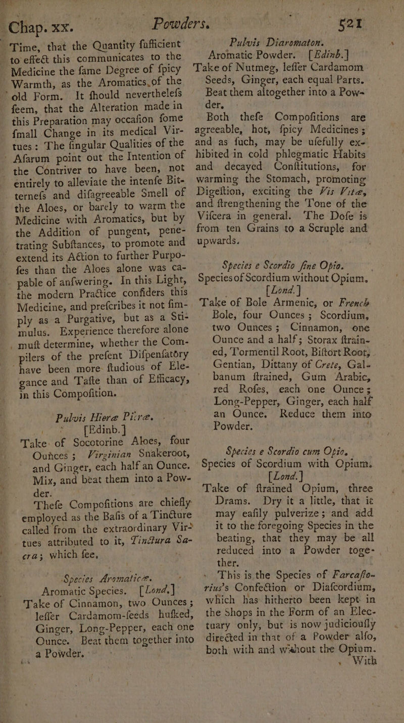 . yl Chap. xx. - to effect this communicates to the Medicine the fame Degree of {picy Warmth, as the Aromatics. of the old Form. It fhould neverthelefs feem, that the Alteration made in this Preparation may occafion fome - {mall Change in its medical Vir- tues: The fingular Qualities of the Afarum point out the Intention of entirely to alleviate the intenfe Bit- ternefs and difagreeable Smell of the Aloes, or barely to warm the Medicine with Aromatics, but by the Addition of pungent, pene- _ trating Subftances, to promote and extend its Aétion to further Purpo- fes than the Aloes alone was ca- pable of anfwering. In this Light, the modern Praétice confiders this Medicine, anid prefcribes it not fim- ply as a Purgative, but as a Sti- mulus. Experience therefore alone - muft determine, whether the Com- pilers of the prefent Difpenfatory “have been more. ftudious of Ele- in this Compofition. Pulvis Hiere Pitre. { Edinb. ] Take. of Socotorine Aloes, four Ounces 3 Virginian Snakeroot, and Ginger, each half an Ounce. der. - Thefe Compofitions are chiefly employed as the Bafis of a Tincture called from the extraordinary Vir- tues attributed to it, Lin4ura Sa- cra; which fee, Species Aromatic. : Aromatic Species. [Lond,] Take of Cinnamon, two. Ounces ; leffer Cardamom-feeds hufked, Ginger, Long-Pepper, each one Ounce. Beat them together into a Powder. ber Pulvis Diaromaton. Aromatic Powder. [Edinb.] Take of Nutmeg, leffer Cardamom Seeds, Ginger, each equal Parts. Beat them altogether into a Pow- eer. +’ . Both thefe Compofitions are agreeable, hot, fpicy Medicines ; and as fuch, may be ufefully ex- hibited in cold phlegmatic Habits and decayed Conftitutions, for warming the Stomach, promoting Digeftion, exciting the Vis Wiha | and ftrenethening the ‘Tone of the Vifcera in general. The Dofe is from ten Grains to a Scruple and upwards. | Species e Scordio fine Opio. Species of Scordium without Opium. | . [ Lond. ] Take of Bole Armenic, or French Bole, four Ounces ; Scordium, two Ounces; Cinnamon, one Ounce and a half; Storax ftrain- ed, T’ormentil Root, Biftort Root, Gentian, Dittany of Crete, Gal- banum ftrained, Gum Arabic, red Rofes, each one Ounce; Long-Pepper, Ginger, each half an Ounce. Reduce them into Powder. Species e Scordio cum Opio. Species of Scordium with Opium. [ Lond. } Take of ftrained Opium, three Drams. Dry it a little, that ic may eafily pulverize; and add it to the foregoing Species in the beating, that they may be all reduced into a Powder toge- thets hain This is the Species of Farcaffo~ rius's Confection or Diafcordium, which has hitherto been kept in the Shops in the Form of an Elec- tuary only, but is now judiciouily direéted in that of a Powder alfo, .. With
