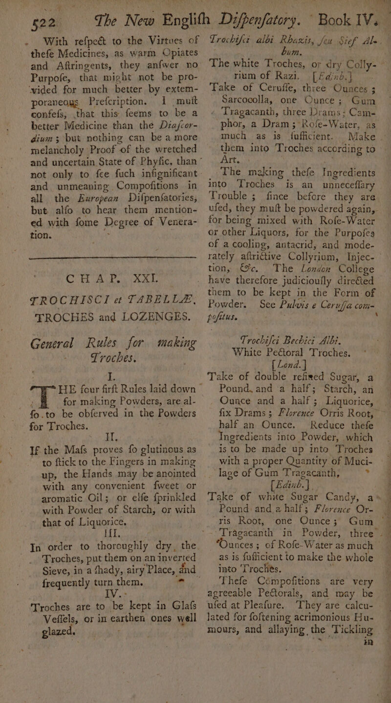 . With refpeé to the Virtues of thefe Medicines, as warm Opiates and Aftringents, they anfwer no Purpofe, that might not be pro- ‘wided for much better by extem- poraneous Prefcription, 1 (mutt confefs,; .that this feems to be a better Medicine than the Diajcor- dium; but nothing can be a more '. melancholy Proof of the wretched and unmeaning Compofitions in all the European Difpenfatories, but. alfo to hear them mention- ed with fome Degree of Venera- tion. &gt; CHAP, XX- TROCHISCI et TABELLEZ, TROCHES and LOZENGES. Generel Rules for making Troches. for making Powders, are al- fo.to be obferved in the Powders for Troches. ata If the Mafs proves fo glutinous as to ftick to the Fingers in making up, the Hands may be anointed with any convenient fweet or aromatic Oil; or elfe {prinkled with Powder of Starch, or with » that of Liquorice. HI Troches, put them on an inverted frequently turn them. Troches are to ‘be kept in Glafs Veffels, or in earthen ones well glazed. “7. ia C # rium of Razi. [ Fdind.} Take of Cernffe, three Ounces ; . Sarcocolla, one Ounce; Gum « Tragacanth, three Drams: Cam- phor, a Dram ;°Rofe-Water, as much as is {fufficient. them into Troches according to Art. : a The making thefe Ingredients into Troches is an unneceflary Trouble ; fince before they are ufed, they muft be powdered again, for being mixed with Rofe-Water or other Liquors, for the Purpofes of a cooling, antacrid, and mode- tion, €%c. The Londoz College them to be kept in the Form. of Powder. See Pulvis ¢ Cerufja com- 4 A pofituse Trochifei Bechici Albi. White Pe€toral Troches. { Lend. | Take of double refized Sugar, a Pound, and a half; Starch, an _ Ounce and a half; Liquorice, half an Ounce. Reduce thefe Ingredients into Powder, which is to be made up into Troches with a proper Quantity of Muci- . lage of Gum Tragacanth, bg [Edinb.} Pound and.ahalf; Florence Or- ris Root, one Ounce ; “Ounces; of Rofe-Water as much as is fuflicient to make the whole into ‘Troches. ‘ Thefe Ccompofitions are very agreeable Pectorals, and may be ufed at Pleafure. lated for foftening acrimonious Hu- mours, and allaying the Tickling | . i